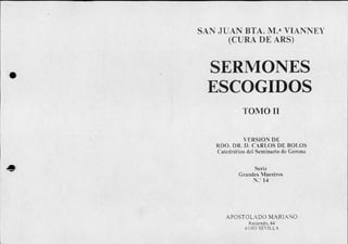 SAN JUAN BTA. M.a VIANNEY
(CURA DE ARS)
SERMONES
ESCOGIDOS
TOMO II
VERSION DE
RDO. DR. D. CARLOS DE BOLOS
Catedrático del Seminario de Gerona
Serie
Grandes Maestros
N.' 14
APOSTOLADO MARIANO
Recaredo, 44
41003 SEVILLA
 