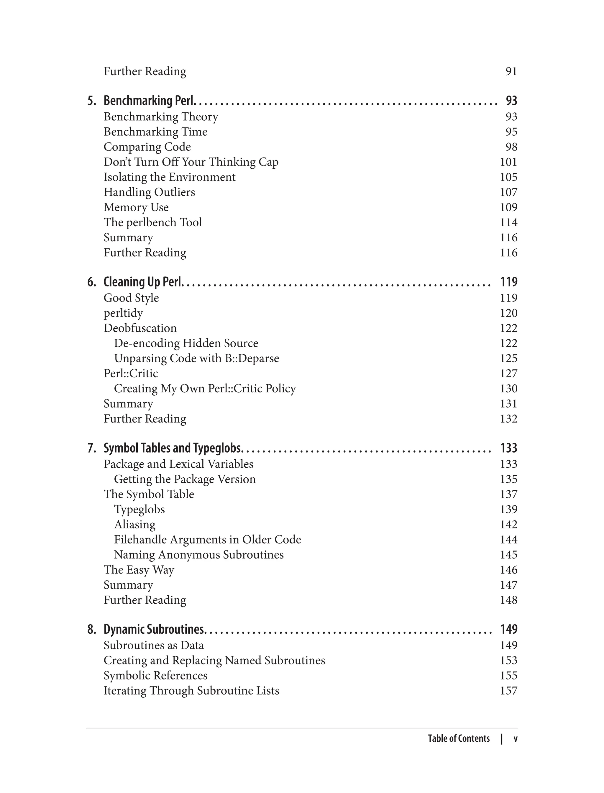 Further Reading 91
5. Benchmarking Perl. . . . . . . . . . . . . . . . . . . . . . . . . . . . . . . . . . . . . . . . . . . . . . . . . . . . . . . . . 93
Benchmarking Theory 93
Benchmarking Time 95
Comparing Code 98
Don’t Turn Off Your Thinking Cap 101
Isolating the Environment 105
Handling Outliers 107
Memory Use 109
The perlbench Tool 114
Summary 116
Further Reading 116
6. Cleaning Up Perl. . . . . . . . . . . . . . . . . . . . . . . . . . . . . . . . . . . . . . . . . . . . . . . . . . . . . . . . . . 119
Good Style 119
perltidy 120
Deobfuscation 122
De-encoding Hidden Source 122
Unparsing Code with B::Deparse 125
Perl::Critic 127
Creating My Own Perl::Critic Policy 130
Summary 131
Further Reading 132
7. Symbol Tables and Typeglobs. . . . . . . . . . . . . . . . . . . . . . . . . . . . . . . . . . . . . . . . . . . . . . . 133
Package and Lexical Variables 133
Getting the Package Version 135
The Symbol Table 137
Typeglobs 139
Aliasing 142
Filehandle Arguments in Older Code 144
Naming Anonymous Subroutines 145
The Easy Way 146
Summary 147
Further Reading 148
8. Dynamic Subroutines. . . . . . . . . . . . . . . . . . . . . . . . . . . . . . . . . . . . . . . . . . . . . . . . . . . . . . 149
Subroutines as Data 149
Creating and Replacing Named Subroutines 153
Symbolic References 155
Iterating Through Subroutine Lists 157
Table of Contents | v
 