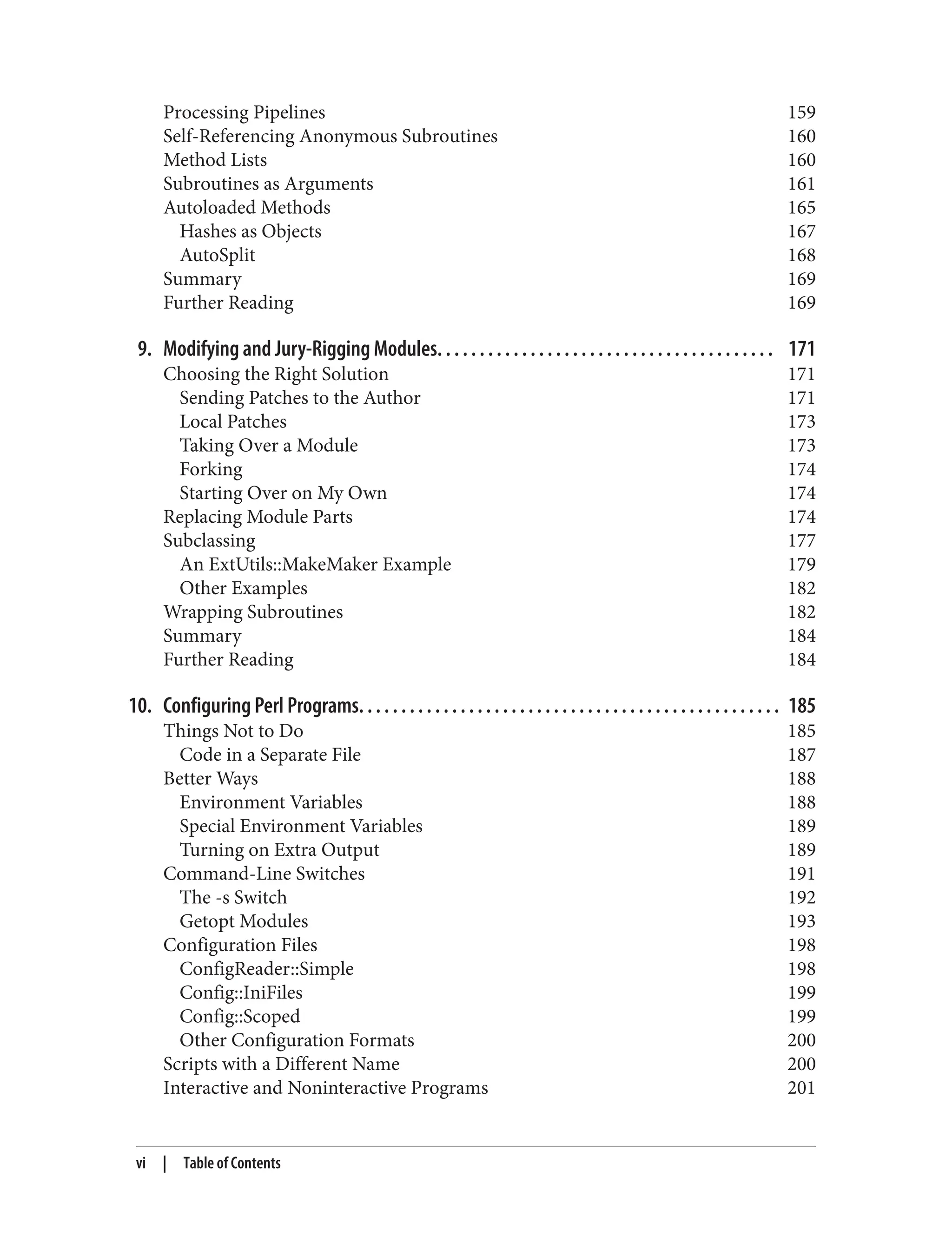 Processing Pipelines 159
Self-Referencing Anonymous Subroutines 160
Method Lists 160
Subroutines as Arguments 161
Autoloaded Methods 165
Hashes as Objects 167
AutoSplit 168
Summary 169
Further Reading 169
9. Modifying and Jury-Rigging Modules. . . . . . . . . . . . . . . . . . . . . . . . . . . . . . . . . . . . . . . . 171
Choosing the Right Solution 171
Sending Patches to the Author 171
Local Patches 173
Taking Over a Module 173
Forking 174
Starting Over on My Own 174
Replacing Module Parts 174
Subclassing 177
An ExtUtils::MakeMaker Example 179
Other Examples 182
Wrapping Subroutines 182
Summary 184
Further Reading 184
10. Configuring Perl Programs. . . . . . . . . . . . . . . . . . . . . . . . . . . . . . . . . . . . . . . . . . . . . . . . . . 185
Things Not to Do 185
Code in a Separate File 187
Better Ways 188
Environment Variables 188
Special Environment Variables 189
Turning on Extra Output 189
Command-Line Switches 191
The -s Switch 192
Getopt Modules 193
Configuration Files 198
ConfigReader::Simple 198
Config::IniFiles 199
Config::Scoped 199
Other Configuration Formats 200
Scripts with a Different Name 200
Interactive and Noninteractive Programs 201
vi | Table of Contents
 