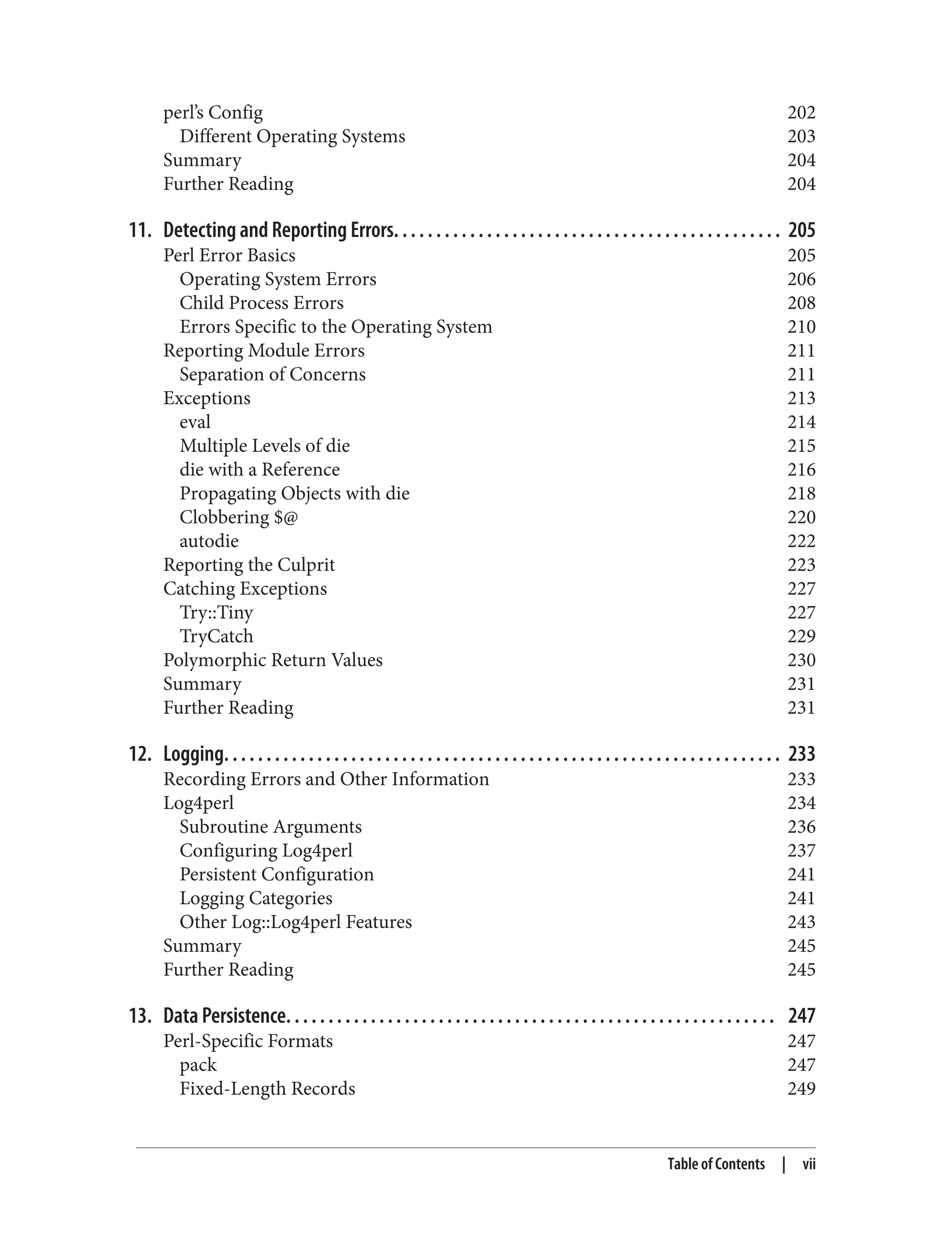 perl’s Config 202
Different Operating Systems 203
Summary 204
Further Reading 204
11. Detecting and Reporting Errors. . . . . . . . . . . . . . . . . . . . . . . . . . . . . . . . . . . . . . . . . . . . . . 205
Perl Error Basics 205
Operating System Errors 206
Child Process Errors 208
Errors Specific to the Operating System 210
Reporting Module Errors 211
Separation of Concerns 211
Exceptions 213
eval 214
Multiple Levels of die 215
die with a Reference 216
Propagating Objects with die 218
Clobbering $@ 220
autodie 222
Reporting the Culprit 223
Catching Exceptions 227
Try::Tiny 227
TryCatch 229
Polymorphic Return Values 230
Summary 231
Further Reading 231
12. Logging. . . . . . . . . . . . . . . . . . . . . . . . . . . . . . . . . . . . . . . . . . . . . . . . . . . . . . . . . . . . . . . . . . 233
Recording Errors and Other Information 233
Log4perl 234
Subroutine Arguments 236
Configuring Log4perl 237
Persistent Configuration 241
Logging Categories 241
Other Log::Log4perl Features 243
Summary 245
Further Reading 245
13. Data Persistence. . . . . . . . . . . . . . . . . . . . . . . . . . . . . . . . . . . . . . . . . . . . . . . . . . . . . . . . . . 247
Perl-Specific Formats 247
pack 247
Fixed-Length Records 249
Table of Contents | vii
 