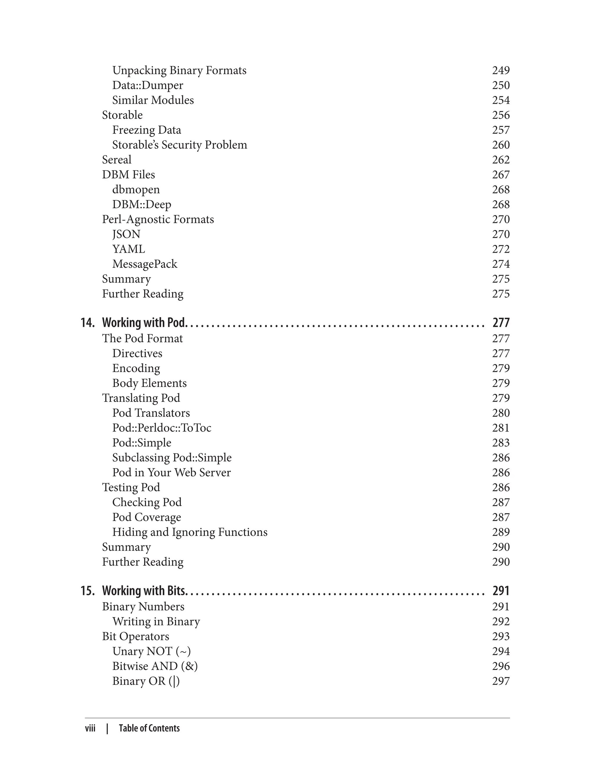 Unpacking Binary Formats 249
Data::Dumper 250
Similar Modules 254
Storable 256
Freezing Data 257
Storable’s Security Problem 260
Sereal 262
DBM Files 267
dbmopen 268
DBM::Deep 268
Perl-Agnostic Formats 270
JSON 270
YAML 272
MessagePack 274
Summary 275
Further Reading 275
14. Working with Pod. . . . . . . . . . . . . . . . . . . . . . . . . . . . . . . . . . . . . . . . . . . . . . . . . . . . . . . . . 277
The Pod Format 277
Directives 277
Encoding 279
Body Elements 279
Translating Pod 279
Pod Translators 280
Pod::Perldoc::ToToc 281
Pod::Simple 283
Subclassing Pod::Simple 286
Pod in Your Web Server 286
Testing Pod 286
Checking Pod 287
Pod Coverage 287
Hiding and Ignoring Functions 289
Summary 290
Further Reading 290
15. Working with Bits. . . . . . . . . . . . . . . . . . . . . . . . . . . . . . . . . . . . . . . . . . . . . . . . . . . . . . . . . 291
Binary Numbers 291
Writing in Binary 292
Bit Operators 293
Unary NOT (~) 294
Bitwise AND (&) 296
Binary OR (|) 297
viii | Table of Contents
 
