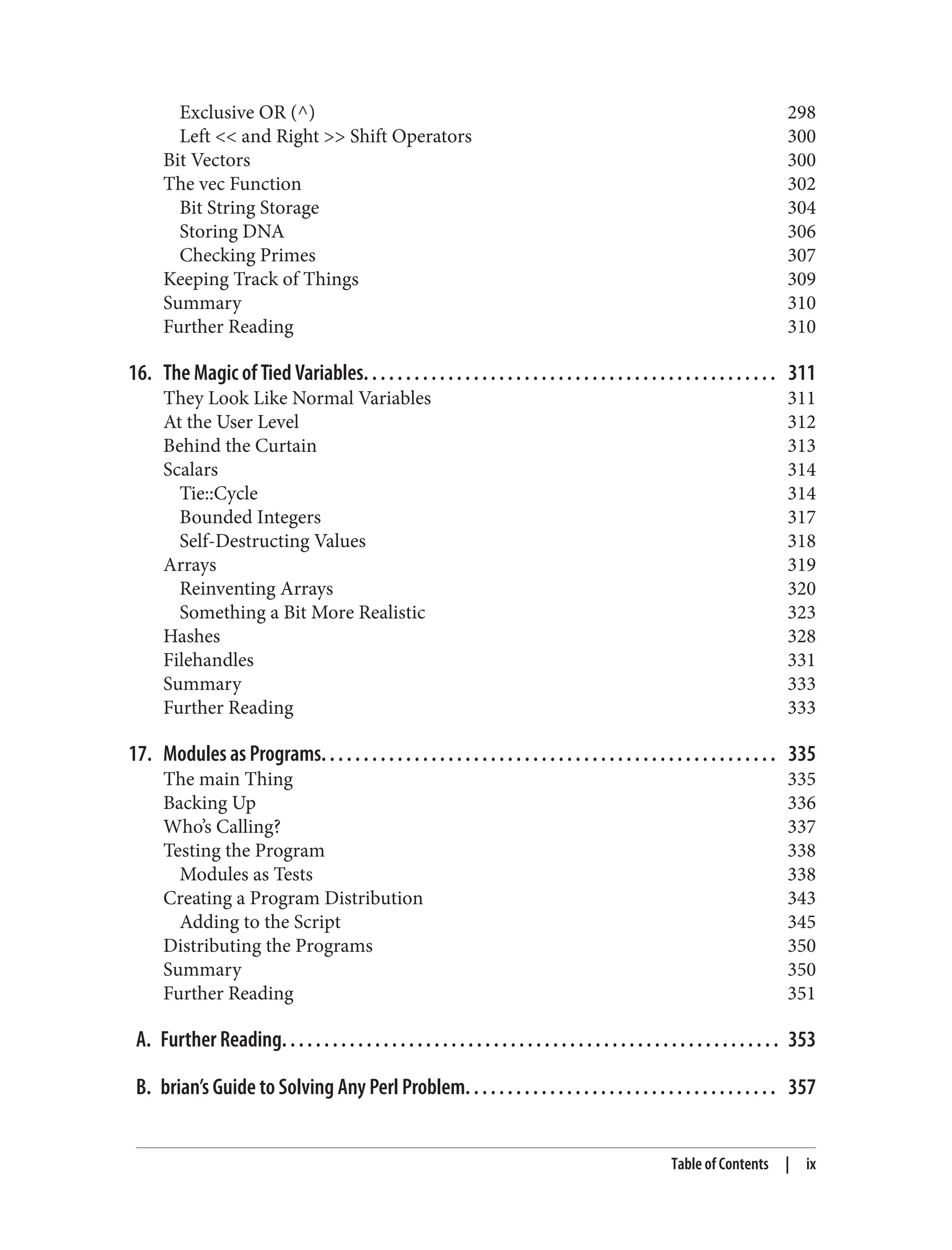 Exclusive OR (^) 298
Left << and Right >> Shift Operators 300
Bit Vectors 300
The vec Function 302
Bit String Storage 304
Storing DNA 306
Checking Primes 307
Keeping Track of Things 309
Summary 310
Further Reading 310
16. The Magic of Tied Variables. . . . . . . . . . . . . . . . . . . . . . . . . . . . . . . . . . . . . . . . . . . . . . . . . 311
They Look Like Normal Variables 311
At the User Level 312
Behind the Curtain 313
Scalars 314
Tie::Cycle 314
Bounded Integers 317
Self-Destructing Values 318
Arrays 319
Reinventing Arrays 320
Something a Bit More Realistic 323
Hashes 328
Filehandles 331
Summary 333
Further Reading 333
17. Modules as Programs. . . . . . . . . . . . . . . . . . . . . . . . . . . . . . . . . . . . . . . . . . . . . . . . . . . . . . 335
The main Thing 335
Backing Up 336
Who’s Calling? 337
Testing the Program 338
Modules as Tests 338
Creating a Program Distribution 343
Adding to the Script 345
Distributing the Programs 350
Summary 350
Further Reading 351
A. Further Reading. . . . . . . . . . . . . . . . . . . . . . . . . . . . . . . . . . . . . . . . . . . . . . . . . . . . . . . . . . . 353
B. brian’s Guide to Solving Any Perl Problem. . . . . . . . . . . . . . . . . . . . . . . . . . . . . . . . . . . . . 357
Table of Contents | ix
 
