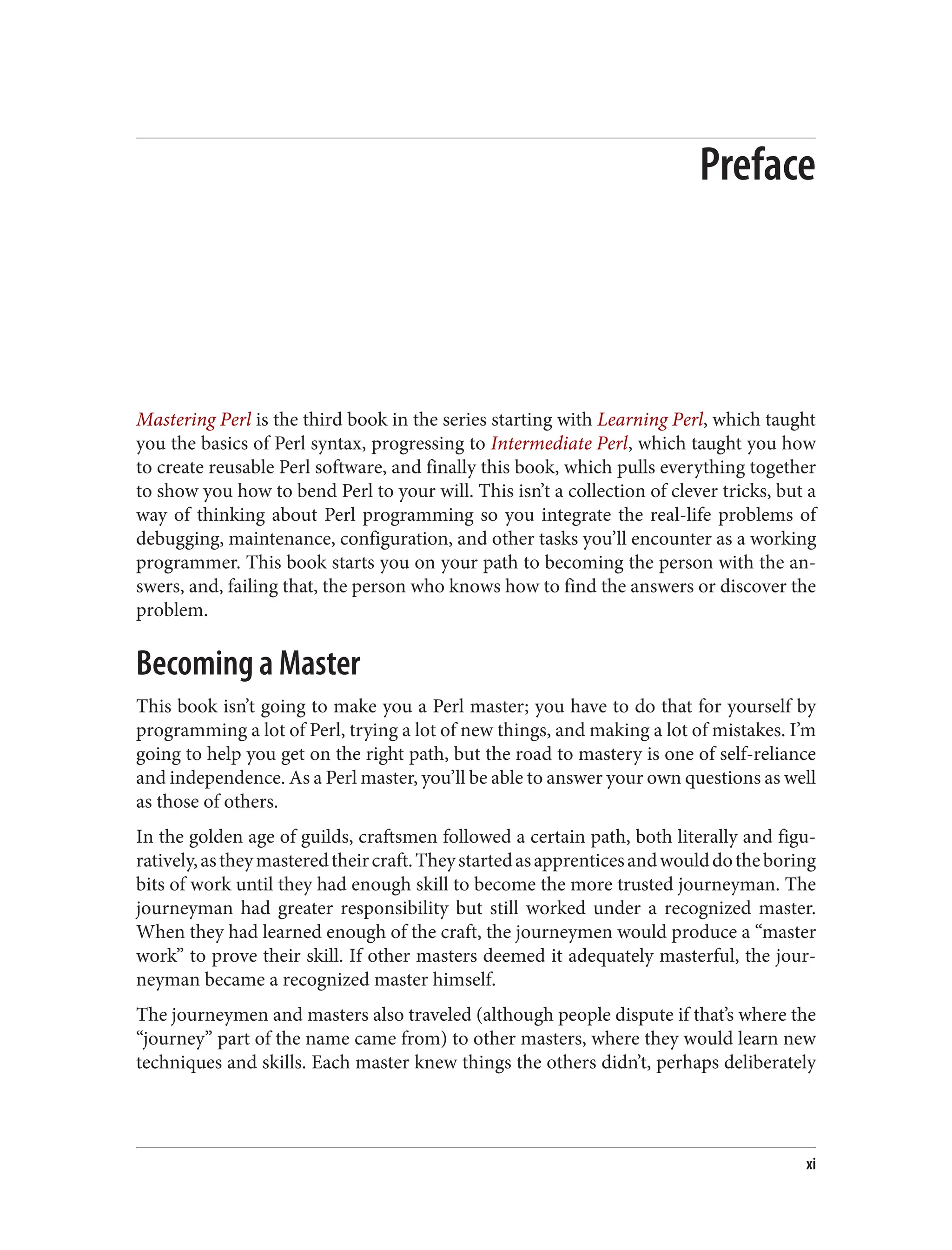Preface
Mastering Perl is the third book in the series starting with Learning Perl, which taught
you the basics of Perl syntax, progressing to Intermediate Perl, which taught you how
to create reusable Perl software, and finally this book, which pulls everything together
to show you how to bend Perl to your will. This isn’t a collection of clever tricks, but a
way of thinking about Perl programming so you integrate the real-life problems of
debugging, maintenance, configuration, and other tasks you’ll encounter as a working
programmer. This book starts you on your path to becoming the person with the an‐
swers, and, failing that, the person who knows how to find the answers or discover the
problem.
Becoming a Master
This book isn’t going to make you a Perl master; you have to do that for yourself by
programming a lot of Perl, trying a lot of new things, and making a lot of mistakes. I’m
going to help you get on the right path, but the road to mastery is one of self-reliance
and independence. As a Perl master, you’ll be able to answer your own questions as well
as those of others.
In the golden age of guilds, craftsmen followed a certain path, both literally and figu‐
ratively,astheymasteredtheircraft.Theystartedasapprenticesandwoulddotheboring
bits of work until they had enough skill to become the more trusted journeyman. The
journeyman had greater responsibility but still worked under a recognized master.
When they had learned enough of the craft, the journeymen would produce a “master
work” to prove their skill. If other masters deemed it adequately masterful, the jour‐
neyman became a recognized master himself.
The journeymen and masters also traveled (although people dispute if that’s where the
“journey” part of the name came from) to other masters, where they would learn new
techniques and skills. Each master knew things the others didn’t, perhaps deliberately
xi
 