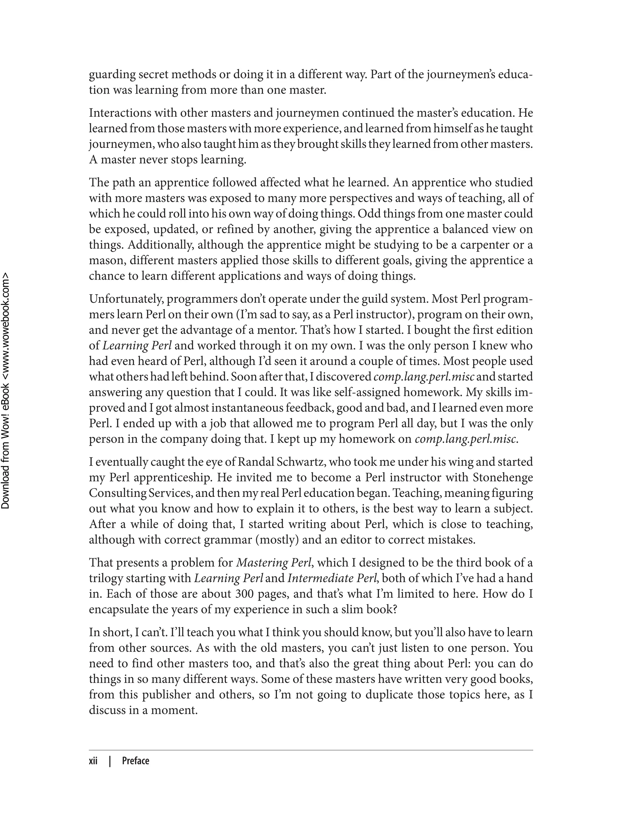 guarding secret methods or doing it in a different way. Part of the journeymen’s educa‐
tion was learning from more than one master.
Interactions with other masters and journeymen continued the master’s education. He
learnedfromthosemasterswithmoreexperience,andlearnedfromhimselfashetaught
journeymen,whoalsotaughthimastheybroughtskillstheylearnedfromothermasters.
A master never stops learning.
The path an apprentice followed affected what he learned. An apprentice who studied
with more masters was exposed to many more perspectives and ways of teaching, all of
which he could roll into his own way of doing things. Odd things from one master could
be exposed, updated, or refined by another, giving the apprentice a balanced view on
things. Additionally, although the apprentice might be studying to be a carpenter or a
mason, different masters applied those skills to different goals, giving the apprentice a
chance to learn different applications and ways of doing things.
Unfortunately, programmers don’t operate under the guild system. Most Perl program‐
mers learn Perl on their own (I’m sad to say, as a Perl instructor), program on their own,
and never get the advantage of a mentor. That’s how I started. I bought the first edition
of Learning Perl and worked through it on my own. I was the only person I knew who
had even heard of Perl, although I’d seen it around a couple of times. Most people used
whatothershadleftbehind.Soonafterthat,Idiscoveredcomp.lang.perl.miscandstarted
answering any question that I could. It was like self-assigned homework. My skills im‐
proved and I got almost instantaneous feedback, good and bad, and I learned even more
Perl. I ended up with a job that allowed me to program Perl all day, but I was the only
person in the company doing that. I kept up my homework on comp.lang.perl.misc.
I eventually caught the eye of Randal Schwartz, who took me under his wing and started
my Perl apprenticeship. He invited me to become a Perl instructor with Stonehenge
ConsultingServices,andthenmyrealPerleducationbegan.Teaching,meaningfiguring
out what you know and how to explain it to others, is the best way to learn a subject.
After a while of doing that, I started writing about Perl, which is close to teaching,
although with correct grammar (mostly) and an editor to correct mistakes.
That presents a problem for Mastering Perl, which I designed to be the third book of a
trilogy starting with Learning Perl and Intermediate Perl, both of which I’ve had a hand
in. Each of those are about 300 pages, and that’s what I’m limited to here. How do I
encapsulate the years of my experience in such a slim book?
In short, I can’t. I’ll teach you what I think you should know, but you’ll also have to learn
from other sources. As with the old masters, you can’t just listen to one person. You
need to find other masters too, and that’s also the great thing about Perl: you can do
things in so many different ways. Some of these masters have written very good books,
from this publisher and others, so I’m not going to duplicate those topics here, as I
discuss in a moment.
xii | Preface
D
ownload
from
Wow!
eBook
<www.wowebook.com>
 