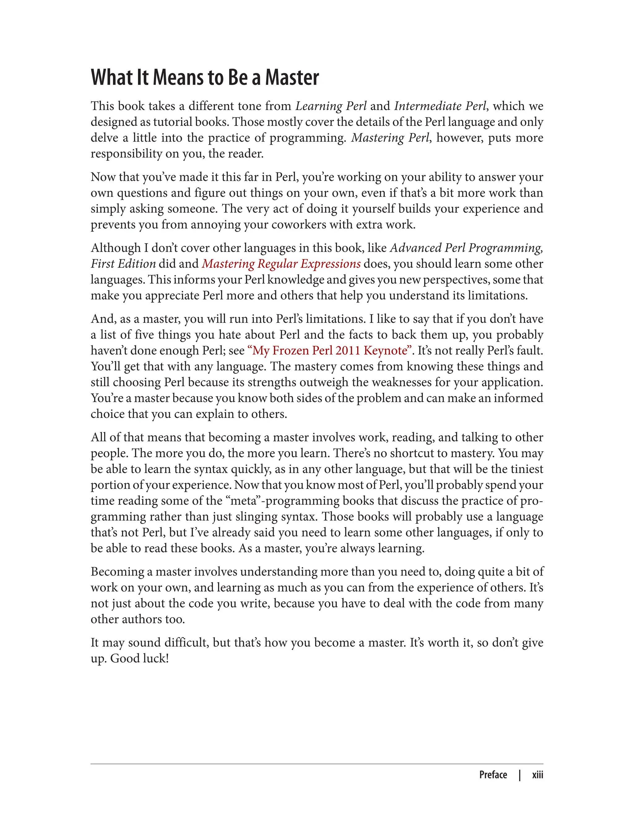 What It Means to Be a Master
This book takes a different tone from Learning Perl and Intermediate Perl, which we
designed as tutorial books. Those mostly cover the details of the Perl language and only
delve a little into the practice of programming. Mastering Perl, however, puts more
responsibility on you, the reader.
Now that you’ve made it this far in Perl, you’re working on your ability to answer your
own questions and figure out things on your own, even if that’s a bit more work than
simply asking someone. The very act of doing it yourself builds your experience and
prevents you from annoying your coworkers with extra work.
Although I don’t cover other languages in this book, like Advanced Perl Programming,
First Edition did and Mastering Regular Expressions does, you should learn some other
languages. This informs your Perl knowledge and gives you new perspectives, some that
make you appreciate Perl more and others that help you understand its limitations.
And, as a master, you will run into Perl’s limitations. I like to say that if you don’t have
a list of five things you hate about Perl and the facts to back them up, you probably
haven’t done enough Perl; see “My Frozen Perl 2011 Keynote”. It’s not really Perl’s fault.
You’ll get that with any language. The mastery comes from knowing these things and
still choosing Perl because its strengths outweigh the weaknesses for your application.
You’re a master because you know both sides of the problem and can make an informed
choice that you can explain to others.
All of that means that becoming a master involves work, reading, and talking to other
people. The more you do, the more you learn. There’s no shortcut to mastery. You may
be able to learn the syntax quickly, as in any other language, but that will be the tiniest
portion of your experience. Now that you know most of Perl, you’ll probably spend your
time reading some of the “meta”-programming books that discuss the practice of pro‐
gramming rather than just slinging syntax. Those books will probably use a language
that’s not Perl, but I’ve already said you need to learn some other languages, if only to
be able to read these books. As a master, you’re always learning.
Becoming a master involves understanding more than you need to, doing quite a bit of
work on your own, and learning as much as you can from the experience of others. It’s
not just about the code you write, because you have to deal with the code from many
other authors too.
It may sound difficult, but that’s how you become a master. It’s worth it, so don’t give
up. Good luck!
Preface | xiii
 