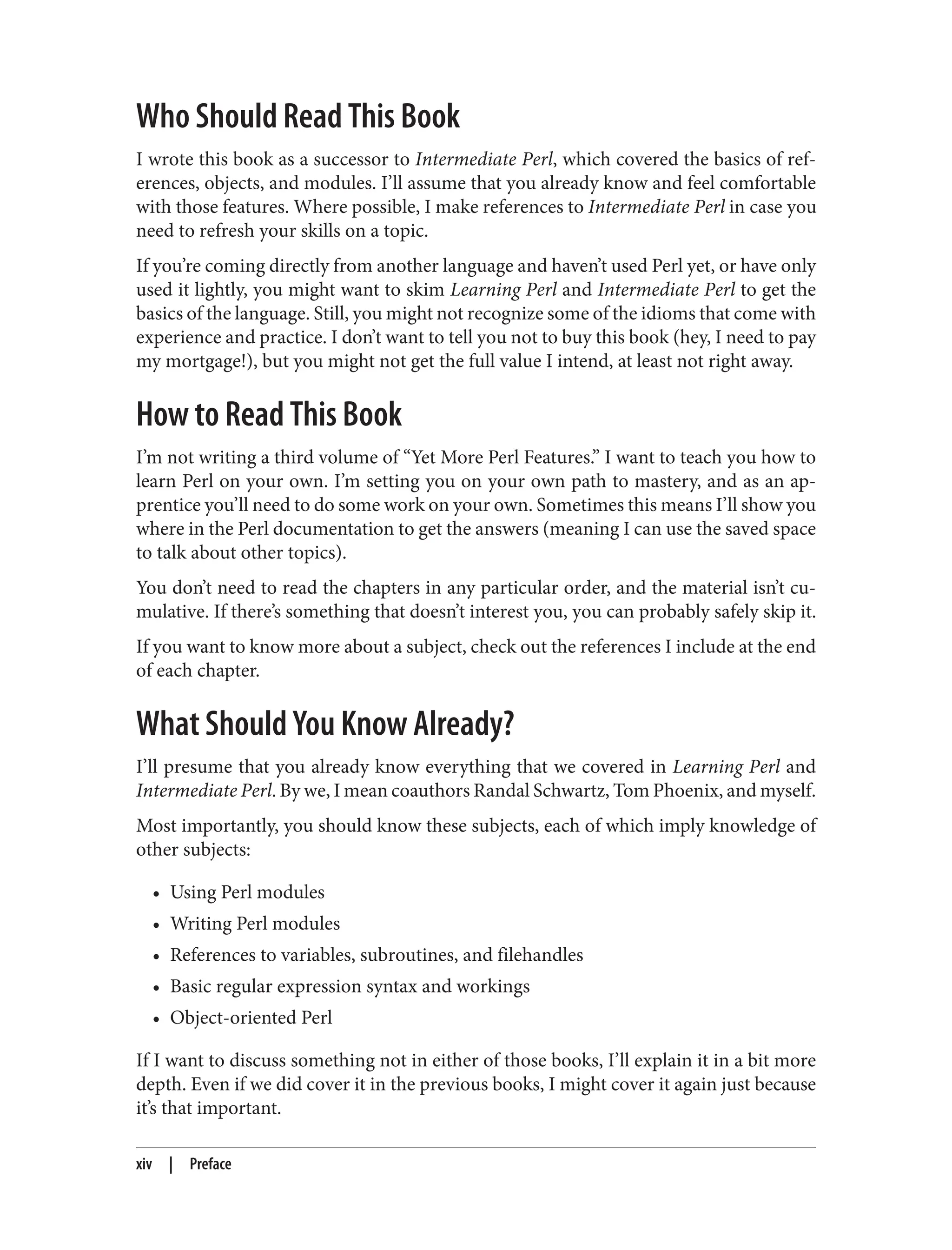 Who Should Read This Book
I wrote this book as a successor to Intermediate Perl, which covered the basics of ref‐
erences, objects, and modules. I’ll assume that you already know and feel comfortable
with those features. Where possible, I make references to Intermediate Perl in case you
need to refresh your skills on a topic.
If you’re coming directly from another language and haven’t used Perl yet, or have only
used it lightly, you might want to skim Learning Perl and Intermediate Perl to get the
basics of the language. Still, you might not recognize some of the idioms that come with
experience and practice. I don’t want to tell you not to buy this book (hey, I need to pay
my mortgage!), but you might not get the full value I intend, at least not right away.
How to Read This Book
I’m not writing a third volume of “Yet More Perl Features.” I want to teach you how to
learn Perl on your own. I’m setting you on your own path to mastery, and as an ap‐
prentice you’ll need to do some work on your own. Sometimes this means I’ll show you
where in the Perl documentation to get the answers (meaning I can use the saved space
to talk about other topics).
You don’t need to read the chapters in any particular order, and the material isn’t cu‐
mulative. If there’s something that doesn’t interest you, you can probably safely skip it.
If you want to know more about a subject, check out the references I include at the end
of each chapter.
What Should You Know Already?
I’ll presume that you already know everything that we covered in Learning Perl and
Intermediate Perl. By we, I mean coauthors Randal Schwartz, Tom Phoenix, and myself.
Most importantly, you should know these subjects, each of which imply knowledge of
other subjects:
• Using Perl modules
• Writing Perl modules
• References to variables, subroutines, and filehandles
• Basic regular expression syntax and workings
• Object-oriented Perl
If I want to discuss something not in either of those books, I’ll explain it in a bit more
depth. Even if we did cover it in the previous books, I might cover it again just because
it’s that important.
xiv | Preface
 