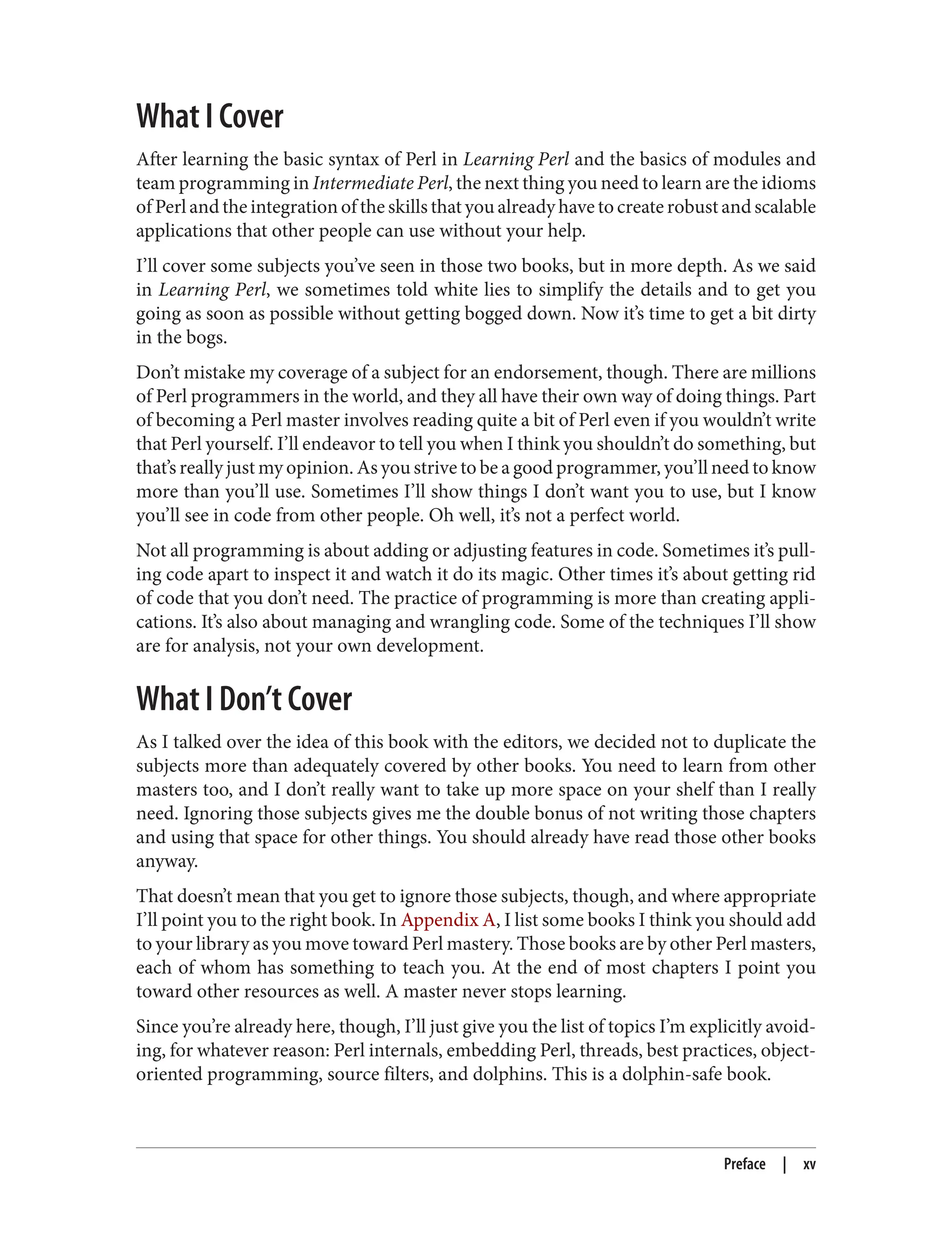 What I Cover
After learning the basic syntax of Perl in Learning Perl and the basics of modules and
team programming in Intermediate Perl, the next thing you need to learn are the idioms
of Perl and the integration of the skills that you already have to create robust and scalable
applications that other people can use without your help.
I’ll cover some subjects you’ve seen in those two books, but in more depth. As we said
in Learning Perl, we sometimes told white lies to simplify the details and to get you
going as soon as possible without getting bogged down. Now it’s time to get a bit dirty
in the bogs.
Don’t mistake my coverage of a subject for an endorsement, though. There are millions
of Perl programmers in the world, and they all have their own way of doing things. Part
of becoming a Perl master involves reading quite a bit of Perl even if you wouldn’t write
that Perl yourself. I’ll endeavor to tell you when I think you shouldn’t do something, but
that’s really just my opinion. As you strive to be a good programmer, you’ll need to know
more than you’ll use. Sometimes I’ll show things I don’t want you to use, but I know
you’ll see in code from other people. Oh well, it’s not a perfect world.
Not all programming is about adding or adjusting features in code. Sometimes it’s pull‐
ing code apart to inspect it and watch it do its magic. Other times it’s about getting rid
of code that you don’t need. The practice of programming is more than creating appli‐
cations. It’s also about managing and wrangling code. Some of the techniques I’ll show
are for analysis, not your own development.
What I Don’t Cover
As I talked over the idea of this book with the editors, we decided not to duplicate the
subjects more than adequately covered by other books. You need to learn from other
masters too, and I don’t really want to take up more space on your shelf than I really
need. Ignoring those subjects gives me the double bonus of not writing those chapters
and using that space for other things. You should already have read those other books
anyway.
That doesn’t mean that you get to ignore those subjects, though, and where appropriate
I’ll point you to the right book. In Appendix A, I list some books I think you should add
to your library as you move toward Perl mastery. Those books are by other Perl masters,
each of whom has something to teach you. At the end of most chapters I point you
toward other resources as well. A master never stops learning.
Since you’re already here, though, I’ll just give you the list of topics I’m explicitly avoid‐
ing, for whatever reason: Perl internals, embedding Perl, threads, best practices, object-
oriented programming, source filters, and dolphins. This is a dolphin-safe book.
Preface | xv
 