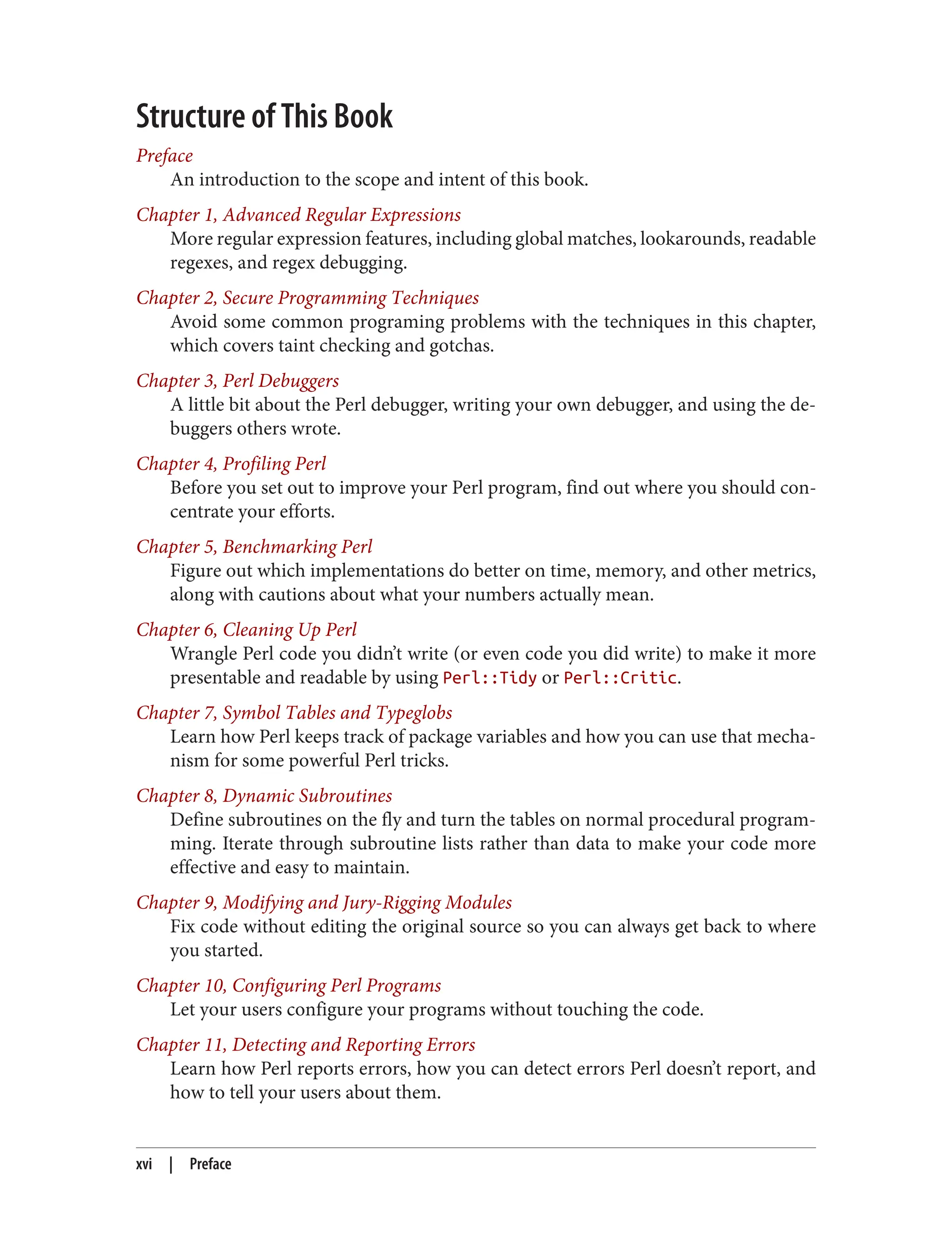 Structure of This Book
Preface
An introduction to the scope and intent of this book.
Chapter 1, Advanced Regular Expressions
More regular expression features, including global matches, lookarounds, readable
regexes, and regex debugging.
Chapter 2, Secure Programming Techniques
Avoid some common programing problems with the techniques in this chapter,
which covers taint checking and gotchas.
Chapter 3, Perl Debuggers
A little bit about the Perl debugger, writing your own debugger, and using the de‐
buggers others wrote.
Chapter 4, Profiling Perl
Before you set out to improve your Perl program, find out where you should con‐
centrate your efforts.
Chapter 5, Benchmarking Perl
Figure out which implementations do better on time, memory, and other metrics,
along with cautions about what your numbers actually mean.
Chapter 6, Cleaning Up Perl
Wrangle Perl code you didn’t write (or even code you did write) to make it more
presentable and readable by using Perl::Tidy or Perl::Critic.
Chapter 7, Symbol Tables and Typeglobs
Learn how Perl keeps track of package variables and how you can use that mecha‐
nism for some powerful Perl tricks.
Chapter 8, Dynamic Subroutines
Define subroutines on the fly and turn the tables on normal procedural program‐
ming. Iterate through subroutine lists rather than data to make your code more
effective and easy to maintain.
Chapter 9, Modifying and Jury-Rigging Modules
Fix code without editing the original source so you can always get back to where
you started.
Chapter 10, Configuring Perl Programs
Let your users configure your programs without touching the code.
Chapter 11, Detecting and Reporting Errors
Learn how Perl reports errors, how you can detect errors Perl doesn’t report, and
how to tell your users about them.
xvi | Preface
 
