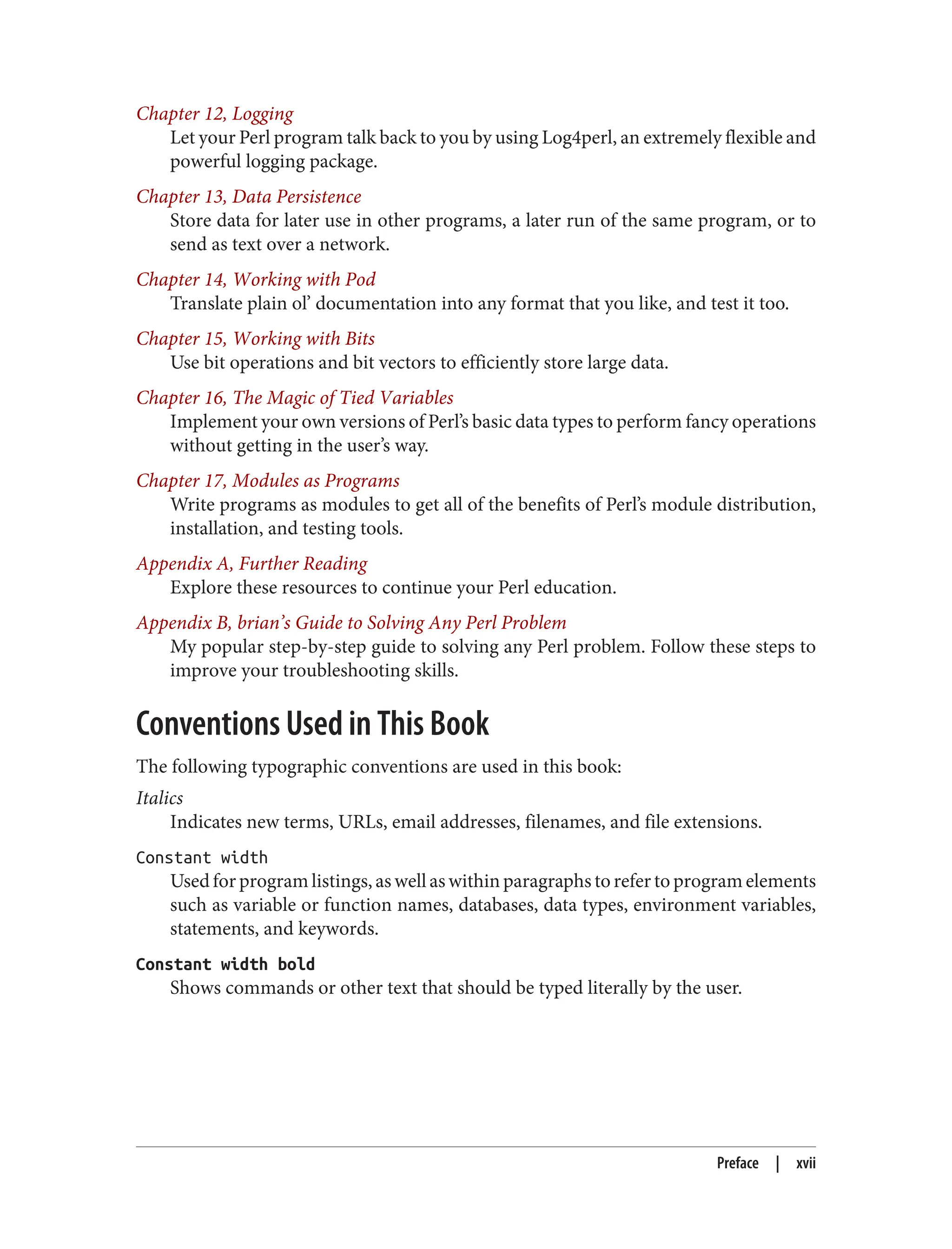 Chapter 12, Logging
Let your Perl program talk back to you by using Log4perl, an extremely flexible and
powerful logging package.
Chapter 13, Data Persistence
Store data for later use in other programs, a later run of the same program, or to
send as text over a network.
Chapter 14, Working with Pod
Translate plain ol’ documentation into any format that you like, and test it too.
Chapter 15, Working with Bits
Use bit operations and bit vectors to efficiently store large data.
Chapter 16, The Magic of Tied Variables
Implement your own versions of Perl’s basic data types to perform fancy operations
without getting in the user’s way.
Chapter 17, Modules as Programs
Write programs as modules to get all of the benefits of Perl’s module distribution,
installation, and testing tools.
Appendix A, Further Reading
Explore these resources to continue your Perl education.
Appendix B, brian’s Guide to Solving Any Perl Problem
My popular step-by-step guide to solving any Perl problem. Follow these steps to
improve your troubleshooting skills.
Conventions Used in This Book
The following typographic conventions are used in this book:
Italics
Indicates new terms, URLs, email addresses, filenames, and file extensions.
Constant width
Used for program listings, as well as within paragraphs to refer to program elements
such as variable or function names, databases, data types, environment variables,
statements, and keywords.
Constant width bold
Shows commands or other text that should be typed literally by the user.
Preface | xvii
 