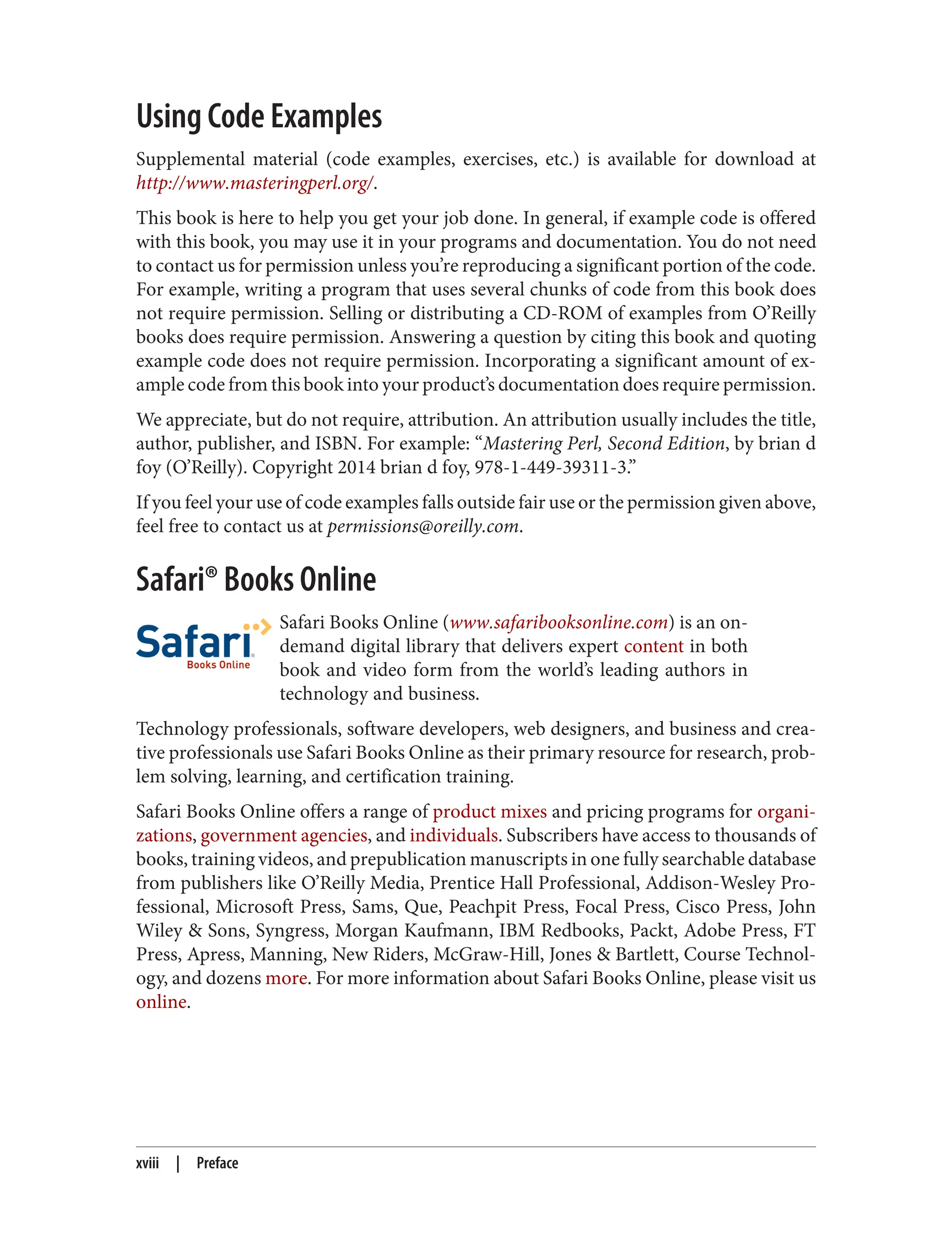 Using Code Examples
Supplemental material (code examples, exercises, etc.) is available for download at
http://www.masteringperl.org/.
This book is here to help you get your job done. In general, if example code is offered
with this book, you may use it in your programs and documentation. You do not need
to contact us for permission unless you’re reproducing a significant portion of the code.
For example, writing a program that uses several chunks of code from this book does
not require permission. Selling or distributing a CD-ROM of examples from O’Reilly
books does require permission. Answering a question by citing this book and quoting
example code does not require permission. Incorporating a significant amount of ex‐
ample code from this book into your product’s documentation does require permission.
We appreciate, but do not require, attribution. An attribution usually includes the title,
author, publisher, and ISBN. For example: “Mastering Perl, Second Edition, by brian d
foy (O’Reilly). Copyright 2014 brian d foy, 978-1-449-39311-3.”
If you feel your use of code examples falls outside fair use or the permission given above,
feel free to contact us at permissions@oreilly.com.
Safari® Books Online
Safari Books Online (www.safaribooksonline.com) is an on-
demand digital library that delivers expert content in both
book and video form from the world’s leading authors in
technology and business.
Technology professionals, software developers, web designers, and business and crea‐
tive professionals use Safari Books Online as their primary resource for research, prob‐
lem solving, learning, and certification training.
Safari Books Online offers a range of product mixes and pricing programs for organi‐
zations, government agencies, and individuals. Subscribers have access to thousands of
books, training videos, and prepublication manuscripts in one fully searchable database
from publishers like O’Reilly Media, Prentice Hall Professional, Addison-Wesley Pro‐
fessional, Microsoft Press, Sams, Que, Peachpit Press, Focal Press, Cisco Press, John
Wiley & Sons, Syngress, Morgan Kaufmann, IBM Redbooks, Packt, Adobe Press, FT
Press, Apress, Manning, New Riders, McGraw-Hill, Jones & Bartlett, Course Technol‐
ogy, and dozens more. For more information about Safari Books Online, please visit us
online.
xviii | Preface
 