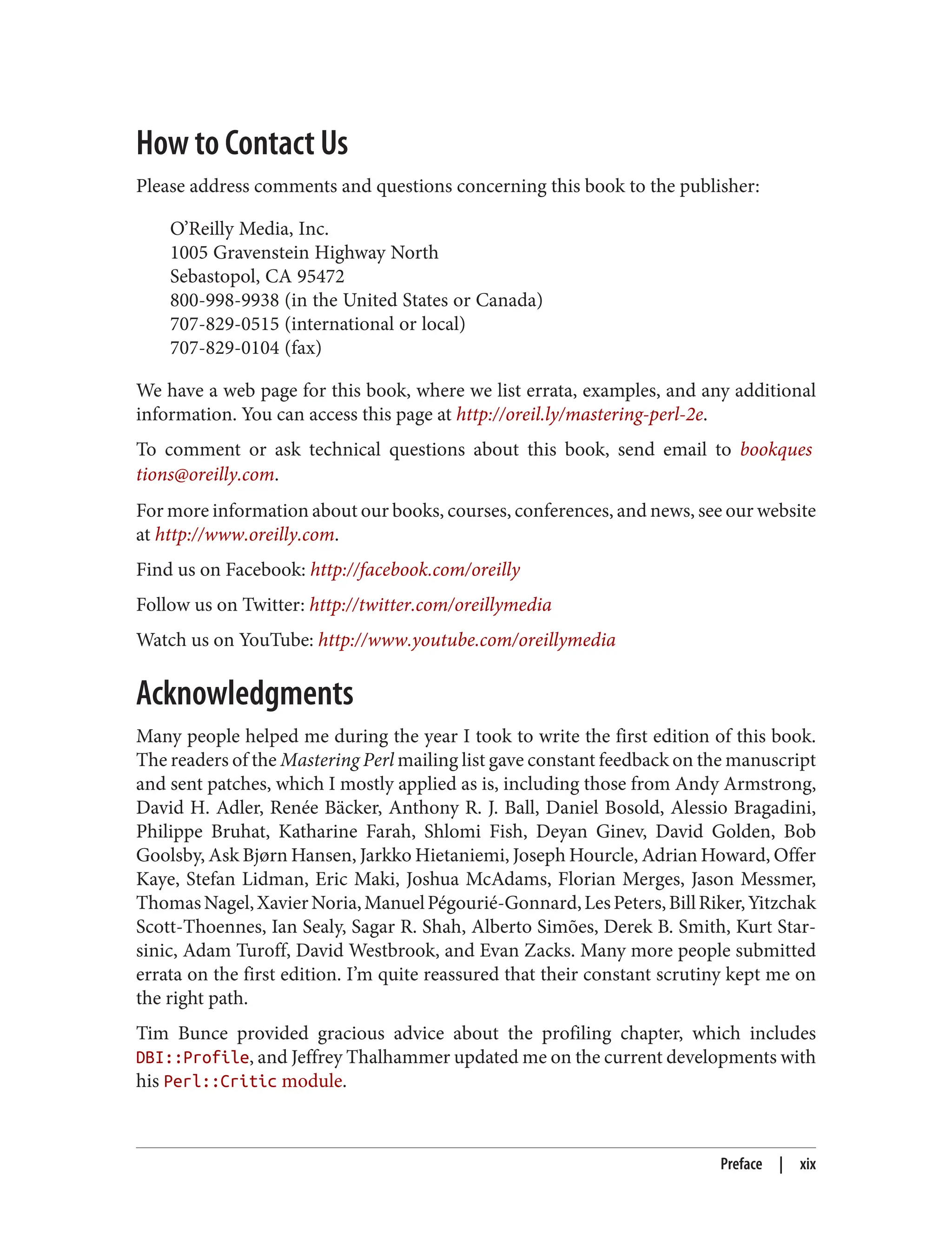 How to Contact Us
Please address comments and questions concerning this book to the publisher:
O’Reilly Media, Inc.
1005 Gravenstein Highway North
Sebastopol, CA 95472
800-998-9938 (in the United States or Canada)
707-829-0515 (international or local)
707-829-0104 (fax)
We have a web page for this book, where we list errata, examples, and any additional
information. You can access this page at http://oreil.ly/mastering-perl-2e.
To comment or ask technical questions about this book, send email to bookques
tions@oreilly.com.
For more information about our books, courses, conferences, and news, see our website
at http://www.oreilly.com.
Find us on Facebook: http://facebook.com/oreilly
Follow us on Twitter: http://twitter.com/oreillymedia
Watch us on YouTube: http://www.youtube.com/oreillymedia
Acknowledgments
Many people helped me during the year I took to write the first edition of this book.
The readers of the Mastering Perl mailing list gave constant feedback on the manuscript
and sent patches, which I mostly applied as is, including those from Andy Armstrong,
David H. Adler, Renée Bäcker, Anthony R. J. Ball, Daniel Bosold, Alessio Bragadini,
Philippe Bruhat, Katharine Farah, Shlomi Fish, Deyan Ginev, David Golden, Bob
Goolsby, Ask Bjørn Hansen, Jarkko Hietaniemi, Joseph Hourcle, Adrian Howard, Offer
Kaye, Stefan Lidman, Eric Maki, Joshua McAdams, Florian Merges, Jason Messmer,
ThomasNagel,XavierNoria,ManuelPégourié-Gonnard,LesPeters,BillRiker,Yitzchak
Scott-Thoennes, Ian Sealy, Sagar R. Shah, Alberto Simões, Derek B. Smith, Kurt Star‐
sinic, Adam Turoff, David Westbrook, and Evan Zacks. Many more people submitted
errata on the first edition. I’m quite reassured that their constant scrutiny kept me on
the right path.
Tim Bunce provided gracious advice about the profiling chapter, which includes
DBI::Profile, and Jeffrey Thalhammer updated me on the current developments with
his Perl::Critic module.
Preface | xix
 