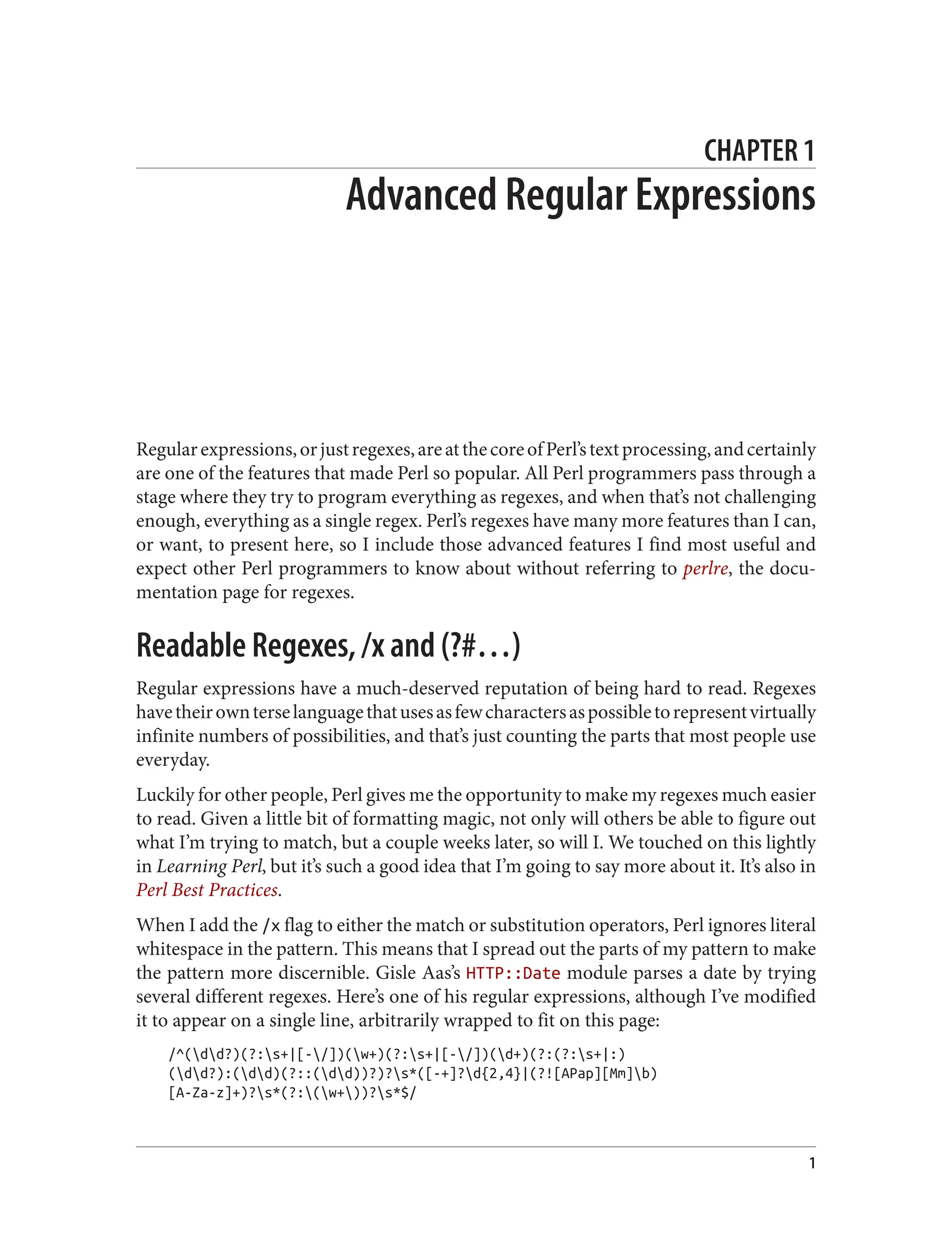 CHAPTER 1
Advanced Regular Expressions
Regularexpressions,orjustregexes,areatthecoreofPerl’stextprocessing,andcertainly
are one of the features that made Perl so popular. All Perl programmers pass through a
stage where they try to program everything as regexes, and when that’s not challenging
enough, everything as a single regex. Perl’s regexes have many more features than I can,
or want, to present here, so I include those advanced features I find most useful and
expect other Perl programmers to know about without referring to perlre, the docu‐
mentation page for regexes.
Readable Regexes, /x and (?#…)
Regular expressions have a much-deserved reputation of being hard to read. Regexes
havetheirownterselanguagethatusesasfewcharactersaspossibletorepresentvirtually
infinite numbers of possibilities, and that’s just counting the parts that most people use
everyday.
Luckily for other people, Perl gives me the opportunity to make my regexes much easier
to read. Given a little bit of formatting magic, not only will others be able to figure out
what I’m trying to match, but a couple weeks later, so will I. We touched on this lightly
in Learning Perl, but it’s such a good idea that I’m going to say more about it. It’s also in
Perl Best Practices.
When I add the /x flag to either the match or substitution operators, Perl ignores literal
whitespace in the pattern. This means that I spread out the parts of my pattern to make
the pattern more discernible. Gisle Aas’s HTTP::Date module parses a date by trying
several different regexes. Here’s one of his regular expressions, although I’ve modified
it to appear on a single line, arbitrarily wrapped to fit on this page:
/^(dd?)(?:s+|[-/])(w+)(?:s+|[-/])(d+)(?:(?:s+|:)
(dd?):(dd)(?::(dd))?)?s*([-+]?d{2,4}|(?![APap][Mm]b)
[A-Za-z]+)?s*(?:(w+))?s*$/
1
 