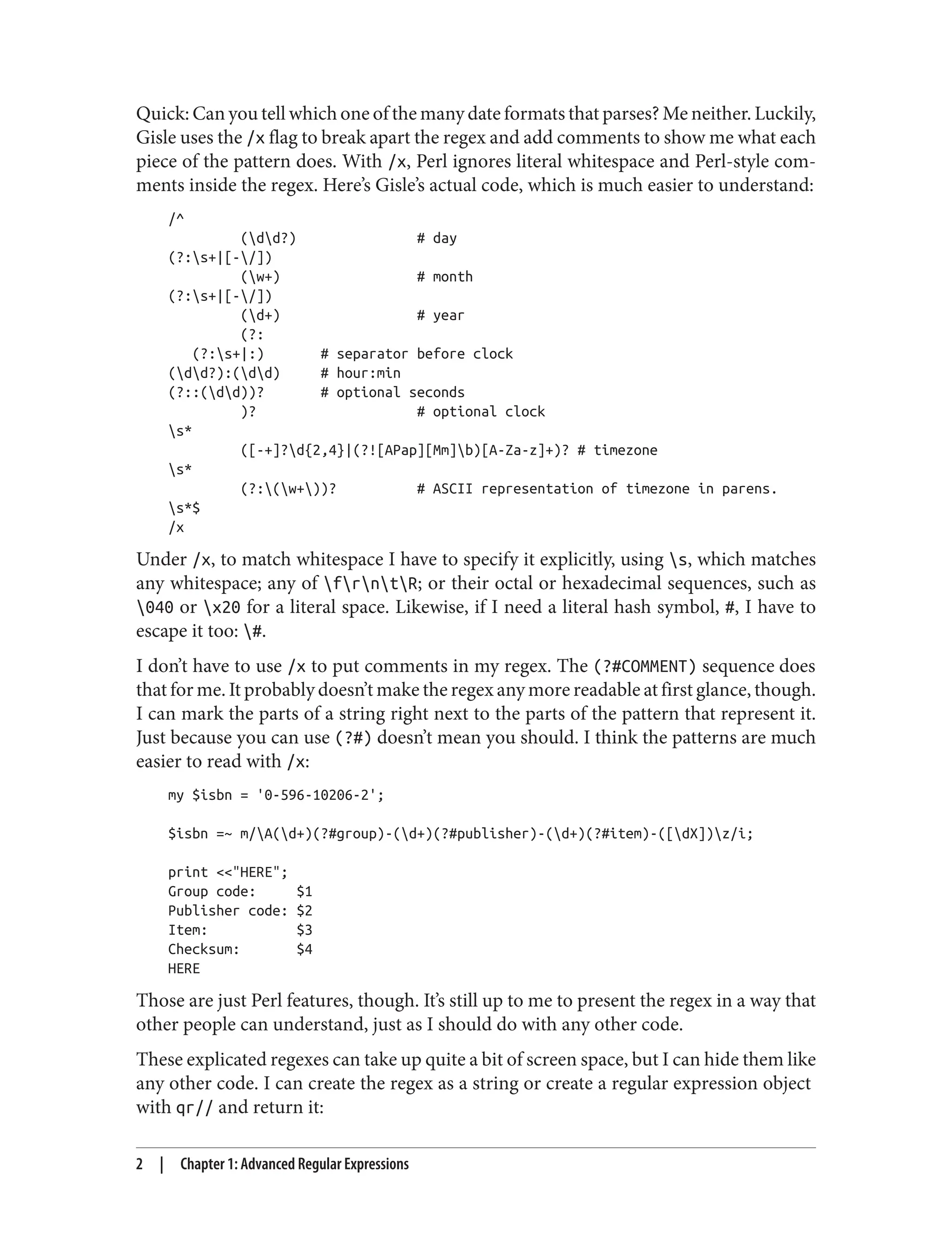 Quick: Can you tell which one of the many date formats that parses? Me neither. Luckily,
Gisle uses the /x flag to break apart the regex and add comments to show me what each
piece of the pattern does. With /x, Perl ignores literal whitespace and Perl-style com‐
ments inside the regex. Here’s Gisle’s actual code, which is much easier to understand:
/^
(dd?) # day
(?:s+|[-/])
(w+) # month
(?:s+|[-/])
(d+) # year
(?:
(?:s+|:) # separator before clock
(dd?):(dd) # hour:min
(?::(dd))? # optional seconds
)? # optional clock
s*
([-+]?d{2,4}|(?![APap][Mm]b)[A-Za-z]+)? # timezone
s*
(?:(w+))? # ASCII representation of timezone in parens.
s*$
/x
Under /x, to match whitespace I have to specify it explicitly, using s, which matches
any whitespace; any of frntR; or their octal or hexadecimal sequences, such as
040 or x20 for a literal space. Likewise, if I need a literal hash symbol, #, I have to
escape it too: #.
I don’t have to use /x to put comments in my regex. The (?#COMMENT) sequence does
that for me. It probably doesn’t make the regex any more readable at first glance, though.
I can mark the parts of a string right next to the parts of the pattern that represent it.
Just because you can use (?#) doesn’t mean you should. I think the patterns are much
easier to read with /x:
my $isbn = '0-596-10206-2';
$isbn =~ m/A(d+)(?#group)-(d+)(?#publisher)-(d+)(?#item)-([dX])z/i;
print <<"HERE";
Group code: $1
Publisher code: $2
Item: $3
Checksum: $4
HERE
Those are just Perl features, though. It’s still up to me to present the regex in a way that
other people can understand, just as I should do with any other code.
These explicated regexes can take up quite a bit of screen space, but I can hide them like
any other code. I can create the regex as a string or create a regular expression object
with qr// and return it:
2 | Chapter 1: Advanced Regular Expressions
 
