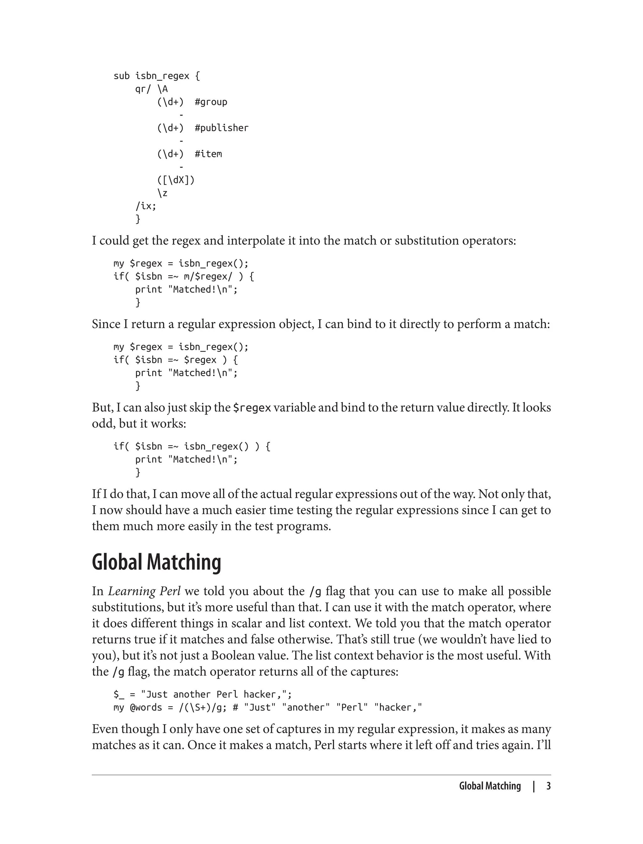 sub isbn_regex {
qr/ A
(d+) #group
-
(d+) #publisher
-
(d+) #item
-
([dX])
z
/ix;
}
I could get the regex and interpolate it into the match or substitution operators:
my $regex = isbn_regex();
if( $isbn =~ m/$regex/ ) {
print "Matched!n";
}
Since I return a regular expression object, I can bind to it directly to perform a match:
my $regex = isbn_regex();
if( $isbn =~ $regex ) {
print "Matched!n";
}
But, I can also just skip the $regex variable and bind to the return value directly. It looks
odd, but it works:
if( $isbn =~ isbn_regex() ) {
print "Matched!n";
}
If I do that, I can move all of the actual regular expressions out of the way. Not only that,
I now should have a much easier time testing the regular expressions since I can get to
them much more easily in the test programs.
Global Matching
In Learning Perl we told you about the /g flag that you can use to make all possible
substitutions, but it’s more useful than that. I can use it with the match operator, where
it does different things in scalar and list context. We told you that the match operator
returns true if it matches and false otherwise. That’s still true (we wouldn’t have lied to
you), but it’s not just a Boolean value. The list context behavior is the most useful. With
the /g flag, the match operator returns all of the captures:
$_ = "Just another Perl hacker,";
my @words = /(S+)/g; # "Just" "another" "Perl" "hacker,"
Even though I only have one set of captures in my regular expression, it makes as many
matches as it can. Once it makes a match, Perl starts where it left off and tries again. I’ll
Global Matching | 3
 