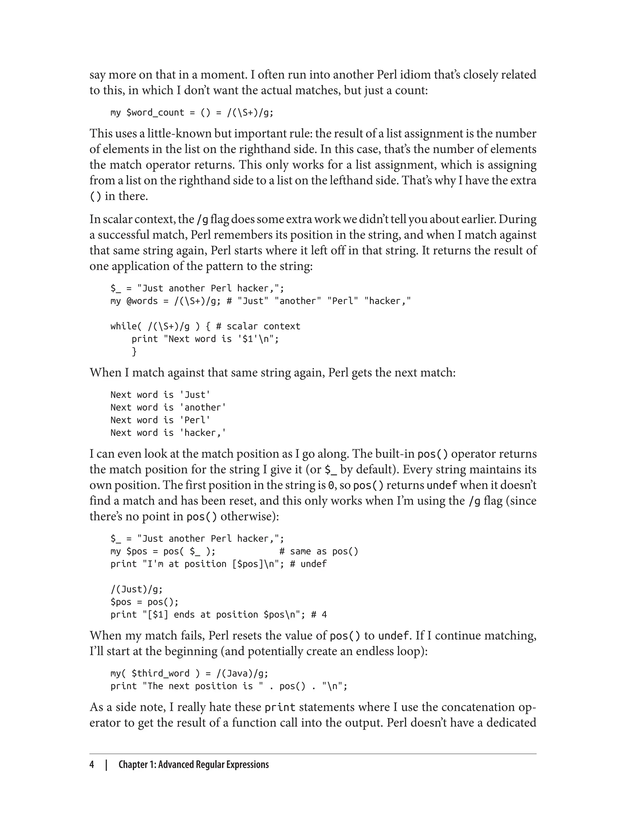 say more on that in a moment. I often run into another Perl idiom that’s closely related
to this, in which I don’t want the actual matches, but just a count:
my $word_count = () = /(S+)/g;
This uses a little-known but important rule: the result of a list assignment is the number
of elements in the list on the righthand side. In this case, that’s the number of elements
the match operator returns. This only works for a list assignment, which is assigning
from a list on the righthand side to a list on the lefthand side. That’s why I have the extra
() in there.
Inscalarcontext,the/gflagdoessomeextraworkwedidn’ttellyouaboutearlier.During
a successful match, Perl remembers its position in the string, and when I match against
that same string again, Perl starts where it left off in that string. It returns the result of
one application of the pattern to the string:
$_ = "Just another Perl hacker,";
my @words = /(S+)/g; # "Just" "another" "Perl" "hacker,"
while( /(S+)/g ) { # scalar context
print "Next word is '$1'n";
}
When I match against that same string again, Perl gets the next match:
Next word is 'Just'
Next word is 'another'
Next word is 'Perl'
Next word is 'hacker,'
I can even look at the match position as I go along. The built-in pos() operator returns
the match position for the string I give it (or $_ by default). Every string maintains its
own position. The first position in the string is 0, so pos() returns undef when it doesn’t
find a match and has been reset, and this only works when I’m using the /g flag (since
there’s no point in pos() otherwise):
$_ = "Just another Perl hacker,";
my $pos = pos( $_ ); # same as pos()
print "I'm at position [$pos]n"; # undef
/(Just)/g;
$pos = pos();
print "[$1] ends at position $posn"; # 4
When my match fails, Perl resets the value of pos() to undef. If I continue matching,
I’ll start at the beginning (and potentially create an endless loop):
my( $third_word ) = /(Java)/g;
print "The next position is " . pos() . "n";
As a side note, I really hate these print statements where I use the concatenation op‐
erator to get the result of a function call into the output. Perl doesn’t have a dedicated
4 | Chapter 1: Advanced Regular Expressions
 