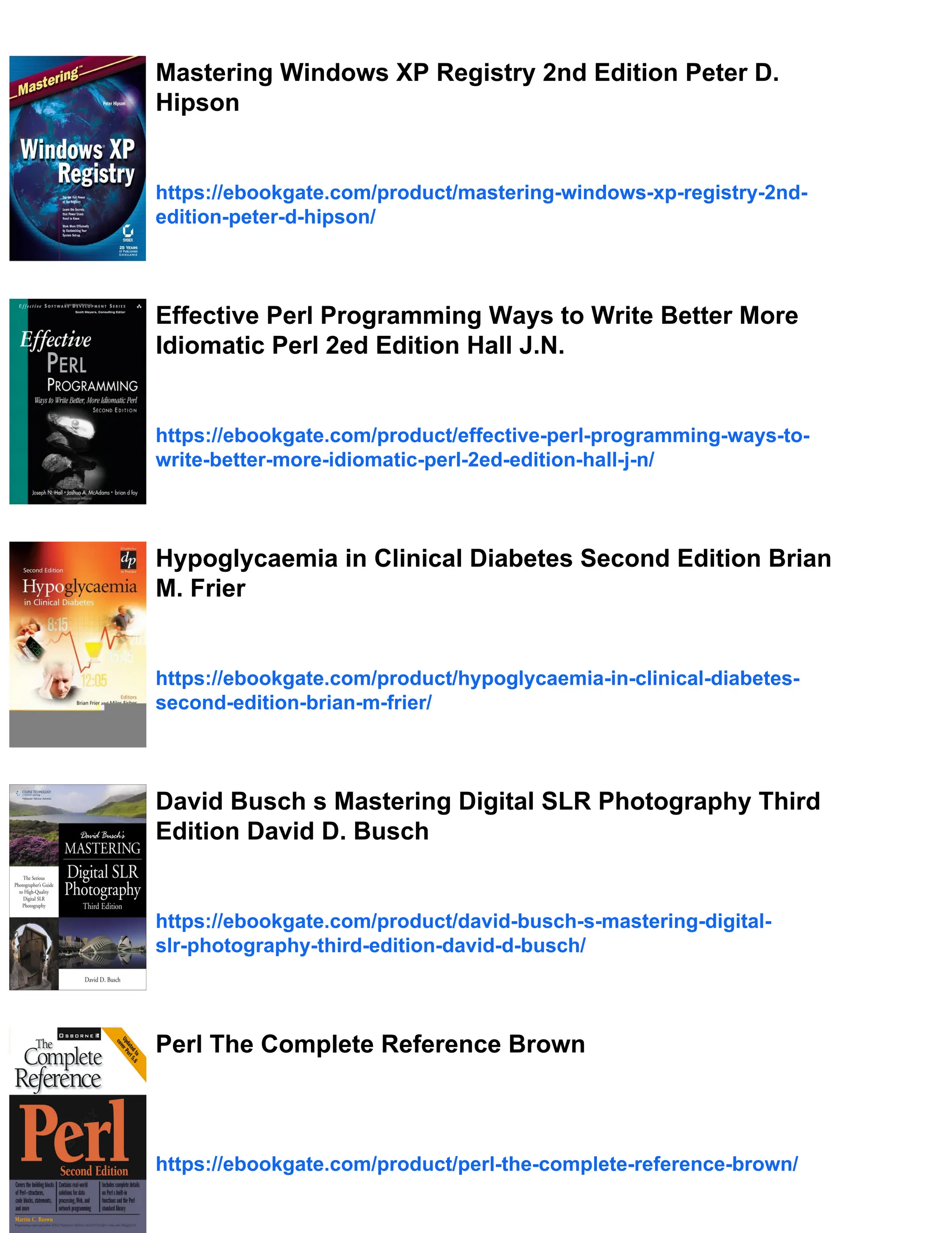 Mastering Windows XP Registry 2nd Edition Peter D.
Hipson
https://ebookgate.com/product/mastering-windows-xp-registry-2nd-
edition-peter-d-hipson/
Effective Perl Programming Ways to Write Better More
Idiomatic Perl 2ed Edition Hall J.N.
https://ebookgate.com/product/effective-perl-programming-ways-to-
write-better-more-idiomatic-perl-2ed-edition-hall-j-n/
Hypoglycaemia in Clinical Diabetes Second Edition Brian
M. Frier
https://ebookgate.com/product/hypoglycaemia-in-clinical-diabetes-
second-edition-brian-m-frier/
David Busch s Mastering Digital SLR Photography Third
Edition David D. Busch
https://ebookgate.com/product/david-busch-s-mastering-digital-
slr-photography-third-edition-david-d-busch/
Perl The Complete Reference Brown
https://ebookgate.com/product/perl-the-complete-reference-brown/
 