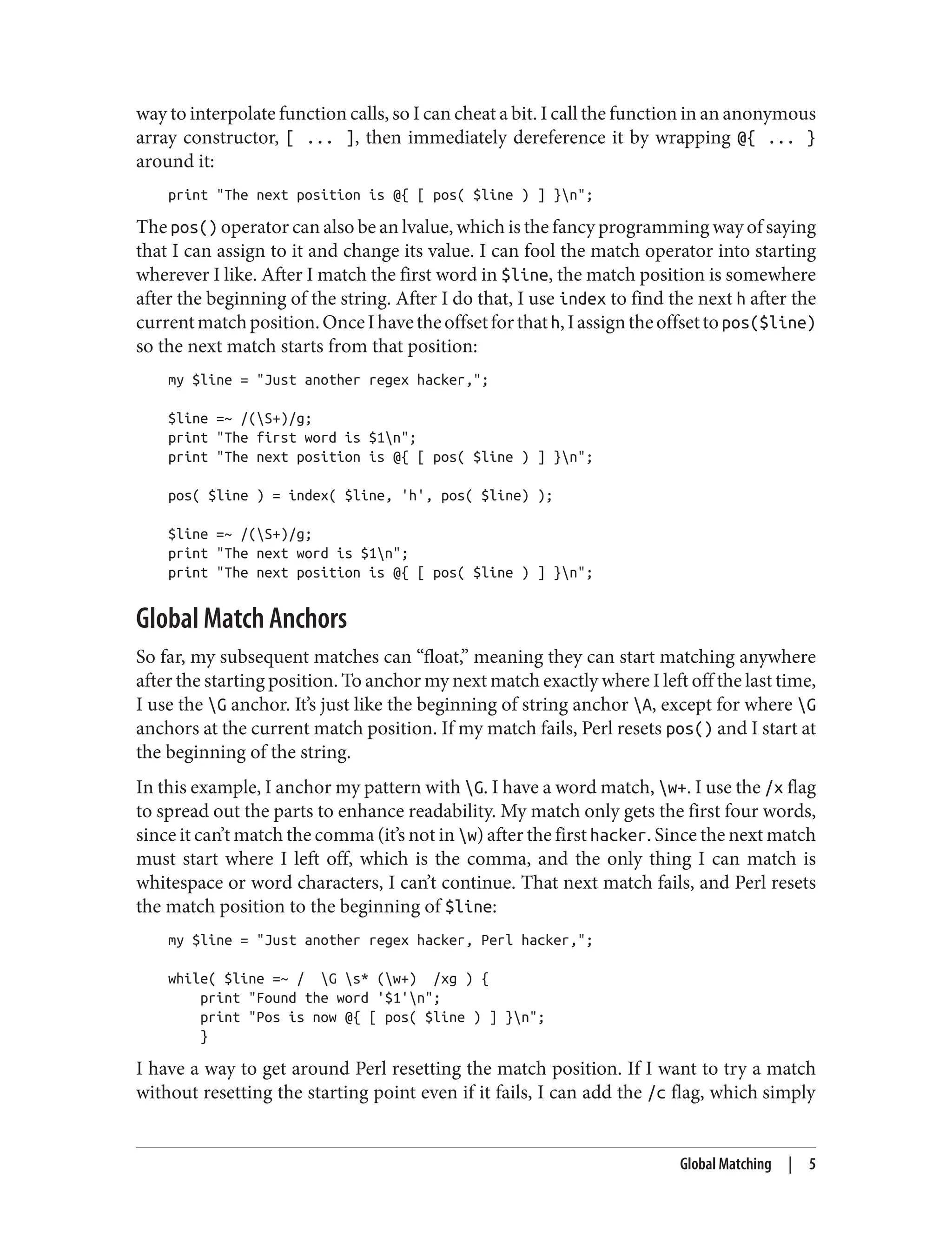 way to interpolate function calls, so I can cheat a bit. I call the function in an anonymous
array constructor, [ ... ], then immediately dereference it by wrapping @{ ... }
around it:
print "The next position is @{ [ pos( $line ) ] }n";
The pos() operator can also be an lvalue, which is the fancy programming way of saying
that I can assign to it and change its value. I can fool the match operator into starting
wherever I like. After I match the first word in $line, the match position is somewhere
after the beginning of the string. After I do that, I use index to find the next h after the
currentmatchposition.OnceIhavetheoffsetforthath,Iassigntheoffsettopos($line)
so the next match starts from that position:
my $line = "Just another regex hacker,";
$line =~ /(S+)/g;
print "The first word is $1n";
print "The next position is @{ [ pos( $line ) ] }n";
pos( $line ) = index( $line, 'h', pos( $line) );
$line =~ /(S+)/g;
print "The next word is $1n";
print "The next position is @{ [ pos( $line ) ] }n";
Global Match Anchors
So far, my subsequent matches can “float,” meaning they can start matching anywhere
after the starting position. To anchor my next match exactly where I left off the last time,
I use the G anchor. It’s just like the beginning of string anchor A, except for where G
anchors at the current match position. If my match fails, Perl resets pos() and I start at
the beginning of the string.
In this example, I anchor my pattern with G. I have a word match, w+. I use the /x flag
to spread out the parts to enhance readability. My match only gets the first four words,
since it can’t match the comma (it’s not in w) after the first hacker. Since the next match
must start where I left off, which is the comma, and the only thing I can match is
whitespace or word characters, I can’t continue. That next match fails, and Perl resets
the match position to the beginning of $line:
my $line = "Just another regex hacker, Perl hacker,";
while( $line =~ / G s* (w+) /xg ) {
print "Found the word '$1'n";
print "Pos is now @{ [ pos( $line ) ] }n";
}
I have a way to get around Perl resetting the match position. If I want to try a match
without resetting the starting point even if it fails, I can add the /c flag, which simply
Global Matching | 5
 