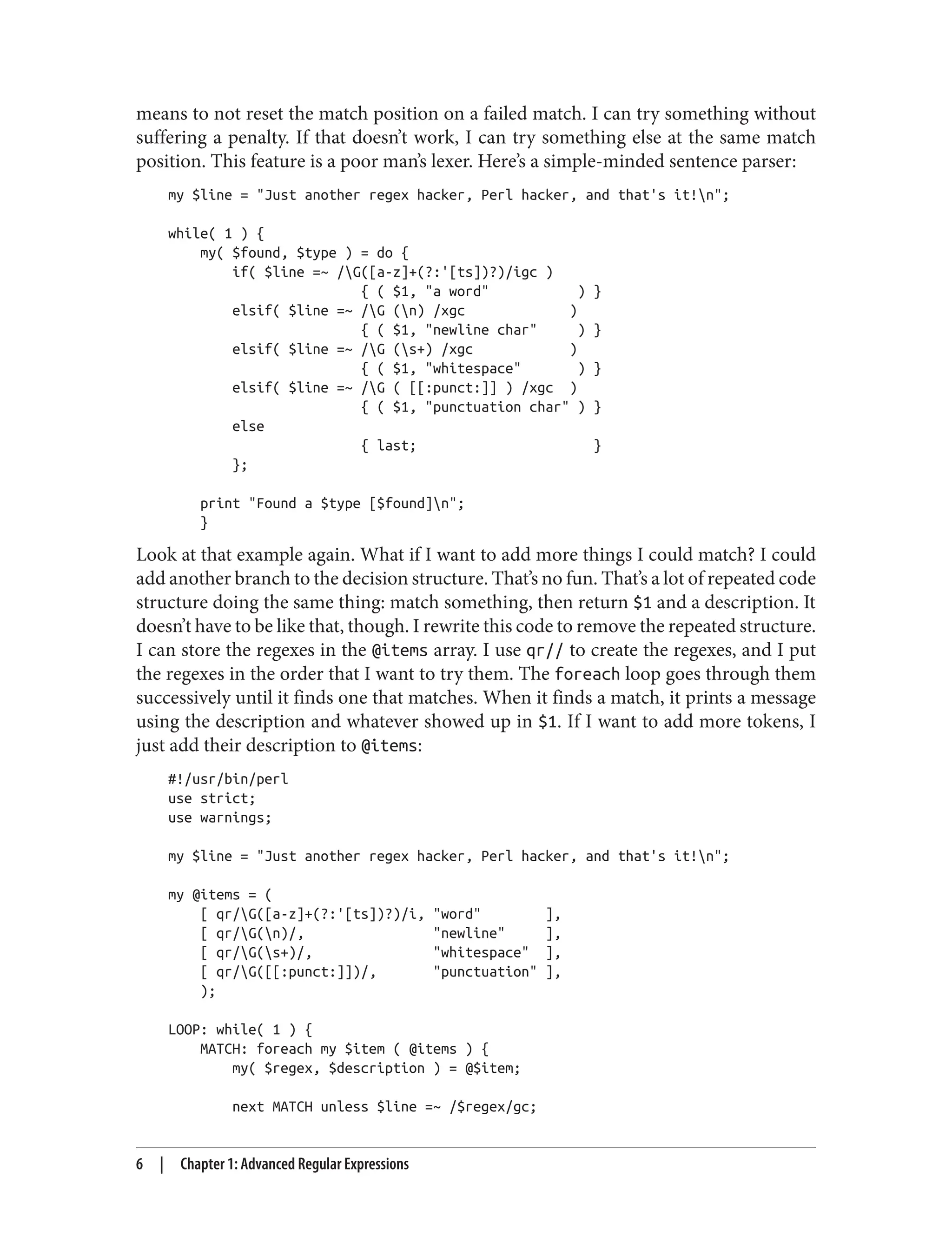 means to not reset the match position on a failed match. I can try something without
suffering a penalty. If that doesn’t work, I can try something else at the same match
position. This feature is a poor man’s lexer. Here’s a simple-minded sentence parser:
my $line = "Just another regex hacker, Perl hacker, and that's it!n";
while( 1 ) {
my( $found, $type ) = do {
if( $line =~ /G([a-z]+(?:'[ts])?)/igc )
{ ( $1, "a word" ) }
elsif( $line =~ /G (n) /xgc )
{ ( $1, "newline char" ) }
elsif( $line =~ /G (s+) /xgc )
{ ( $1, "whitespace" ) }
elsif( $line =~ /G ( [[:punct:]] ) /xgc )
{ ( $1, "punctuation char" ) }
else
{ last; }
};
print "Found a $type [$found]n";
}
Look at that example again. What if I want to add more things I could match? I could
add another branch to the decision structure. That’s no fun. That’s a lot of repeated code
structure doing the same thing: match something, then return $1 and a description. It
doesn’t have to be like that, though. I rewrite this code to remove the repeated structure.
I can store the regexes in the @items array. I use qr// to create the regexes, and I put
the regexes in the order that I want to try them. The foreach loop goes through them
successively until it finds one that matches. When it finds a match, it prints a message
using the description and whatever showed up in $1. If I want to add more tokens, I
just add their description to @items:
#!/usr/bin/perl
use strict;
use warnings;
my $line = "Just another regex hacker, Perl hacker, and that's it!n";
my @items = (
[ qr/G([a-z]+(?:'[ts])?)/i, "word" ],
[ qr/G(n)/, "newline" ],
[ qr/G(s+)/, "whitespace" ],
[ qr/G([[:punct:]])/, "punctuation" ],
);
LOOP: while( 1 ) {
MATCH: foreach my $item ( @items ) {
my( $regex, $description ) = @$item;
next MATCH unless $line =~ /$regex/gc;
6 | Chapter 1: Advanced Regular Expressions
 