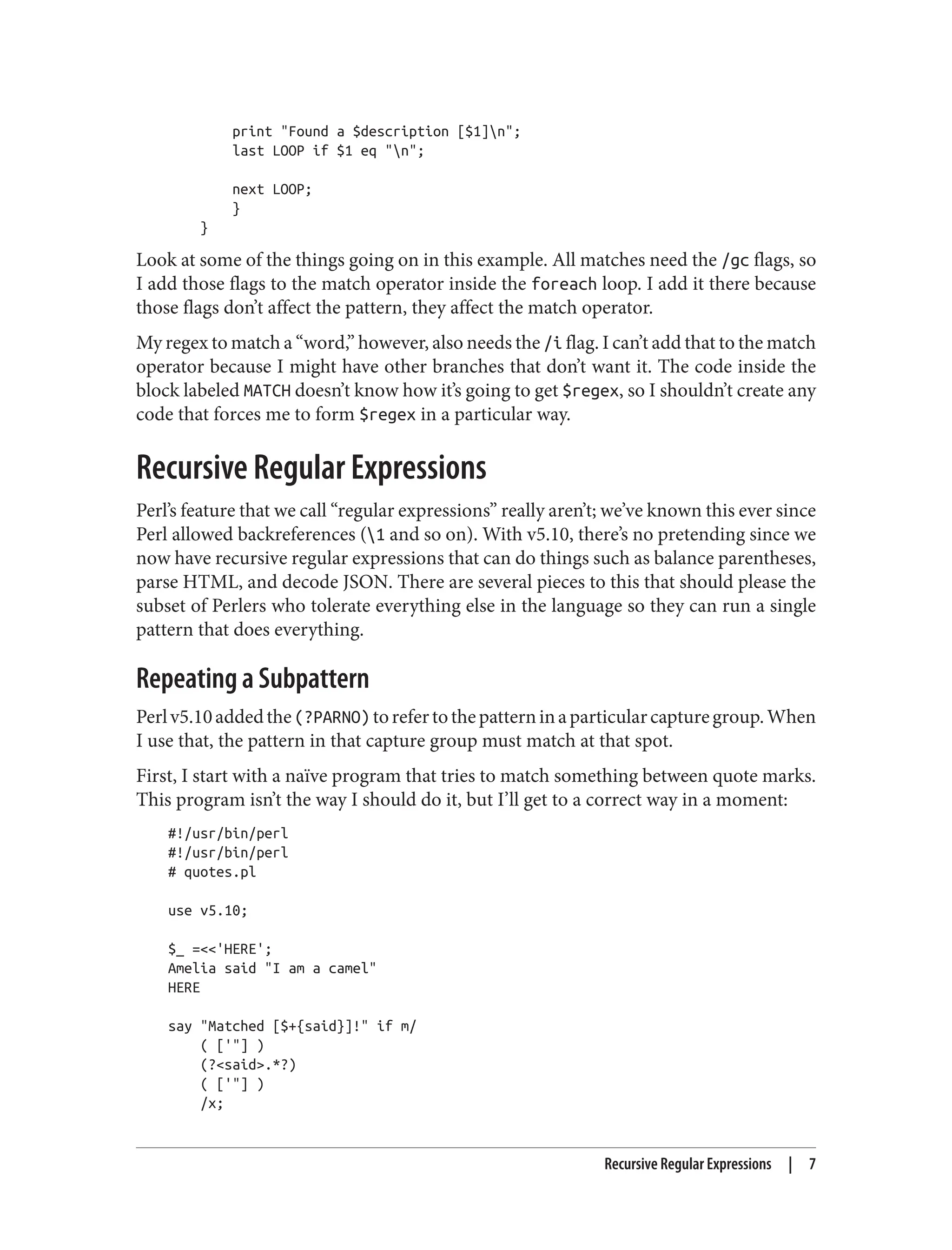 print "Found a $description [$1]n";
last LOOP if $1 eq "n";
next LOOP;
}
}
Look at some of the things going on in this example. All matches need the /gc flags, so
I add those flags to the match operator inside the foreach loop. I add it there because
those flags don’t affect the pattern, they affect the match operator.
My regex to match a “word,” however, also needs the /i flag. I can’t add that to the match
operator because I might have other branches that don’t want it. The code inside the
block labeled MATCH doesn’t know how it’s going to get $regex, so I shouldn’t create any
code that forces me to form $regex in a particular way.
Recursive Regular Expressions
Perl’s feature that we call “regular expressions” really aren’t; we’ve known this ever since
Perl allowed backreferences (1 and so on). With v5.10, there’s no pretending since we
now have recursive regular expressions that can do things such as balance parentheses,
parse HTML, and decode JSON. There are several pieces to this that should please the
subset of Perlers who tolerate everything else in the language so they can run a single
pattern that does everything.
Repeating a Subpattern
Perlv5.10addedthe(?PARNO)torefertothepatterninaparticularcapturegroup.When
I use that, the pattern in that capture group must match at that spot.
First, I start with a naïve program that tries to match something between quote marks.
This program isn’t the way I should do it, but I’ll get to a correct way in a moment:
#!/usr/bin/perl
#!/usr/bin/perl
# quotes.pl
use v5.10;
$_ =<<'HERE';
Amelia said "I am a camel"
HERE
say "Matched [$+{said}]!" if m/
( ['"] )
(?<said>.*?)
( ['"] )
/x;
Recursive Regular Expressions | 7
 