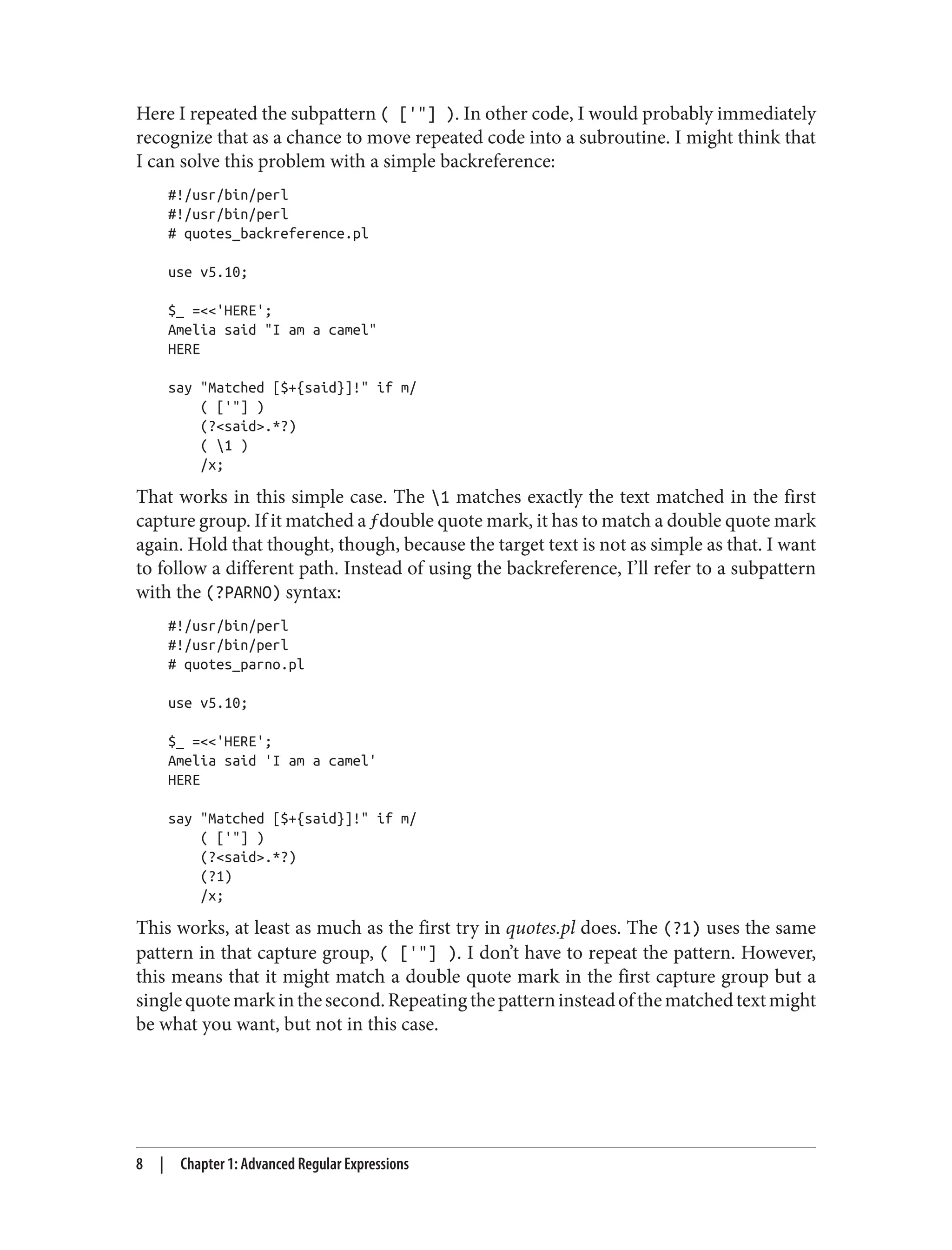 Here I repeated the subpattern ( ['"] ). In other code, I would probably immediately
recognize that as a chance to move repeated code into a subroutine. I might think that
I can solve this problem with a simple backreference:
#!/usr/bin/perl
#!/usr/bin/perl
# quotes_backreference.pl
use v5.10;
$_ =<<'HERE';
Amelia said "I am a camel"
HERE
say "Matched [$+{said}]!" if m/
( ['"] )
(?<said>.*?)
( 1 )
/x;
That works in this simple case. The 1 matches exactly the text matched in the first
capture group. If it matched a ƒdouble quote mark, it has to match a double quote mark
again. Hold that thought, though, because the target text is not as simple as that. I want
to follow a different path. Instead of using the backreference, I’ll refer to a subpattern
with the (?PARNO) syntax:
#!/usr/bin/perl
#!/usr/bin/perl
# quotes_parno.pl
use v5.10;
$_ =<<'HERE';
Amelia said 'I am a camel'
HERE
say "Matched [$+{said}]!" if m/
( ['"] )
(?<said>.*?)
(?1)
/x;
This works, at least as much as the first try in quotes.pl does. The (?1) uses the same
pattern in that capture group, ( ['"] ). I don’t have to repeat the pattern. However,
this means that it might match a double quote mark in the first capture group but a
singlequotemarkinthesecond.Repeatingthepatterninsteadofthematchedtextmight
be what you want, but not in this case.
8 | Chapter 1: Advanced Regular Expressions
 