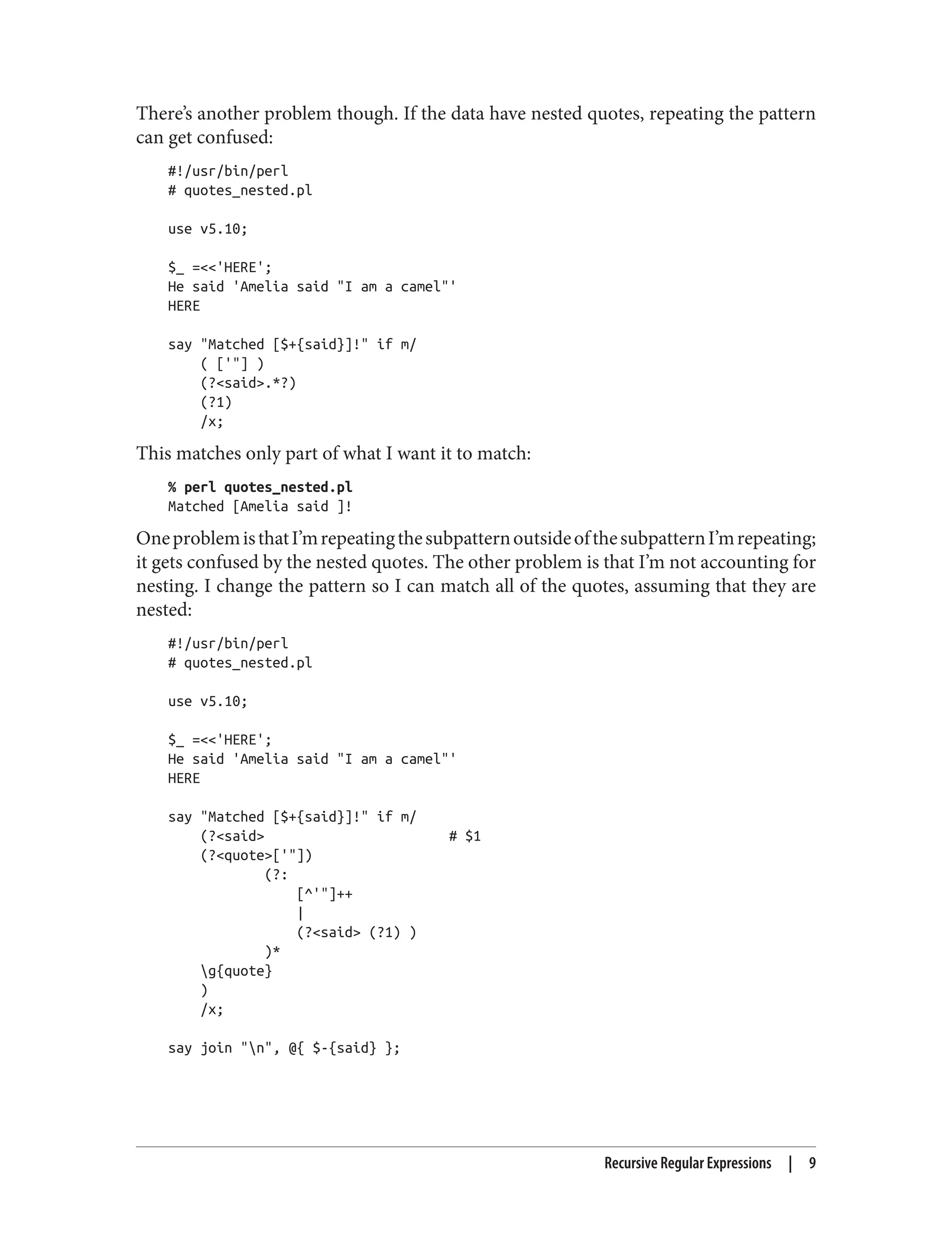 There’s another problem though. If the data have nested quotes, repeating the pattern
can get confused:
#!/usr/bin/perl
# quotes_nested.pl
use v5.10;
$_ =<<'HERE';
He said 'Amelia said "I am a camel"'
HERE
say "Matched [$+{said}]!" if m/
( ['"] )
(?<said>.*?)
(?1)
/x;
This matches only part of what I want it to match:
% perl quotes_nested.pl
Matched [Amelia said ]!
OneproblemisthatI’mrepeatingthesubpatternoutsideofthesubpatternI’mrepeating;
it gets confused by the nested quotes. The other problem is that I’m not accounting for
nesting. I change the pattern so I can match all of the quotes, assuming that they are
nested:
#!/usr/bin/perl
# quotes_nested.pl
use v5.10;
$_ =<<'HERE';
He said 'Amelia said "I am a camel"'
HERE
say "Matched [$+{said}]!" if m/
(?<said> # $1
(?<quote>['"])
(?:
[^'"]++
|
(?<said> (?1) )
)*
g{quote}
)
/x;
say join "n", @{ $-{said} };
Recursive Regular Expressions | 9
 