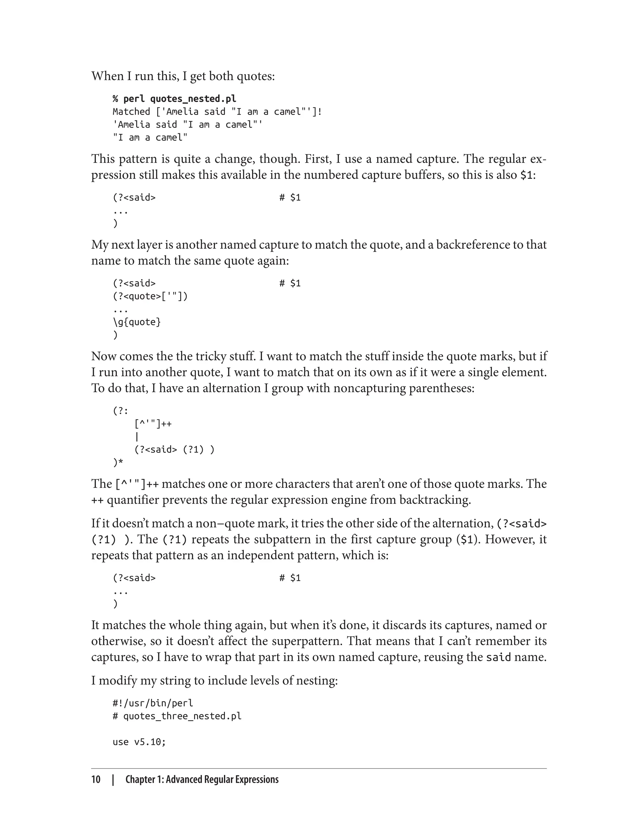 When I run this, I get both quotes:
% perl quotes_nested.pl
Matched ['Amelia said "I am a camel"']!
'Amelia said "I am a camel"'
"I am a camel"
This pattern is quite a change, though. First, I use a named capture. The regular ex‐
pression still makes this available in the numbered capture buffers, so this is also $1:
(?<said> # $1
...
)
My next layer is another named capture to match the quote, and a backreference to that
name to match the same quote again:
(?<said> # $1
(?<quote>['"])
...
g{quote}
)
Now comes the the tricky stuff. I want to match the stuff inside the quote marks, but if
I run into another quote, I want to match that on its own as if it were a single element.
To do that, I have an alternation I group with noncapturing parentheses:
(?:
[^'"]++
|
(?<said> (?1) )
)*
The [^'"]++ matches one or more characters that aren’t one of those quote marks. The
++ quantifier prevents the regular expression engine from backtracking.
If it doesn’t match a non−quote mark, it tries the other side of the alternation, (?<said>
(?1) ). The (?1) repeats the subpattern in the first capture group ($1). However, it
repeats that pattern as an independent pattern, which is:
(?<said> # $1
...
)
It matches the whole thing again, but when it’s done, it discards its captures, named or
otherwise, so it doesn’t affect the superpattern. That means that I can’t remember its
captures, so I have to wrap that part in its own named capture, reusing the said name.
I modify my string to include levels of nesting:
#!/usr/bin/perl
# quotes_three_nested.pl
use v5.10;
10 | Chapter 1: Advanced Regular Expressions
 