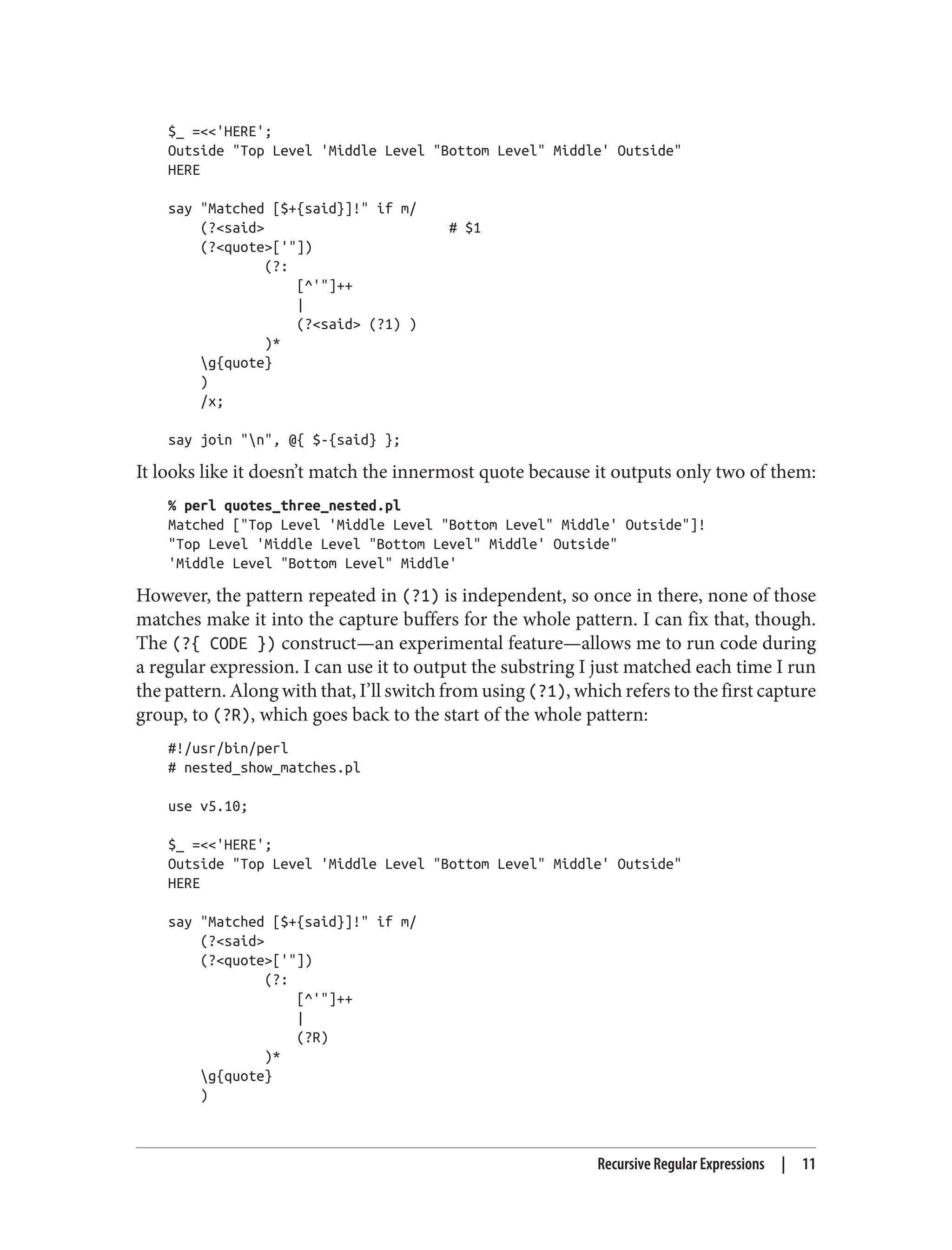 $_ =<<'HERE';
Outside "Top Level 'Middle Level "Bottom Level" Middle' Outside"
HERE
say "Matched [$+{said}]!" if m/
(?<said> # $1
(?<quote>['"])
(?:
[^'"]++
|
(?<said> (?1) )
)*
g{quote}
)
/x;
say join "n", @{ $-{said} };
It looks like it doesn’t match the innermost quote because it outputs only two of them:
% perl quotes_three_nested.pl
Matched ["Top Level 'Middle Level "Bottom Level" Middle' Outside"]!
"Top Level 'Middle Level "Bottom Level" Middle' Outside"
'Middle Level "Bottom Level" Middle'
However, the pattern repeated in (?1) is independent, so once in there, none of those
matches make it into the capture buffers for the whole pattern. I can fix that, though.
The (?{ CODE }) construct—an experimental feature—allows me to run code during
a regular expression. I can use it to output the substring I just matched each time I run
the pattern. Along with that, I’ll switch from using (?1), which refers to the first capture
group, to (?R), which goes back to the start of the whole pattern:
#!/usr/bin/perl
# nested_show_matches.pl
use v5.10;
$_ =<<'HERE';
Outside "Top Level 'Middle Level "Bottom Level" Middle' Outside"
HERE
say "Matched [$+{said}]!" if m/
(?<said>
(?<quote>['"])
(?:
[^'"]++
|
(?R)
)*
g{quote}
)
Recursive Regular Expressions | 11
 