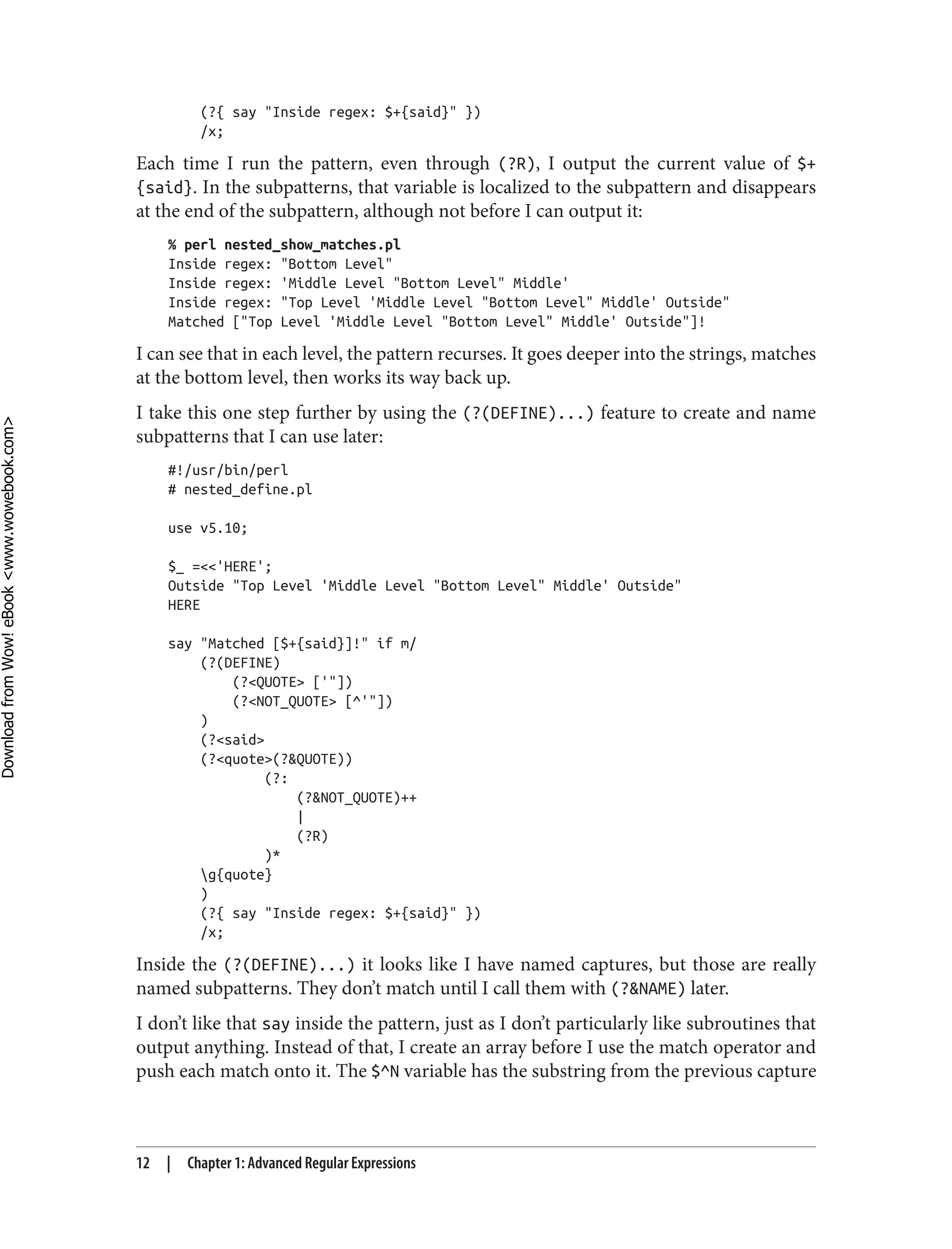 (?{ say "Inside regex: $+{said}" })
/x;
Each time I run the pattern, even through (?R), I output the current value of $+
{said}. In the subpatterns, that variable is localized to the subpattern and disappears
at the end of the subpattern, although not before I can output it:
% perl nested_show_matches.pl
Inside regex: "Bottom Level"
Inside regex: 'Middle Level "Bottom Level" Middle'
Inside regex: "Top Level 'Middle Level "Bottom Level" Middle' Outside"
Matched ["Top Level 'Middle Level "Bottom Level" Middle' Outside"]!
I can see that in each level, the pattern recurses. It goes deeper into the strings, matches
at the bottom level, then works its way back up.
I take this one step further by using the (?(DEFINE)...) feature to create and name
subpatterns that I can use later:
#!/usr/bin/perl
# nested_define.pl
use v5.10;
$_ =<<'HERE';
Outside "Top Level 'Middle Level "Bottom Level" Middle' Outside"
HERE
say "Matched [$+{said}]!" if m/
(?(DEFINE)
(?<QUOTE> ['"])
(?<NOT_QUOTE> [^'"])
)
(?<said>
(?<quote>(?&QUOTE))
(?:
(?&NOT_QUOTE)++
|
(?R)
)*
g{quote}
)
(?{ say "Inside regex: $+{said}" })
/x;
Inside the (?(DEFINE)...) it looks like I have named captures, but those are really
named subpatterns. They don’t match until I call them with (?&NAME) later.
I don’t like that say inside the pattern, just as I don’t particularly like subroutines that
output anything. Instead of that, I create an array before I use the match operator and
push each match onto it. The $^N variable has the substring from the previous capture
12 | Chapter 1: Advanced Regular Expressions
D
ownload
from
Wow!
eBook
<www.wowebook.com>
 