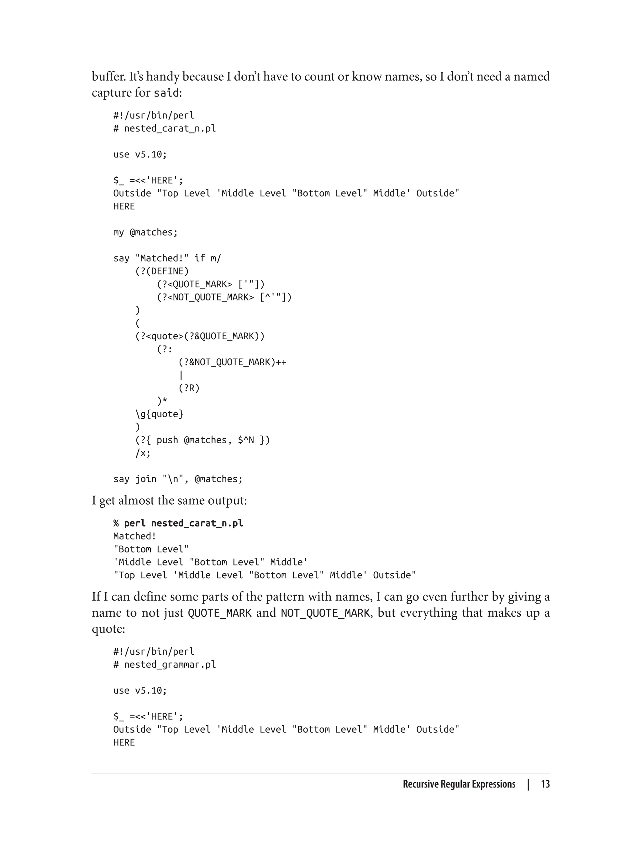 buffer. It’s handy because I don’t have to count or know names, so I don’t need a named
capture for said:
#!/usr/bin/perl
# nested_carat_n.pl
use v5.10;
$_ =<<'HERE';
Outside "Top Level 'Middle Level "Bottom Level" Middle' Outside"
HERE
my @matches;
say "Matched!" if m/
(?(DEFINE)
(?<QUOTE_MARK> ['"])
(?<NOT_QUOTE_MARK> [^'"])
)
(
(?<quote>(?&QUOTE_MARK))
(?:
(?&NOT_QUOTE_MARK)++
|
(?R)
)*
g{quote}
)
(?{ push @matches, $^N })
/x;
say join "n", @matches;
I get almost the same output:
% perl nested_carat_n.pl
Matched!
"Bottom Level"
'Middle Level "Bottom Level" Middle'
"Top Level 'Middle Level "Bottom Level" Middle' Outside"
If I can define some parts of the pattern with names, I can go even further by giving a
name to not just QUOTE_MARK and NOT_QUOTE_MARK, but everything that makes up a
quote:
#!/usr/bin/perl
# nested_grammar.pl
use v5.10;
$_ =<<'HERE';
Outside "Top Level 'Middle Level "Bottom Level" Middle' Outside"
HERE
Recursive Regular Expressions | 13
 