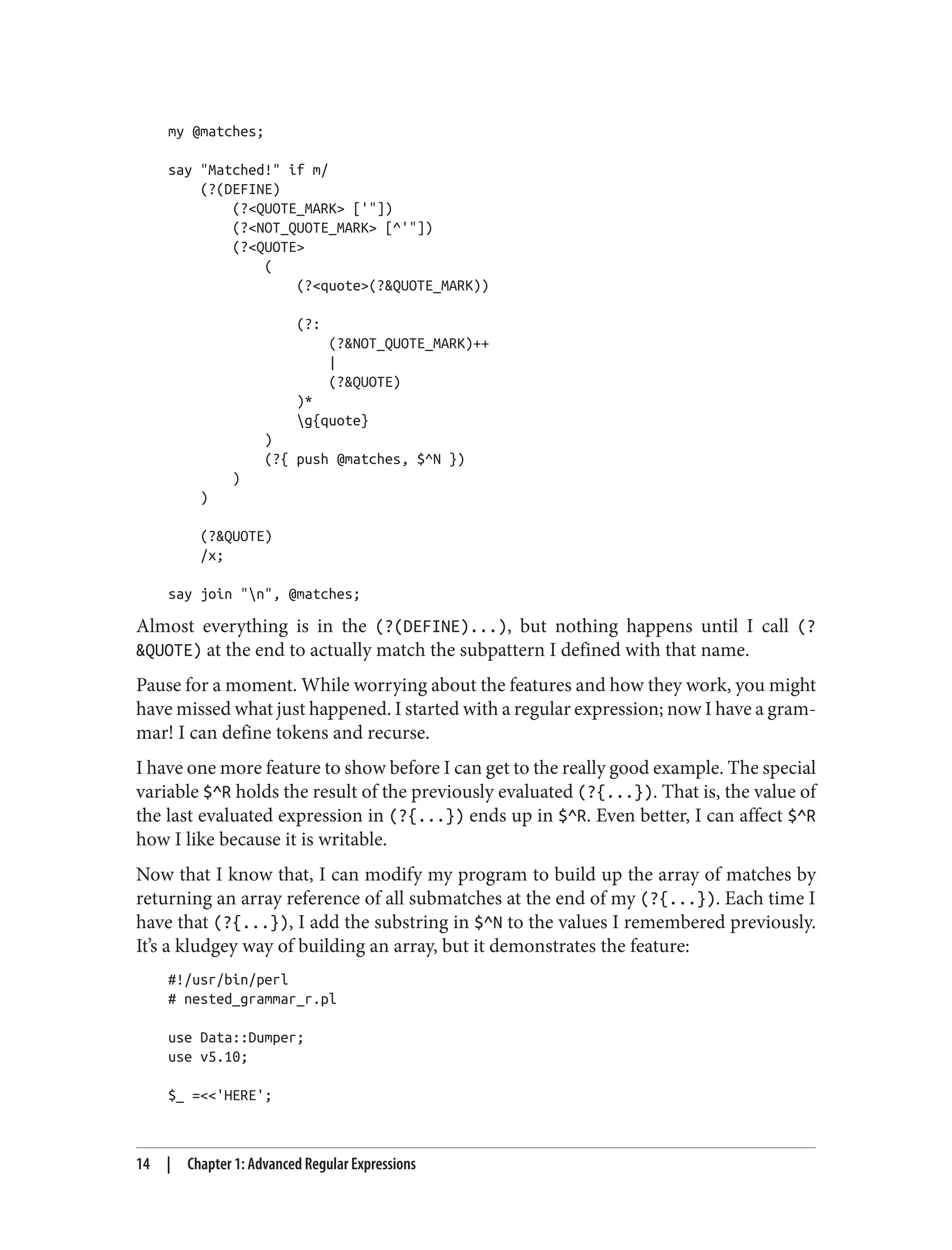 my @matches;
say "Matched!" if m/
(?(DEFINE)
(?<QUOTE_MARK> ['"])
(?<NOT_QUOTE_MARK> [^'"])
(?<QUOTE>
(
(?<quote>(?&QUOTE_MARK))
(?:
(?&NOT_QUOTE_MARK)++
|
(?&QUOTE)
)*
g{quote}
)
(?{ push @matches, $^N })
)
)
(?&QUOTE)
/x;
say join "n", @matches;
Almost everything is in the (?(DEFINE)...), but nothing happens until I call (?
&QUOTE) at the end to actually match the subpattern I defined with that name.
Pause for a moment. While worrying about the features and how they work, you might
have missed what just happened. I started with a regular expression; now I have a gram‐
mar! I can define tokens and recurse.
I have one more feature to show before I can get to the really good example. The special
variable $^R holds the result of the previously evaluated (?{...}). That is, the value of
the last evaluated expression in (?{...}) ends up in $^R. Even better, I can affect $^R
how I like because it is writable.
Now that I know that, I can modify my program to build up the array of matches by
returning an array reference of all submatches at the end of my (?{...}). Each time I
have that (?{...}), I add the substring in $^N to the values I remembered previously.
It’s a kludgey way of building an array, but it demonstrates the feature:
#!/usr/bin/perl
# nested_grammar_r.pl
use Data::Dumper;
use v5.10;
$_ =<<'HERE';
14 | Chapter 1: Advanced Regular Expressions
 