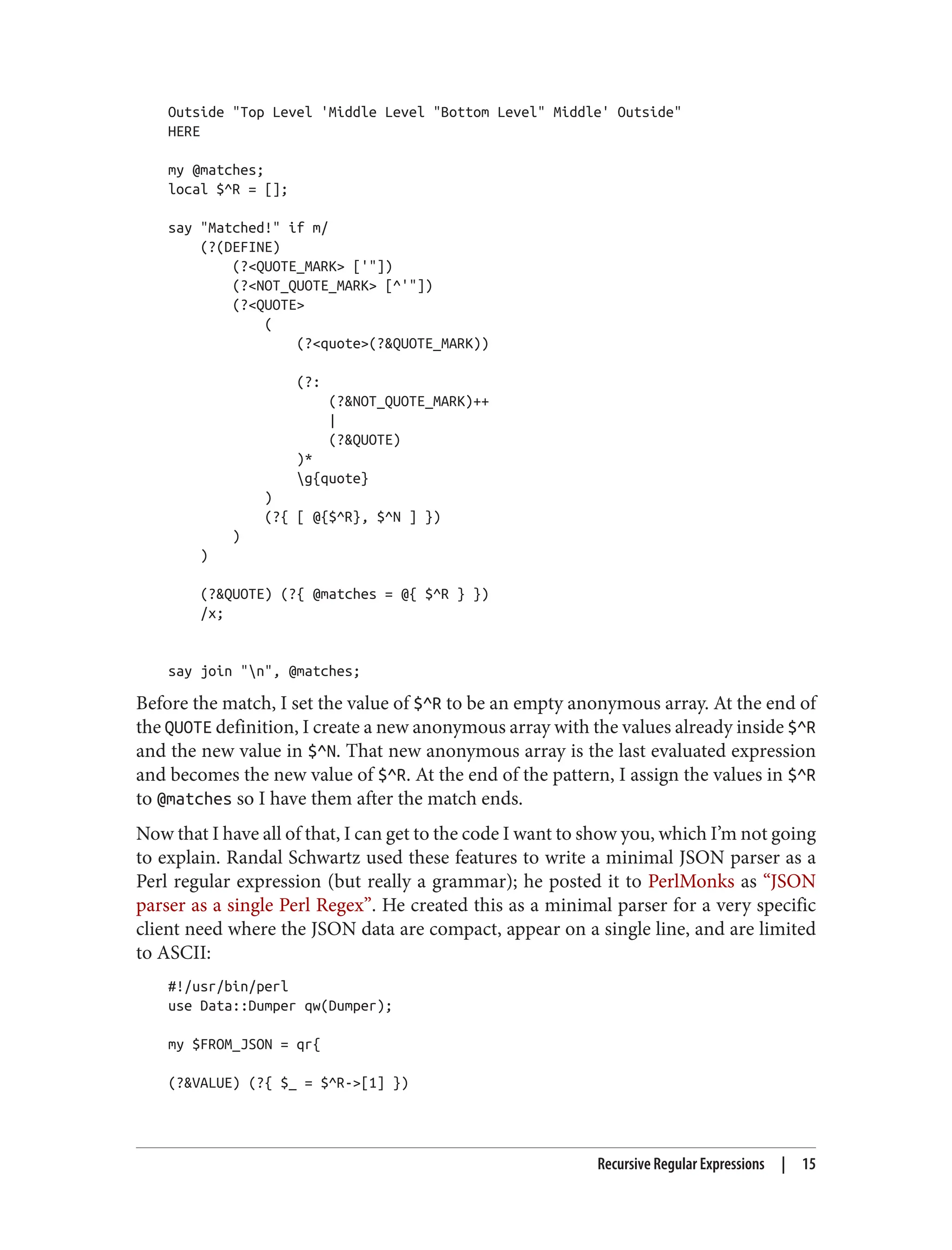 Outside "Top Level 'Middle Level "Bottom Level" Middle' Outside"
HERE
my @matches;
local $^R = [];
say "Matched!" if m/
(?(DEFINE)
(?<QUOTE_MARK> ['"])
(?<NOT_QUOTE_MARK> [^'"])
(?<QUOTE>
(
(?<quote>(?&QUOTE_MARK))
(?:
(?&NOT_QUOTE_MARK)++
|
(?&QUOTE)
)*
g{quote}
)
(?{ [ @{$^R}, $^N ] })
)
)
(?&QUOTE) (?{ @matches = @{ $^R } })
/x;
say join "n", @matches;
Before the match, I set the value of $^R to be an empty anonymous array. At the end of
the QUOTE definition, I create a new anonymous array with the values already inside $^R
and the new value in $^N. That new anonymous array is the last evaluated expression
and becomes the new value of $^R. At the end of the pattern, I assign the values in $^R
to @matches so I have them after the match ends.
Now that I have all of that, I can get to the code I want to show you, which I’m not going
to explain. Randal Schwartz used these features to write a minimal JSON parser as a
Perl regular expression (but really a grammar); he posted it to PerlMonks as “JSON
parser as a single Perl Regex”. He created this as a minimal parser for a very specific
client need where the JSON data are compact, appear on a single line, and are limited
to ASCII:
#!/usr/bin/perl
use Data::Dumper qw(Dumper);
my $FROM_JSON = qr{
(?&VALUE) (?{ $_ = $^R->[1] })
Recursive Regular Expressions | 15
 