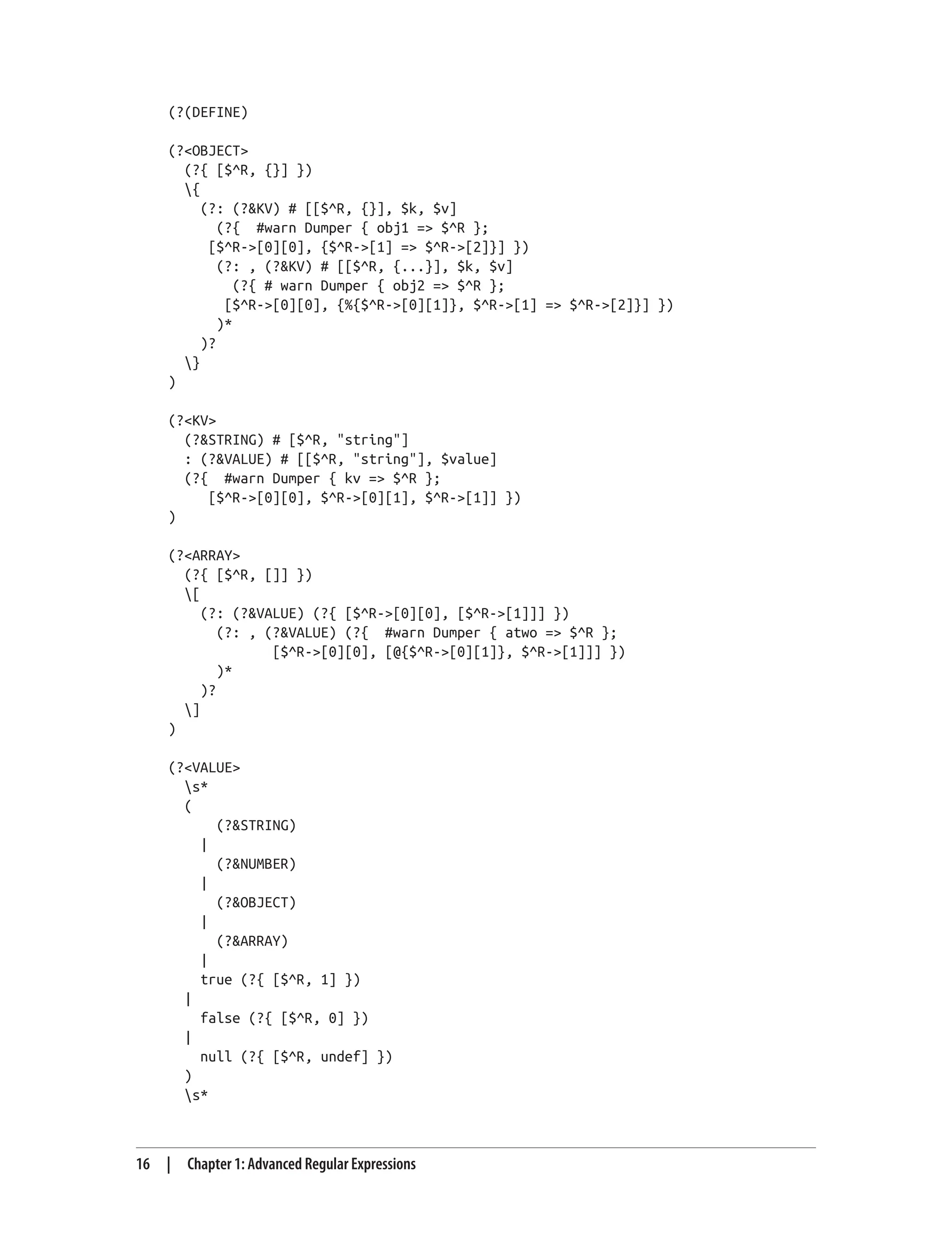 (?(DEFINE)
(?<OBJECT>
(?{ [$^R, {}] })
{
(?: (?&KV) # [[$^R, {}], $k, $v]
(?{ #warn Dumper { obj1 => $^R };
[$^R->[0][0], {$^R->[1] => $^R->[2]}] })
(?: , (?&KV) # [[$^R, {...}], $k, $v]
(?{ # warn Dumper { obj2 => $^R };
[$^R->[0][0], {%{$^R->[0][1]}, $^R->[1] => $^R->[2]}] })
)*
)?
}
)
(?<KV>
(?&STRING) # [$^R, "string"]
: (?&VALUE) # [[$^R, "string"], $value]
(?{ #warn Dumper { kv => $^R };
[$^R->[0][0], $^R->[0][1], $^R->[1]] })
)
(?<ARRAY>
(?{ [$^R, []] })
[
(?: (?&VALUE) (?{ [$^R->[0][0], [$^R->[1]]] })
(?: , (?&VALUE) (?{ #warn Dumper { atwo => $^R };
[$^R->[0][0], [@{$^R->[0][1]}, $^R->[1]]] })
)*
)?
]
)
(?<VALUE>
s*
(
(?&STRING)
|
(?&NUMBER)
|
(?&OBJECT)
|
(?&ARRAY)
|
true (?{ [$^R, 1] })
|
false (?{ [$^R, 0] })
|
null (?{ [$^R, undef] })
)
s*
16 | Chapter 1: Advanced Regular Expressions
 