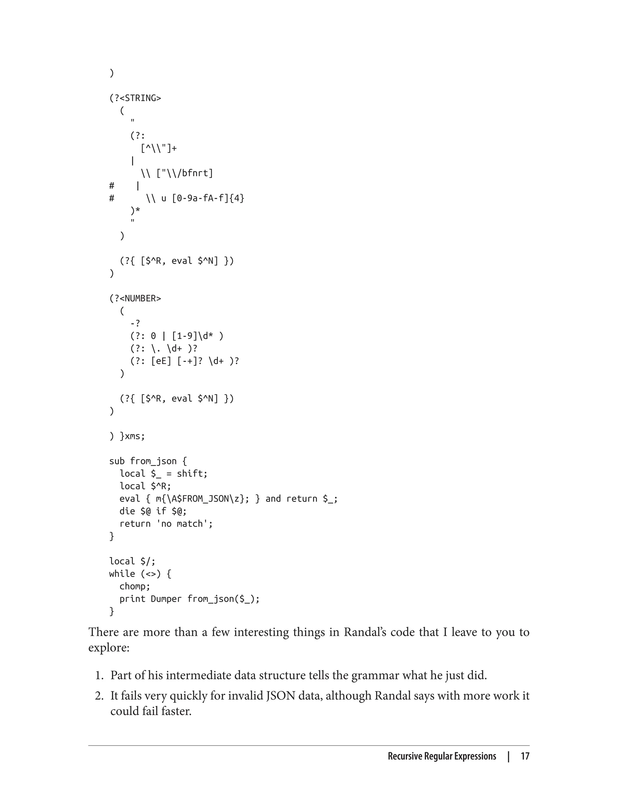 )
(?<STRING>
(
"
(?:
[^"]+
|
 ["/bfnrt]
# |
#  u [0-9a-fA-f]{4}
)*
"
)
(?{ [$^R, eval $^N] })
)
(?<NUMBER>
(
-?
(?: 0 | [1-9]d* )
(?: . d+ )?
(?: [eE] [-+]? d+ )?
)
(?{ [$^R, eval $^N] })
)
) }xms;
sub from_json {
local $_ = shift;
local $^R;
eval { m{A$FROM_JSONz}; } and return $_;
die $@ if $@;
return 'no match';
}
local $/;
while (<>) {
chomp;
print Dumper from_json($_);
}
There are more than a few interesting things in Randal’s code that I leave to you to
explore:
1. Part of his intermediate data structure tells the grammar what he just did.
2. It fails very quickly for invalid JSON data, although Randal says with more work it
could fail faster.
Recursive Regular Expressions | 17
 
