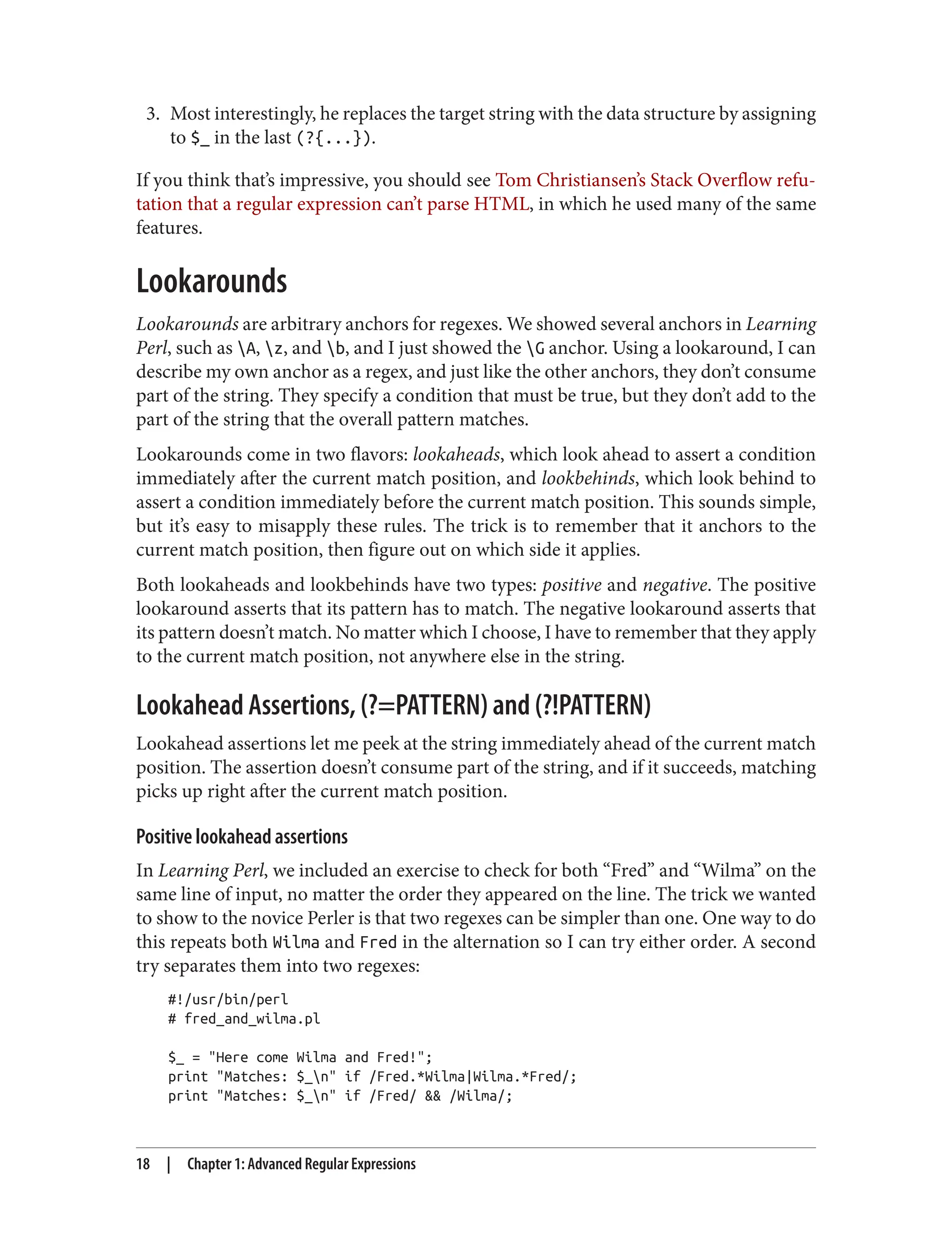 3. Most interestingly, he replaces the target string with the data structure by assigning
to $_ in the last (?{...}).
If you think that’s impressive, you should see Tom Christiansen’s Stack Overflow refu‐
tation that a regular expression can’t parse HTML, in which he used many of the same
features.
Lookarounds
Lookarounds are arbitrary anchors for regexes. We showed several anchors in Learning
Perl, such as A, z, and b, and I just showed the G anchor. Using a lookaround, I can
describe my own anchor as a regex, and just like the other anchors, they don’t consume
part of the string. They specify a condition that must be true, but they don’t add to the
part of the string that the overall pattern matches.
Lookarounds come in two flavors: lookaheads, which look ahead to assert a condition
immediately after the current match position, and lookbehinds, which look behind to
assert a condition immediately before the current match position. This sounds simple,
but it’s easy to misapply these rules. The trick is to remember that it anchors to the
current match position, then figure out on which side it applies.
Both lookaheads and lookbehinds have two types: positive and negative. The positive
lookaround asserts that its pattern has to match. The negative lookaround asserts that
its pattern doesn’t match. No matter which I choose, I have to remember that they apply
to the current match position, not anywhere else in the string.
Lookahead Assertions, (?=PATTERN) and (?!PATTERN)
Lookahead assertions let me peek at the string immediately ahead of the current match
position. The assertion doesn’t consume part of the string, and if it succeeds, matching
picks up right after the current match position.
Positive lookahead assertions
In Learning Perl, we included an exercise to check for both “Fred” and “Wilma” on the
same line of input, no matter the order they appeared on the line. The trick we wanted
to show to the novice Perler is that two regexes can be simpler than one. One way to do
this repeats both Wilma and Fred in the alternation so I can try either order. A second
try separates them into two regexes:
#!/usr/bin/perl
# fred_and_wilma.pl
$_ = "Here come Wilma and Fred!";
print "Matches: $_n" if /Fred.*Wilma|Wilma.*Fred/;
print "Matches: $_n" if /Fred/ && /Wilma/;
18 | Chapter 1: Advanced Regular Expressions
 
