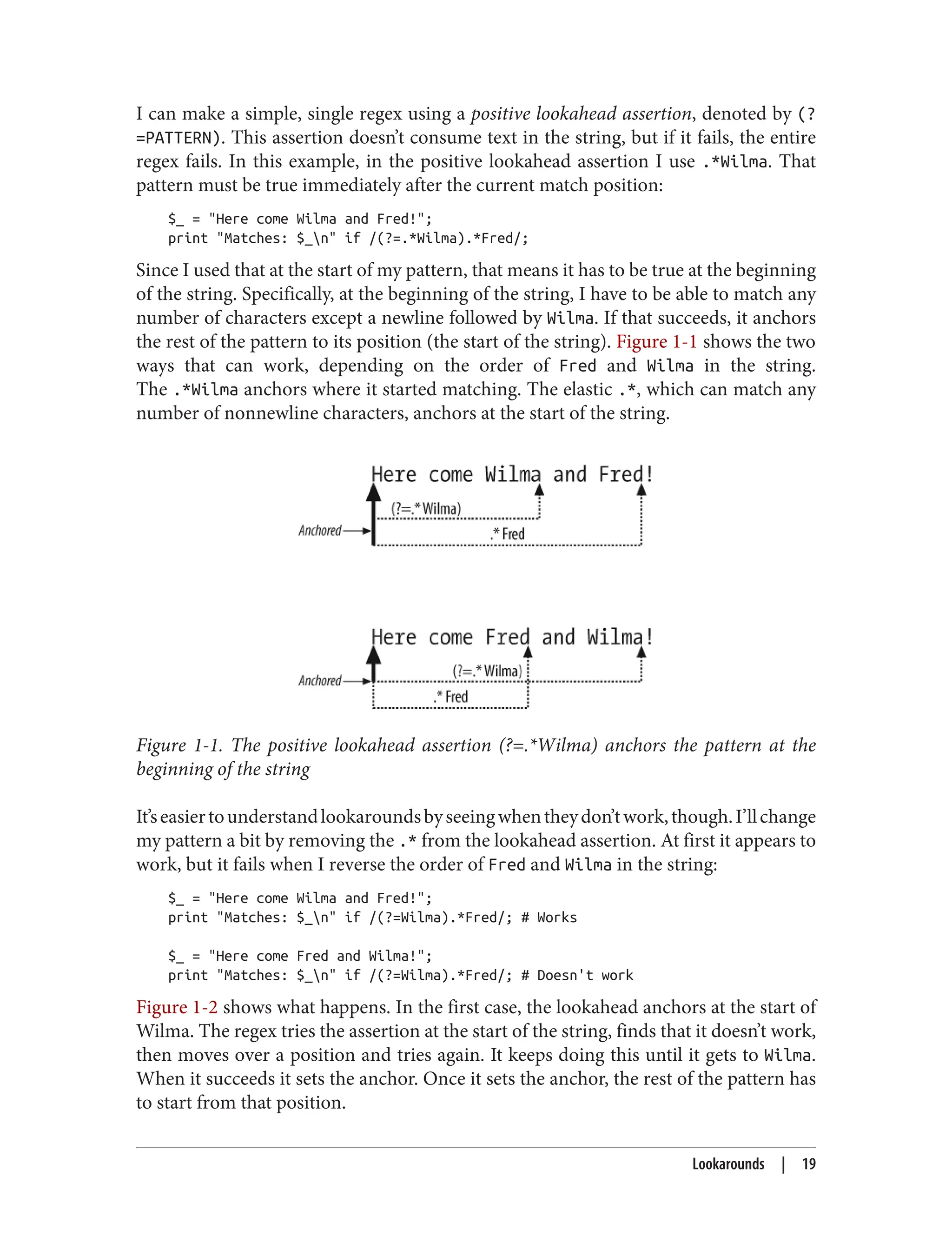 I can make a simple, single regex using a positive lookahead assertion, denoted by (?
=PATTERN). This assertion doesn’t consume text in the string, but if it fails, the entire
regex fails. In this example, in the positive lookahead assertion I use .*Wilma. That
pattern must be true immediately after the current match position:
$_ = "Here come Wilma and Fred!";
print "Matches: $_n" if /(?=.*Wilma).*Fred/;
Since I used that at the start of my pattern, that means it has to be true at the beginning
of the string. Specifically, at the beginning of the string, I have to be able to match any
number of characters except a newline followed by Wilma. If that succeeds, it anchors
the rest of the pattern to its position (the start of the string). Figure 1-1 shows the two
ways that can work, depending on the order of Fred and Wilma in the string.
The .*Wilma anchors where it started matching. The elastic .*, which can match any
number of nonnewline characters, anchors at the start of the string.
Figure 1-1. The positive lookahead assertion (?=.*Wilma) anchors the pattern at the
beginning of the string
It’seasiertounderstandlookaroundsbyseeingwhentheydon’twork,though.I’llchange
my pattern a bit by removing the .* from the lookahead assertion. At first it appears to
work, but it fails when I reverse the order of Fred and Wilma in the string:
$_ = "Here come Wilma and Fred!";
print "Matches: $_n" if /(?=Wilma).*Fred/; # Works
$_ = "Here come Fred and Wilma!";
print "Matches: $_n" if /(?=Wilma).*Fred/; # Doesn't work
Figure 1-2 shows what happens. In the first case, the lookahead anchors at the start of
Wilma. The regex tries the assertion at the start of the string, finds that it doesn’t work,
then moves over a position and tries again. It keeps doing this until it gets to Wilma.
When it succeeds it sets the anchor. Once it sets the anchor, the rest of the pattern has
to start from that position.
Lookarounds | 19
 