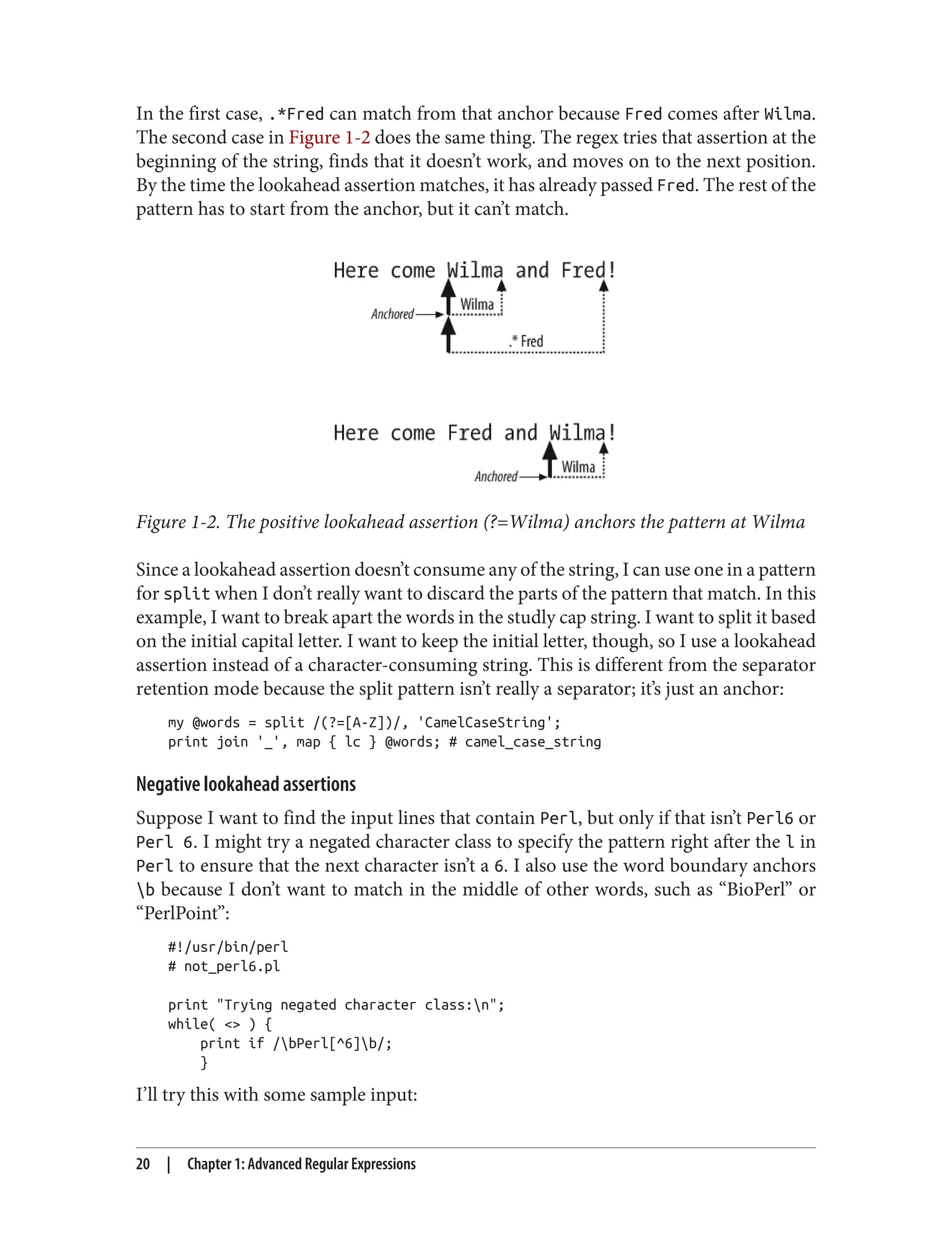 In the first case, .*Fred can match from that anchor because Fred comes after Wilma.
The second case in Figure 1-2 does the same thing. The regex tries that assertion at the
beginning of the string, finds that it doesn’t work, and moves on to the next position.
By the time the lookahead assertion matches, it has already passed Fred. The rest of the
pattern has to start from the anchor, but it can’t match.
Figure 1-2. The positive lookahead assertion (?=Wilma) anchors the pattern at Wilma
Since a lookahead assertion doesn’t consume any of the string, I can use one in a pattern
for split when I don’t really want to discard the parts of the pattern that match. In this
example, I want to break apart the words in the studly cap string. I want to split it based
on the initial capital letter. I want to keep the initial letter, though, so I use a lookahead
assertion instead of a character-consuming string. This is different from the separator
retention mode because the split pattern isn’t really a separator; it’s just an anchor:
my @words = split /(?=[A-Z])/, 'CamelCaseString';
print join '_', map { lc } @words; # camel_case_string
Negative lookahead assertions
Suppose I want to find the input lines that contain Perl, but only if that isn’t Perl6 or
Perl 6. I might try a negated character class to specify the pattern right after the l in
Perl to ensure that the next character isn’t a 6. I also use the word boundary anchors
b because I don’t want to match in the middle of other words, such as “BioPerl” or
“PerlPoint”:
#!/usr/bin/perl
# not_perl6.pl
print "Trying negated character class:n";
while( <> ) {
print if /bPerl[^6]b/;
}
I’ll try this with some sample input:
20 | Chapter 1: Advanced Regular Expressions
 