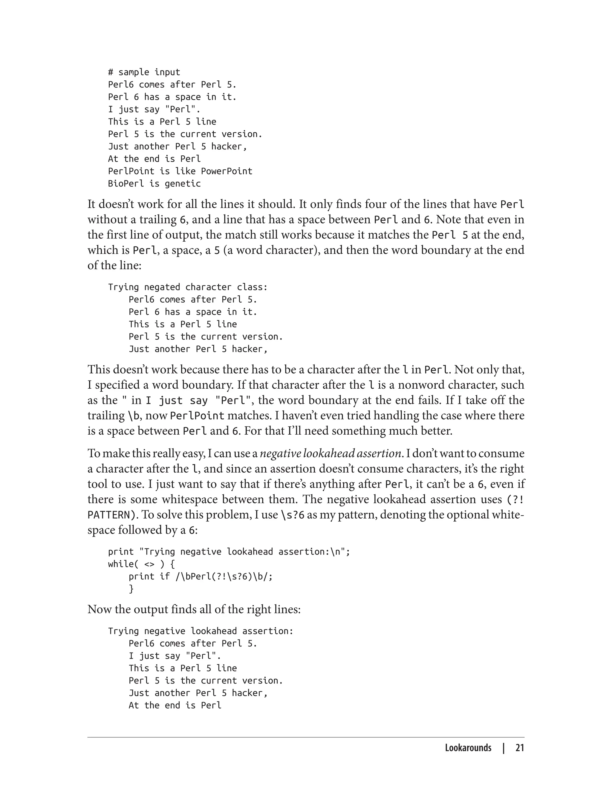 # sample input
Perl6 comes after Perl 5.
Perl 6 has a space in it.
I just say "Perl".
This is a Perl 5 line
Perl 5 is the current version.
Just another Perl 5 hacker,
At the end is Perl
PerlPoint is like PowerPoint
BioPerl is genetic
It doesn’t work for all the lines it should. It only finds four of the lines that have Perl
without a trailing 6, and a line that has a space between Perl and 6. Note that even in
the first line of output, the match still works because it matches the Perl 5 at the end,
which is Perl, a space, a 5 (a word character), and then the word boundary at the end
of the line:
Trying negated character class:
Perl6 comes after Perl 5.
Perl 6 has a space in it.
This is a Perl 5 line
Perl 5 is the current version.
Just another Perl 5 hacker,
This doesn’t work because there has to be a character after the l in Perl. Not only that,
I specified a word boundary. If that character after the l is a nonword character, such
as the " in I just say "Perl", the word boundary at the end fails. If I take off the
trailing b, now PerlPoint matches. I haven’t even tried handling the case where there
is a space between Perl and 6. For that I’ll need something much better.
Tomakethisreallyeasy,Icanuseanegativelookaheadassertion.Idon’twanttoconsume
a character after the l, and since an assertion doesn’t consume characters, it’s the right
tool to use. I just want to say that if there’s anything after Perl, it can’t be a 6, even if
there is some whitespace between them. The negative lookahead assertion uses (?!
PATTERN). To solve this problem, I use s?6 as my pattern, denoting the optional white‐
space followed by a 6:
print "Trying negative lookahead assertion:n";
while( <> ) {
print if /bPerl(?!s?6)b/;
}
Now the output finds all of the right lines:
Trying negative lookahead assertion:
Perl6 comes after Perl 5.
I just say "Perl".
This is a Perl 5 line
Perl 5 is the current version.
Just another Perl 5 hacker,
At the end is Perl
Lookarounds | 21
 