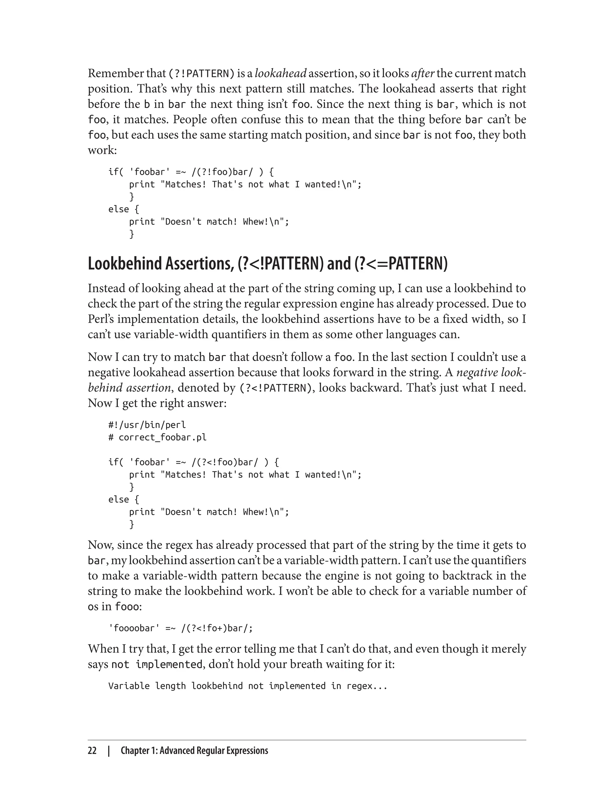 Remember that (?!PATTERN) is a lookahead assertion, so it looks after the current match
position. That’s why this next pattern still matches. The lookahead asserts that right
before the b in bar the next thing isn’t foo. Since the next thing is bar, which is not
foo, it matches. People often confuse this to mean that the thing before bar can’t be
foo, but each uses the same starting match position, and since bar is not foo, they both
work:
if( 'foobar' =~ /(?!foo)bar/ ) {
print "Matches! That's not what I wanted!n";
}
else {
print "Doesn't match! Whew!n";
}
Lookbehind Assertions, (?<!PATTERN) and (?<=PATTERN)
Instead of looking ahead at the part of the string coming up, I can use a lookbehind to
check the part of the string the regular expression engine has already processed. Due to
Perl’s implementation details, the lookbehind assertions have to be a fixed width, so I
can’t use variable-width quantifiers in them as some other languages can.
Now I can try to match bar that doesn’t follow a foo. In the last section I couldn’t use a
negative lookahead assertion because that looks forward in the string. A negative look‐
behind assertion, denoted by (?<!PATTERN), looks backward. That’s just what I need.
Now I get the right answer:
#!/usr/bin/perl
# correct_foobar.pl
if( 'foobar' =~ /(?<!foo)bar/ ) {
print "Matches! That's not what I wanted!n";
}
else {
print "Doesn't match! Whew!n";
}
Now, since the regex has already processed that part of the string by the time it gets to
bar, my lookbehind assertion can’t be a variable-width pattern. I can’t use the quantifiers
to make a variable-width pattern because the engine is not going to backtrack in the
string to make the lookbehind work. I won’t be able to check for a variable number of
os in fooo:
'foooobar' =~ /(?<!fo+)bar/;
When I try that, I get the error telling me that I can’t do that, and even though it merely
says not implemented, don’t hold your breath waiting for it:
Variable length lookbehind not implemented in regex...
22 | Chapter 1: Advanced Regular Expressions
 