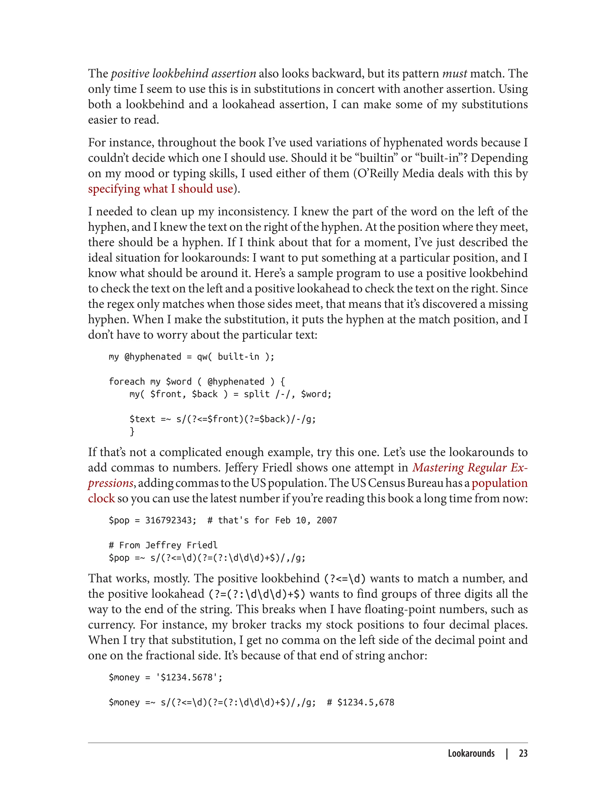 The positive lookbehind assertion also looks backward, but its pattern must match. The
only time I seem to use this is in substitutions in concert with another assertion. Using
both a lookbehind and a lookahead assertion, I can make some of my substitutions
easier to read.
For instance, throughout the book I’ve used variations of hyphenated words because I
couldn’t decide which one I should use. Should it be “builtin” or “built-in”? Depending
on my mood or typing skills, I used either of them (O’Reilly Media deals with this by
specifying what I should use).
I needed to clean up my inconsistency. I knew the part of the word on the left of the
hyphen, and I knew the text on the right of the hyphen. At the position where they meet,
there should be a hyphen. If I think about that for a moment, I’ve just described the
ideal situation for lookarounds: I want to put something at a particular position, and I
know what should be around it. Here’s a sample program to use a positive lookbehind
to check the text on the left and a positive lookahead to check the text on the right. Since
the regex only matches when those sides meet, that means that it’s discovered a missing
hyphen. When I make the substitution, it puts the hyphen at the match position, and I
don’t have to worry about the particular text:
my @hyphenated = qw( built-in );
foreach my $word ( @hyphenated ) {
my( $front, $back ) = split /-/, $word;
$text =~ s/(?<=$front)(?=$back)/-/g;
}
If that’s not a complicated enough example, try this one. Let’s use the lookarounds to
add commas to numbers. Jeffery Friedl shows one attempt in Mastering Regular Ex‐
pressions,addingcommastotheUSpopulation.TheUSCensusBureauhasapopulation
clock so you can use the latest number if you’re reading this book a long time from now:
$pop = 316792343; # that's for Feb 10, 2007
# From Jeffrey Friedl
$pop =~ s/(?<=d)(?=(?:ddd)+$)/,/g;
That works, mostly. The positive lookbehind (?<=d) wants to match a number, and
the positive lookahead (?=(?:ddd)+$) wants to find groups of three digits all the
way to the end of the string. This breaks when I have floating-point numbers, such as
currency. For instance, my broker tracks my stock positions to four decimal places.
When I try that substitution, I get no comma on the left side of the decimal point and
one on the fractional side. It’s because of that end of string anchor:
$money = '$1234.5678';
$money =~ s/(?<=d)(?=(?:ddd)+$)/,/g; # $1234.5,678
Lookarounds | 23
 