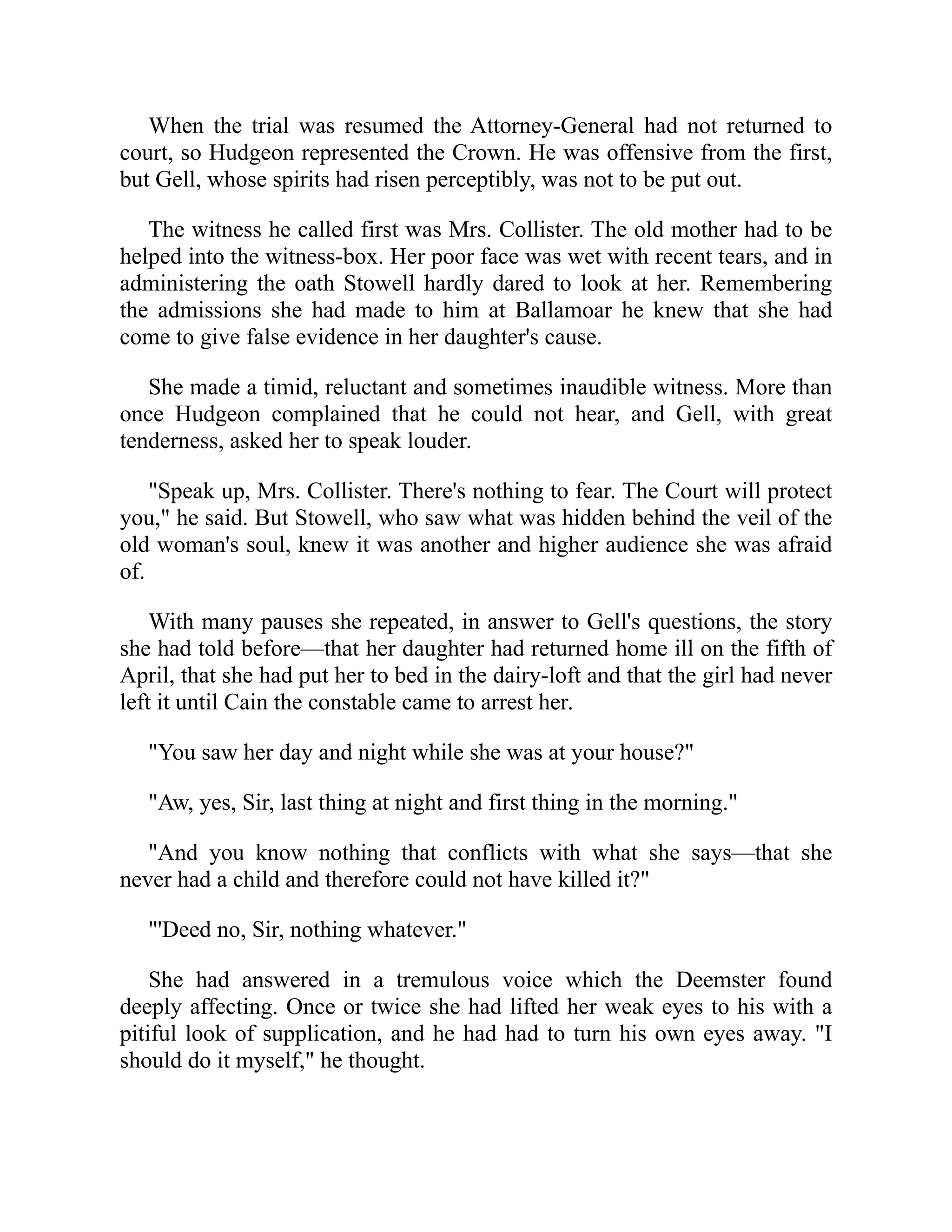 When the trial was resumed the Attorney-General had not returned to
court, so Hudgeon represented the Crown. He was offensive from the first,
but Gell, whose spirits had risen perceptibly, was not to be put out.
The witness he called first was Mrs. Collister. The old mother had to be
helped into the witness-box. Her poor face was wet with recent tears, and in
administering the oath Stowell hardly dared to look at her. Remembering
the admissions she had made to him at Ballamoar he knew that she had
come to give false evidence in her daughter's cause.
She made a timid, reluctant and sometimes inaudible witness. More than
once Hudgeon complained that he could not hear, and Gell, with great
tenderness, asked her to speak louder.
"Speak up, Mrs. Collister. There's nothing to fear. The Court will protect
you," he said. But Stowell, who saw what was hidden behind the veil of the
old woman's soul, knew it was another and higher audience she was afraid
of.
With many pauses she repeated, in answer to Gell's questions, the story
she had told before—that her daughter had returned home ill on the fifth of
April, that she had put her to bed in the dairy-loft and that the girl had never
left it until Cain the constable came to arrest her.
"You saw her day and night while she was at your house?"
"Aw, yes, Sir, last thing at night and first thing in the morning."
"And you know nothing that conflicts with what she says—that she
never had a child and therefore could not have killed it?"
"'Deed no, Sir, nothing whatever."
She had answered in a tremulous voice which the Deemster found
deeply affecting. Once or twice she had lifted her weak eyes to his with a
pitiful look of supplication, and he had had to turn his own eyes away. "I
should do it myself," he thought.
 
