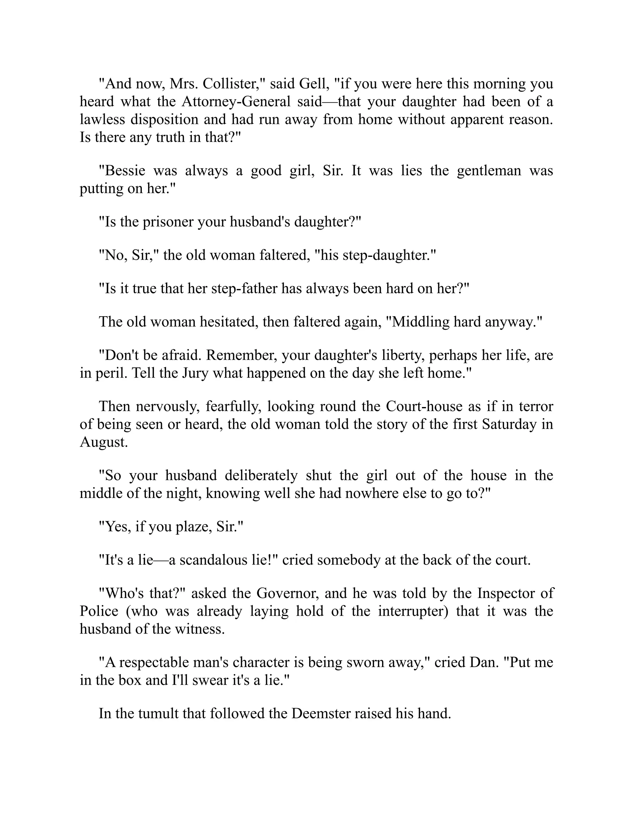 "And now, Mrs. Collister," said Gell, "if you were here this morning you
heard what the Attorney-General said—that your daughter had been of a
lawless disposition and had run away from home without apparent reason.
Is there any truth in that?"
"Bessie was always a good girl, Sir. It was lies the gentleman was
putting on her."
"Is the prisoner your husband's daughter?"
"No, Sir," the old woman faltered, "his step-daughter."
"Is it true that her step-father has always been hard on her?"
The old woman hesitated, then faltered again, "Middling hard anyway."
"Don't be afraid. Remember, your daughter's liberty, perhaps her life, are
in peril. Tell the Jury what happened on the day she left home."
Then nervously, fearfully, looking round the Court-house as if in terror
of being seen or heard, the old woman told the story of the first Saturday in
August.
"So your husband deliberately shut the girl out of the house in the
middle of the night, knowing well she had nowhere else to go to?"
"Yes, if you plaze, Sir."
"It's a lie—a scandalous lie!" cried somebody at the back of the court.
"Who's that?" asked the Governor, and he was told by the Inspector of
Police (who was already laying hold of the interrupter) that it was the
husband of the witness.
"A respectable man's character is being sworn away," cried Dan. "Put me
in the box and I'll swear it's a lie."
In the tumult that followed the Deemster raised his hand.
 