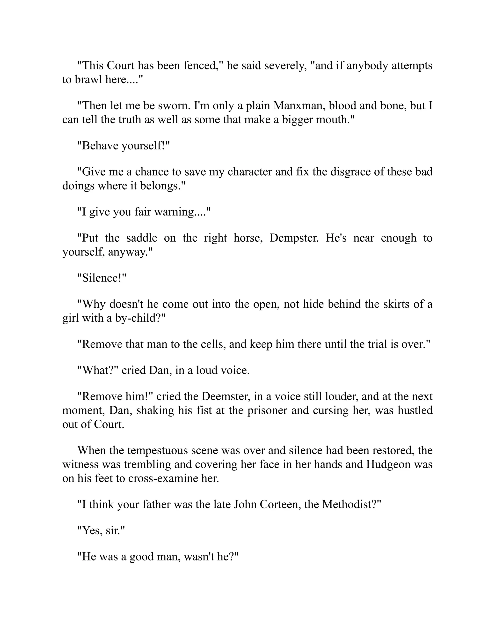 "This Court has been fenced," he said severely, "and if anybody attempts
to brawl here...."
"Then let me be sworn. I'm only a plain Manxman, blood and bone, but I
can tell the truth as well as some that make a bigger mouth."
"Behave yourself!"
"Give me a chance to save my character and fix the disgrace of these bad
doings where it belongs."
"I give you fair warning...."
"Put the saddle on the right horse, Dempster. He's near enough to
yourself, anyway."
"Silence!"
"Why doesn't he come out into the open, not hide behind the skirts of a
girl with a by-child?"
"Remove that man to the cells, and keep him there until the trial is over."
"What?" cried Dan, in a loud voice.
"Remove him!" cried the Deemster, in a voice still louder, and at the next
moment, Dan, shaking his fist at the prisoner and cursing her, was hustled
out of Court.
When the tempestuous scene was over and silence had been restored, the
witness was trembling and covering her face in her hands and Hudgeon was
on his feet to cross-examine her.
"I think your father was the late John Corteen, the Methodist?"
"Yes, sir."
"He was a good man, wasn't he?"
 