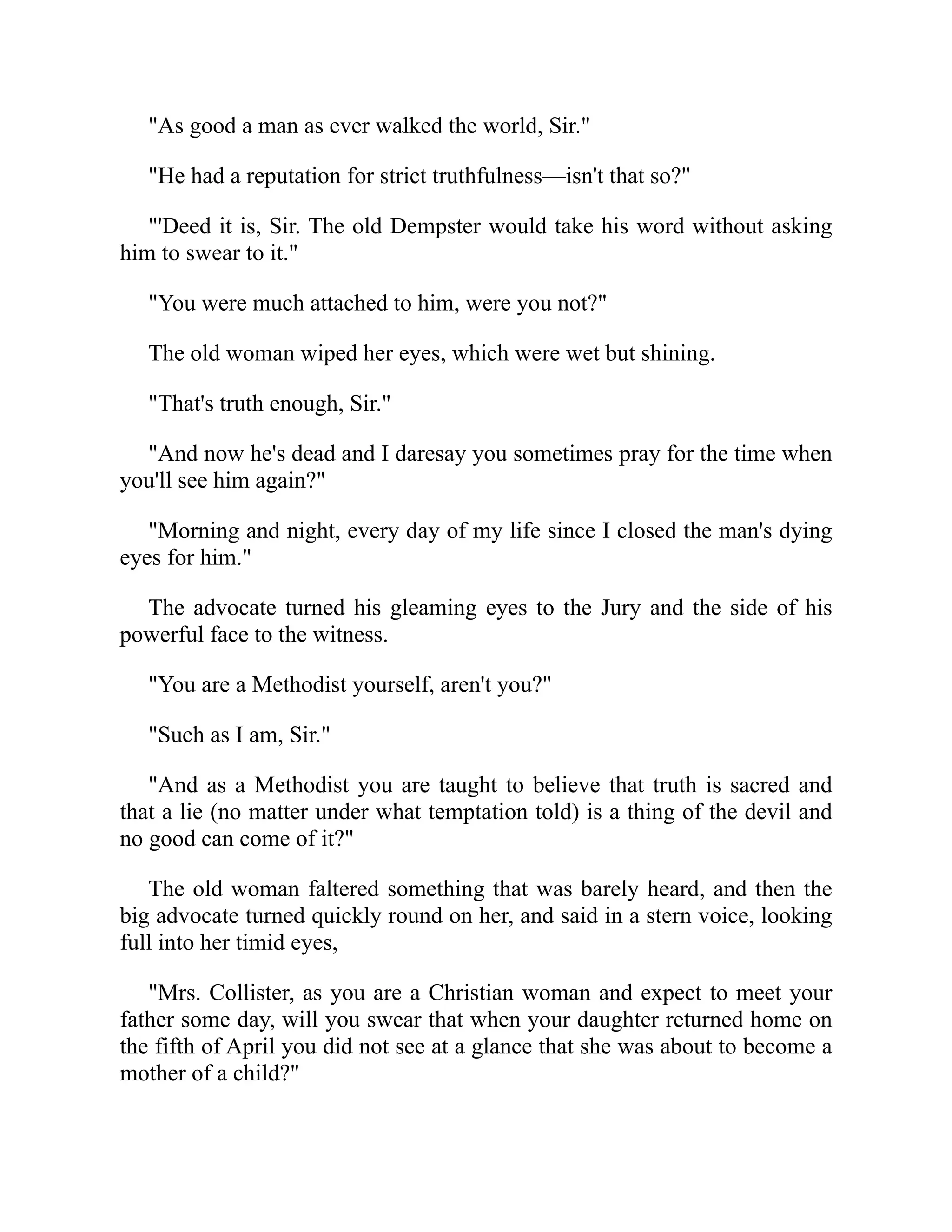 "As good a man as ever walked the world, Sir."
"He had a reputation for strict truthfulness—isn't that so?"
"'Deed it is, Sir. The old Dempster would take his word without asking
him to swear to it."
"You were much attached to him, were you not?"
The old woman wiped her eyes, which were wet but shining.
"That's truth enough, Sir."
"And now he's dead and I daresay you sometimes pray for the time when
you'll see him again?"
"Morning and night, every day of my life since I closed the man's dying
eyes for him."
The advocate turned his gleaming eyes to the Jury and the side of his
powerful face to the witness.
"You are a Methodist yourself, aren't you?"
"Such as I am, Sir."
"And as a Methodist you are taught to believe that truth is sacred and
that a lie (no matter under what temptation told) is a thing of the devil and
no good can come of it?"
The old woman faltered something that was barely heard, and then the
big advocate turned quickly round on her, and said in a stern voice, looking
full into her timid eyes,
"Mrs. Collister, as you are a Christian woman and expect to meet your
father some day, will you swear that when your daughter returned home on
the fifth of April you did not see at a glance that she was about to become a
mother of a child?"
 
