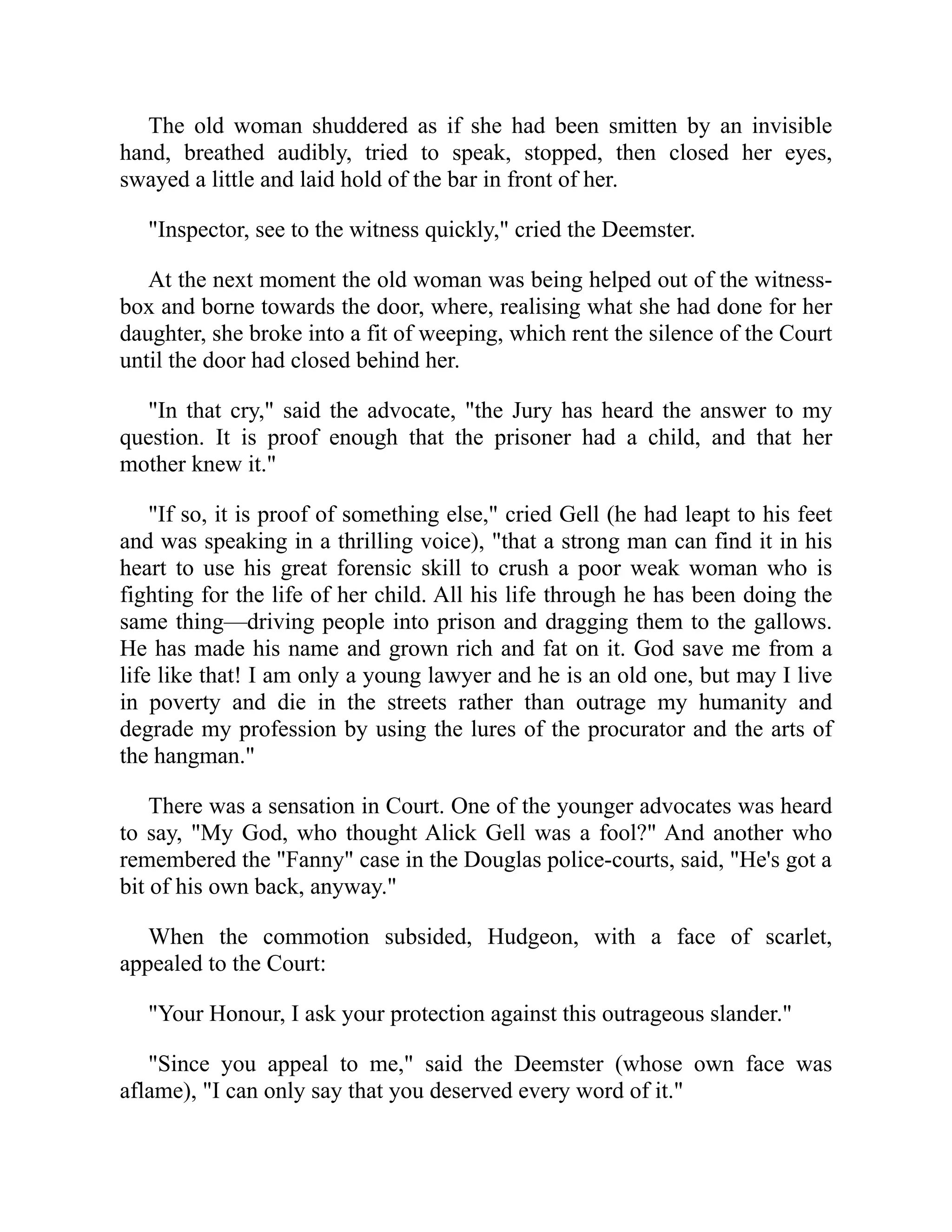 The old woman shuddered as if she had been smitten by an invisible
hand, breathed audibly, tried to speak, stopped, then closed her eyes,
swayed a little and laid hold of the bar in front of her.
"Inspector, see to the witness quickly," cried the Deemster.
At the next moment the old woman was being helped out of the witness-
box and borne towards the door, where, realising what she had done for her
daughter, she broke into a fit of weeping, which rent the silence of the Court
until the door had closed behind her.
"In that cry," said the advocate, "the Jury has heard the answer to my
question. It is proof enough that the prisoner had a child, and that her
mother knew it."
"If so, it is proof of something else," cried Gell (he had leapt to his feet
and was speaking in a thrilling voice), "that a strong man can find it in his
heart to use his great forensic skill to crush a poor weak woman who is
fighting for the life of her child. All his life through he has been doing the
same thing—driving people into prison and dragging them to the gallows.
He has made his name and grown rich and fat on it. God save me from a
life like that! I am only a young lawyer and he is an old one, but may I live
in poverty and die in the streets rather than outrage my humanity and
degrade my profession by using the lures of the procurator and the arts of
the hangman."
There was a sensation in Court. One of the younger advocates was heard
to say, "My God, who thought Alick Gell was a fool?" And another who
remembered the "Fanny" case in the Douglas police-courts, said, "He's got a
bit of his own back, anyway."
When the commotion subsided, Hudgeon, with a face of scarlet,
appealed to the Court:
"Your Honour, I ask your protection against this outrageous slander."
"Since you appeal to me," said the Deemster (whose own face was
aflame), "I can only say that you deserved every word of it."
 