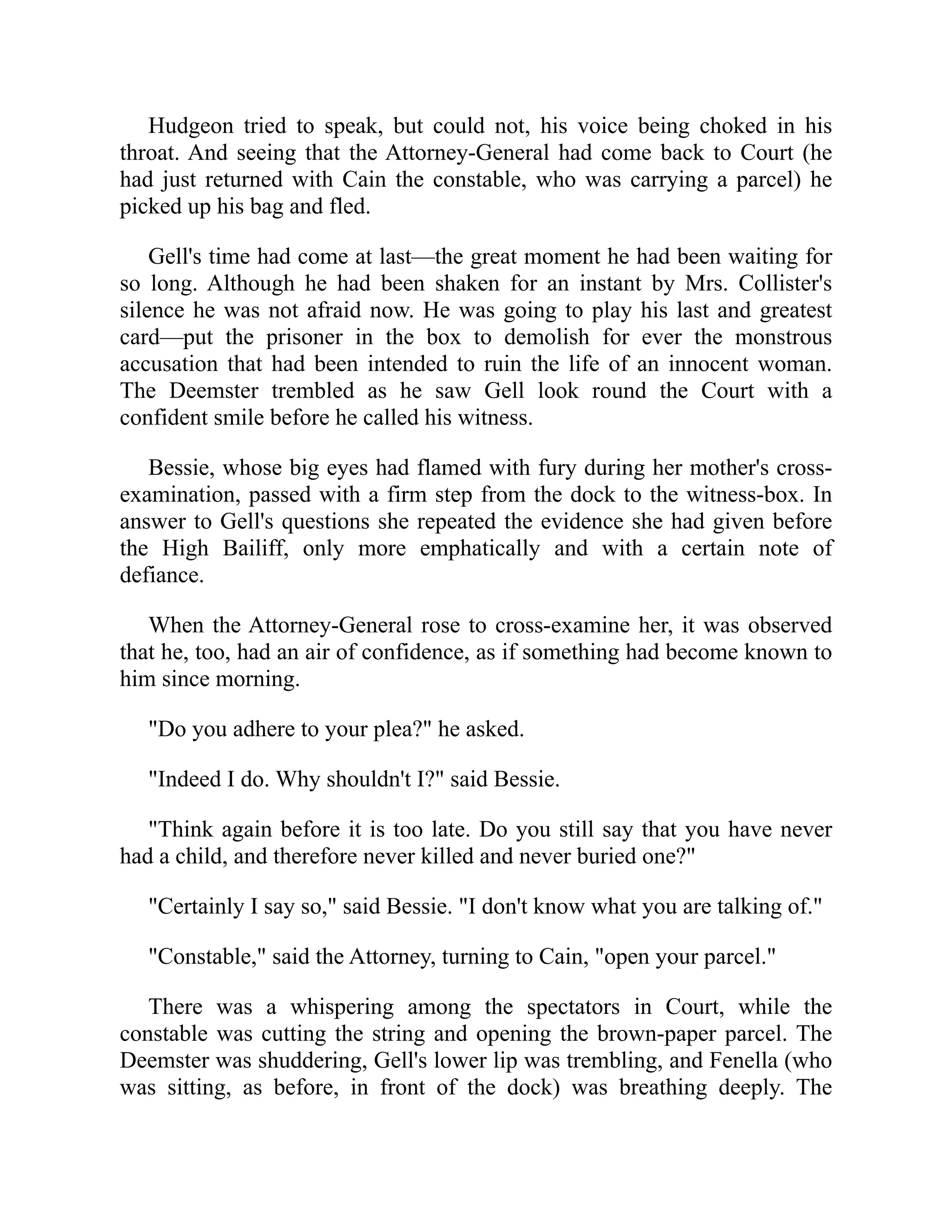 Hudgeon tried to speak, but could not, his voice being choked in his
throat. And seeing that the Attorney-General had come back to Court (he
had just returned with Cain the constable, who was carrying a parcel) he
picked up his bag and fled.
Gell's time had come at last—the great moment he had been waiting for
so long. Although he had been shaken for an instant by Mrs. Collister's
silence he was not afraid now. He was going to play his last and greatest
card—put the prisoner in the box to demolish for ever the monstrous
accusation that had been intended to ruin the life of an innocent woman.
The Deemster trembled as he saw Gell look round the Court with a
confident smile before he called his witness.
Bessie, whose big eyes had flamed with fury during her mother's cross-
examination, passed with a firm step from the dock to the witness-box. In
answer to Gell's questions she repeated the evidence she had given before
the High Bailiff, only more emphatically and with a certain note of
defiance.
When the Attorney-General rose to cross-examine her, it was observed
that he, too, had an air of confidence, as if something had become known to
him since morning.
"Do you adhere to your plea?" he asked.
"Indeed I do. Why shouldn't I?" said Bessie.
"Think again before it is too late. Do you still say that you have never
had a child, and therefore never killed and never buried one?"
"Certainly I say so," said Bessie. "I don't know what you are talking of."
"Constable," said the Attorney, turning to Cain, "open your parcel."
There was a whispering among the spectators in Court, while the
constable was cutting the string and opening the brown-paper parcel. The
Deemster was shuddering, Gell's lower lip was trembling, and Fenella (who
was sitting, as before, in front of the dock) was breathing deeply. The
 