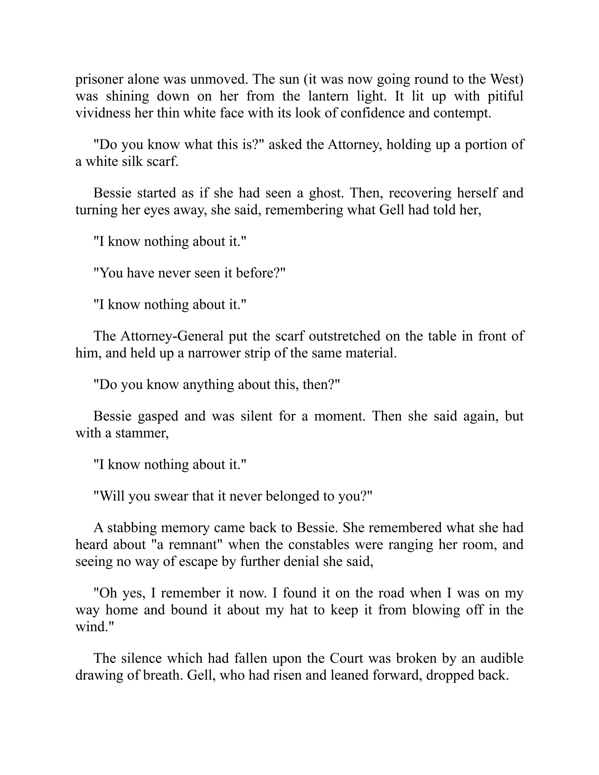prisoner alone was unmoved. The sun (it was now going round to the West)
was shining down on her from the lantern light. It lit up with pitiful
vividness her thin white face with its look of confidence and contempt.
"Do you know what this is?" asked the Attorney, holding up a portion of
a white silk scarf.
Bessie started as if she had seen a ghost. Then, recovering herself and
turning her eyes away, she said, remembering what Gell had told her,
"I know nothing about it."
"You have never seen it before?"
"I know nothing about it."
The Attorney-General put the scarf outstretched on the table in front of
him, and held up a narrower strip of the same material.
"Do you know anything about this, then?"
Bessie gasped and was silent for a moment. Then she said again, but
with a stammer,
"I know nothing about it."
"Will you swear that it never belonged to you?"
A stabbing memory came back to Bessie. She remembered what she had
heard about "a remnant" when the constables were ranging her room, and
seeing no way of escape by further denial she said,
"Oh yes, I remember it now. I found it on the road when I was on my
way home and bound it about my hat to keep it from blowing off in the
wind."
The silence which had fallen upon the Court was broken by an audible
drawing of breath. Gell, who had risen and leaned forward, dropped back.
 