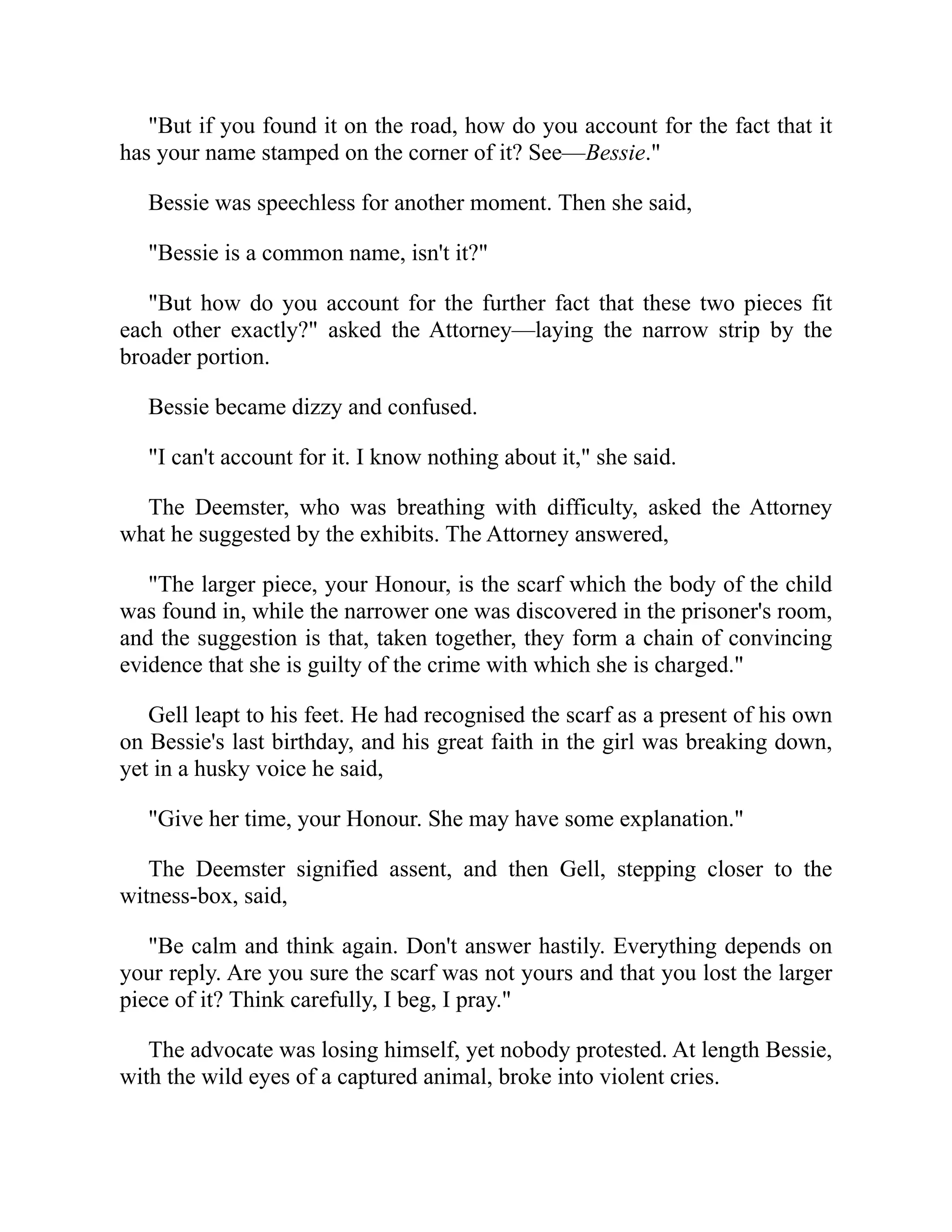 "But if you found it on the road, how do you account for the fact that it
has your name stamped on the corner of it? See—Bessie."
Bessie was speechless for another moment. Then she said,
"Bessie is a common name, isn't it?"
"But how do you account for the further fact that these two pieces fit
each other exactly?" asked the Attorney—laying the narrow strip by the
broader portion.
Bessie became dizzy and confused.
"I can't account for it. I know nothing about it," she said.
The Deemster, who was breathing with difficulty, asked the Attorney
what he suggested by the exhibits. The Attorney answered,
"The larger piece, your Honour, is the scarf which the body of the child
was found in, while the narrower one was discovered in the prisoner's room,
and the suggestion is that, taken together, they form a chain of convincing
evidence that she is guilty of the crime with which she is charged."
Gell leapt to his feet. He had recognised the scarf as a present of his own
on Bessie's last birthday, and his great faith in the girl was breaking down,
yet in a husky voice he said,
"Give her time, your Honour. She may have some explanation."
The Deemster signified assent, and then Gell, stepping closer to the
witness-box, said,
"Be calm and think again. Don't answer hastily. Everything depends on
your reply. Are you sure the scarf was not yours and that you lost the larger
piece of it? Think carefully, I beg, I pray."
The advocate was losing himself, yet nobody protested. At length Bessie,
with the wild eyes of a captured animal, broke into violent cries.
 