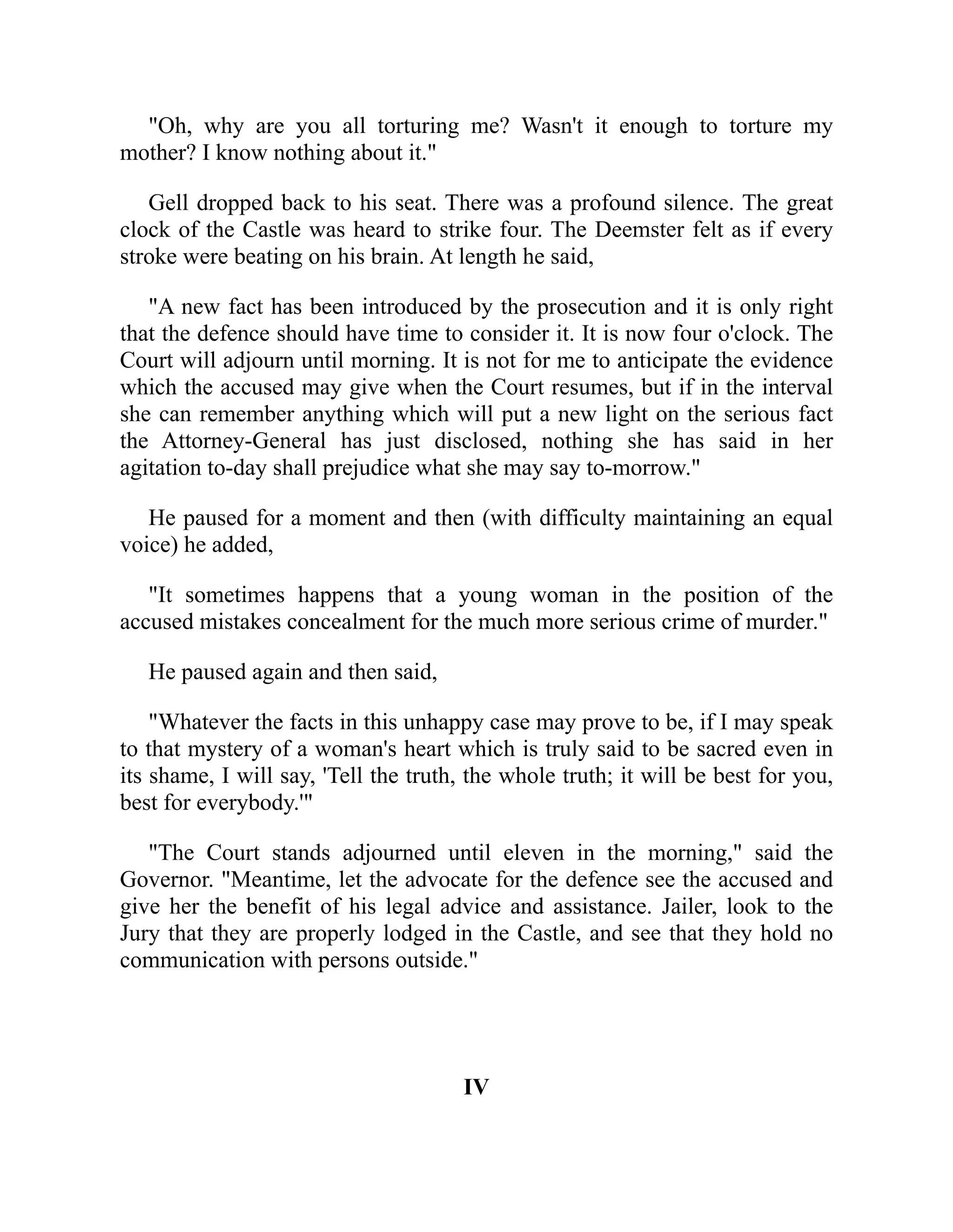 "Oh, why are you all torturing me? Wasn't it enough to torture my
mother? I know nothing about it."
Gell dropped back to his seat. There was a profound silence. The great
clock of the Castle was heard to strike four. The Deemster felt as if every
stroke were beating on his brain. At length he said,
"A new fact has been introduced by the prosecution and it is only right
that the defence should have time to consider it. It is now four o'clock. The
Court will adjourn until morning. It is not for me to anticipate the evidence
which the accused may give when the Court resumes, but if in the interval
she can remember anything which will put a new light on the serious fact
the Attorney-General has just disclosed, nothing she has said in her
agitation to-day shall prejudice what she may say to-morrow."
He paused for a moment and then (with difficulty maintaining an equal
voice) he added,
"It sometimes happens that a young woman in the position of the
accused mistakes concealment for the much more serious crime of murder."
He paused again and then said,
"Whatever the facts in this unhappy case may prove to be, if I may speak
to that mystery of a woman's heart which is truly said to be sacred even in
its shame, I will say, 'Tell the truth, the whole truth; it will be best for you,
best for everybody.'"
"The Court stands adjourned until eleven in the morning," said the
Governor. "Meantime, let the advocate for the defence see the accused and
give her the benefit of his legal advice and assistance. Jailer, look to the
Jury that they are properly lodged in the Castle, and see that they hold no
communication with persons outside."
IV
 