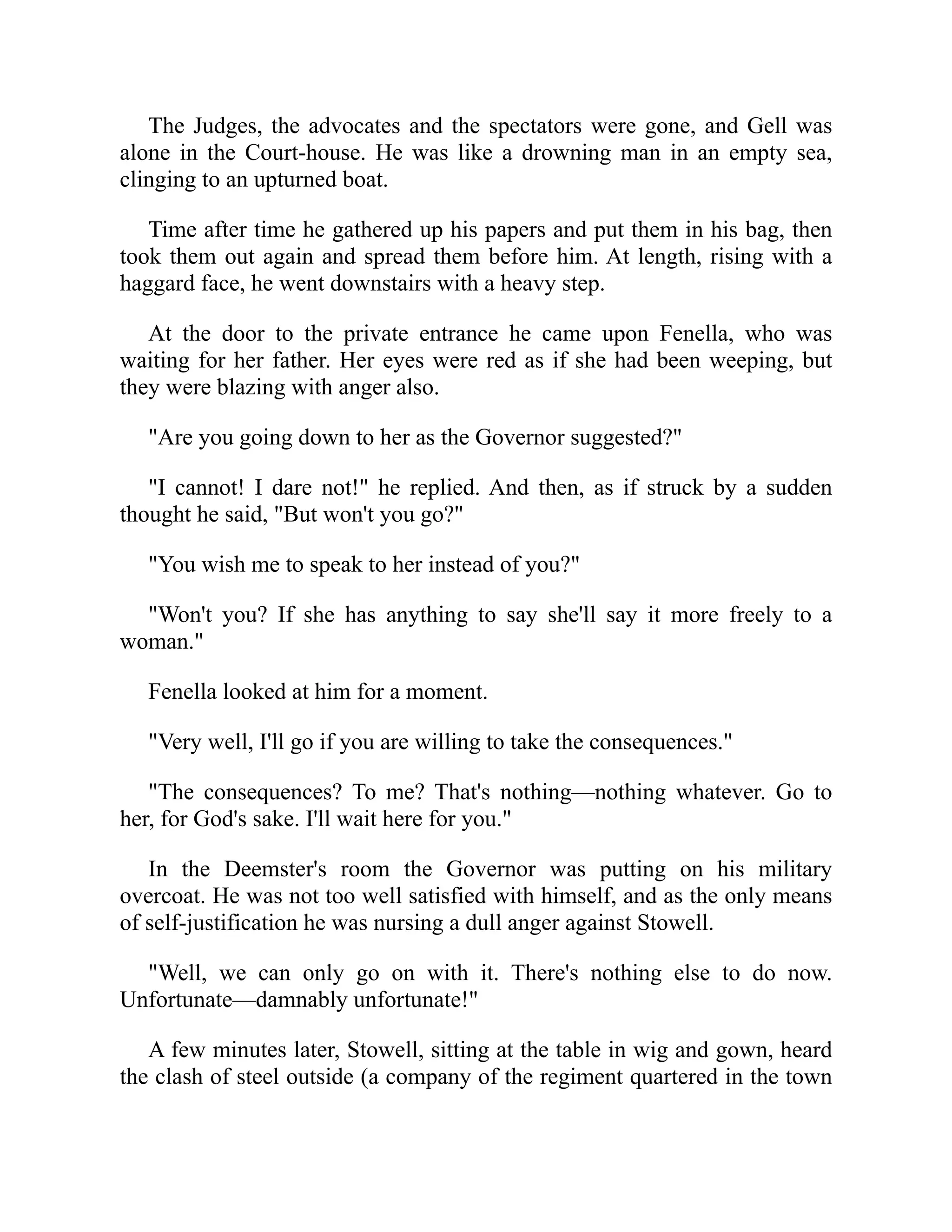 The Judges, the advocates and the spectators were gone, and Gell was
alone in the Court-house. He was like a drowning man in an empty sea,
clinging to an upturned boat.
Time after time he gathered up his papers and put them in his bag, then
took them out again and spread them before him. At length, rising with a
haggard face, he went downstairs with a heavy step.
At the door to the private entrance he came upon Fenella, who was
waiting for her father. Her eyes were red as if she had been weeping, but
they were blazing with anger also.
"Are you going down to her as the Governor suggested?"
"I cannot! I dare not!" he replied. And then, as if struck by a sudden
thought he said, "But won't you go?"
"You wish me to speak to her instead of you?"
"Won't you? If she has anything to say she'll say it more freely to a
woman."
Fenella looked at him for a moment.
"Very well, I'll go if you are willing to take the consequences."
"The consequences? To me? That's nothing—nothing whatever. Go to
her, for God's sake. I'll wait here for you."
In the Deemster's room the Governor was putting on his military
overcoat. He was not too well satisfied with himself, and as the only means
of self-justification he was nursing a dull anger against Stowell.
"Well, we can only go on with it. There's nothing else to do now.
Unfortunate—damnably unfortunate!"
A few minutes later, Stowell, sitting at the table in wig and gown, heard
the clash of steel outside (a company of the regiment quartered in the town
 