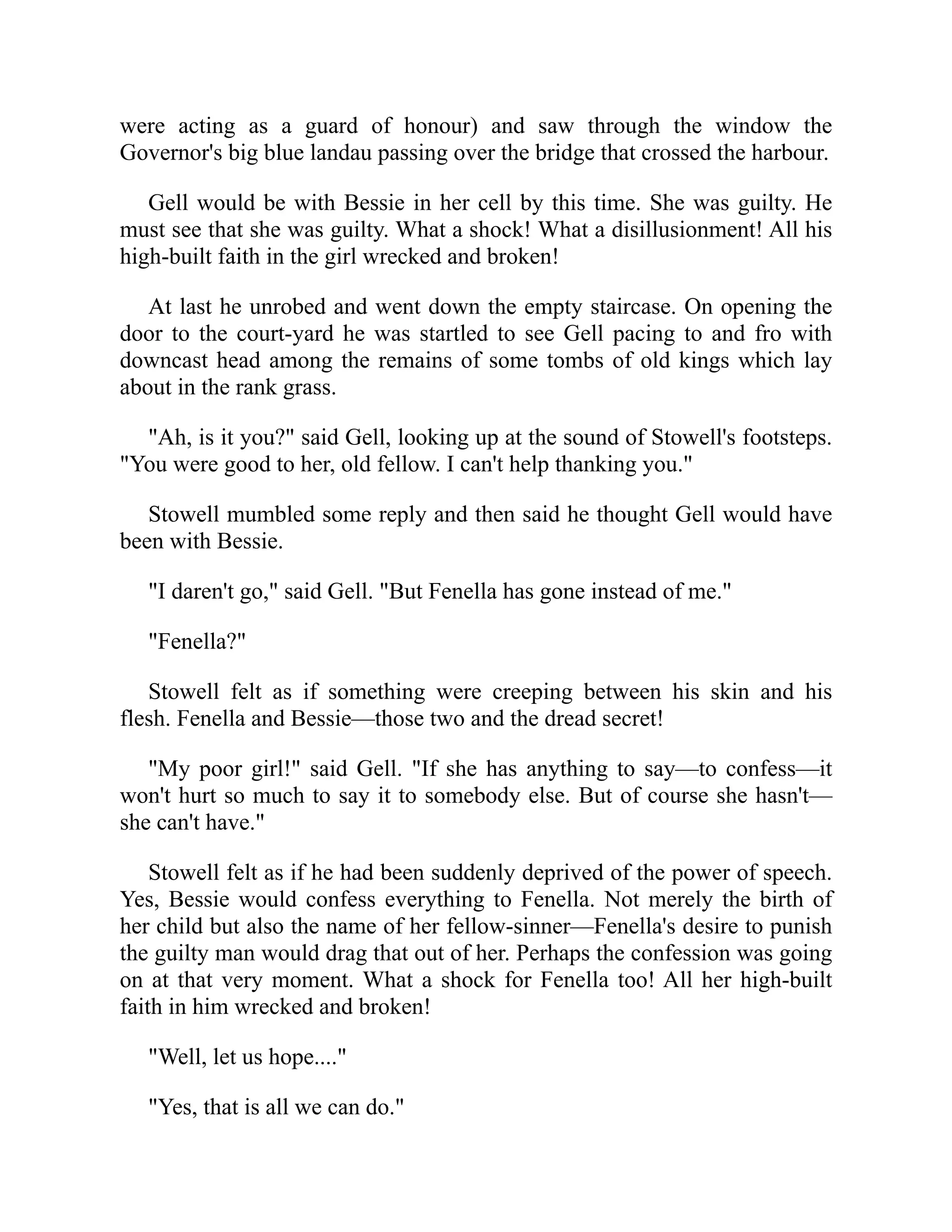 were acting as a guard of honour) and saw through the window the
Governor's big blue landau passing over the bridge that crossed the harbour.
Gell would be with Bessie in her cell by this time. She was guilty. He
must see that she was guilty. What a shock! What a disillusionment! All his
high-built faith in the girl wrecked and broken!
At last he unrobed and went down the empty staircase. On opening the
door to the court-yard he was startled to see Gell pacing to and fro with
downcast head among the remains of some tombs of old kings which lay
about in the rank grass.
"Ah, is it you?" said Gell, looking up at the sound of Stowell's footsteps.
"You were good to her, old fellow. I can't help thanking you."
Stowell mumbled some reply and then said he thought Gell would have
been with Bessie.
"I daren't go," said Gell. "But Fenella has gone instead of me."
"Fenella?"
Stowell felt as if something were creeping between his skin and his
flesh. Fenella and Bessie—those two and the dread secret!
"My poor girl!" said Gell. "If she has anything to say—to confess—it
won't hurt so much to say it to somebody else. But of course she hasn't—
she can't have."
Stowell felt as if he had been suddenly deprived of the power of speech.
Yes, Bessie would confess everything to Fenella. Not merely the birth of
her child but also the name of her fellow-sinner—Fenella's desire to punish
the guilty man would drag that out of her. Perhaps the confession was going
on at that very moment. What a shock for Fenella too! All her high-built
faith in him wrecked and broken!
"Well, let us hope...."
"Yes, that is all we can do."
 